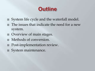  System life cycle and the waterfall model.
 The issues that indicate the need for a new
system.
 Overview of main stages.
 Methods of conversion.
 Post-implementation review.
 System maintenance.
 