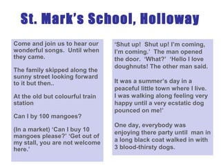 St. Mark’s School, Holloway
Come and join us to hear our
wonderful songs. Until when
they came.
The family skipped along the
sunny street looking forward
to it but then..
At the old but colourful train
station
Can I by 100 mangoes?
(In a market) ‘Can I buy 10
mangoes please?’ ‘Get out of
my stall, you are not welcome
here.’
‘Shut up! Shut up! I’m coming,
I’m coming.’ The man opened
the door. ‘What?’ ‘Hello I love
doughnuts! The other man said.
It was a summer’s day in a
peaceful little town where I live.
I was walking along feeling very
happy until a very ecstatic dog
pounced on me!’
One day, everybody was
enjoying there party until man in
a long black coat walked in with
3 blood-thirsty dogs.
 