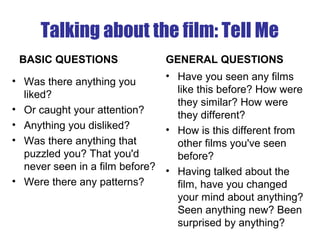 Talking about the film: Tell Me
BASIC QUESTIONS
• Was there anything you
liked?
• Or caught your attention?
• Anything you disliked?
• Was there anything that
puzzled you? That you'd
never seen in a film before?
• Were there any patterns?
GENERAL QUESTIONS
• Have you seen any films
like this before? How were
they similar? How were
they different?
• How is this different from
other films you've seen
before?
• Having talked about the
film, have you changed
your mind about anything?
Seen anything new? Been
surprised by anything?
 