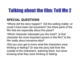 Talking about the film: Tell Me 2
SPECIAL QUESTIONS
•Where did the story happen? Did the setting matter, or
could it have been set anywhere? Are there parts of the
film that are especially about this place?
•Which character interested you the most? Is that
character the most important person in the film? Is the
film really about someone else?
•Did you ever get to know what the characters were
thinking or feeling? Or was the story told from the
outside of the characters, watching them, but never
knowing what they were thinking or feeling.
 