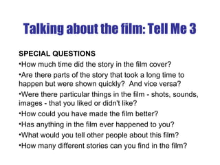 Talking about the film: Tell Me 3
SPECIAL QUESTIONS
•How much time did the story in the film cover?
•Are there parts of the story that took a long time to
happen but were shown quickly? And vice versa?
•Were there particular things in the film - shots, sounds,
images - that you liked or didn't like?
•How could you have made the film better?
•Has anything in the film ever happened to you?
•What would you tell other people about this film?
•How many different stories can you find in the film?
 