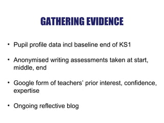GATHERING EVIDENCE
• Pupil profile data incl baseline end of KS1
• Anonymised writing assessments taken at start,
middle, end
• Google form of teachers’ prior interest, confidence,
expertise
• Ongoing reflective blog
 