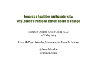 Towards a healthier and happier city: 
why London’s transport system needs to change 
Islington Cyclists’ Action Group AGM 
14th May 2014 
Bruce McVean, Founder, Movement for Liveable London 
@liveablelondon 
@brucemcvean 
 