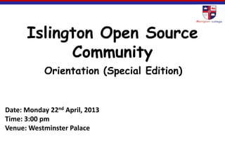 Islington Open Source
Community
Orientation (Special Edition)
Date: Monday 22nd April, 2013
Time: 3:00 pm
Venue: Westminster Palace
 