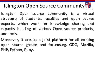 Islington Open Source Community
Islington Open source community is a virtual
structure of students, faculties and open source
experts, which work for knowledge sharing and
capacity building of various Open source products,
and tools.
Moreover, it acts as a joint platform for all existing
open source groups and forums.eg. GDG, Mozilla,
PHP, Python, Ruby.