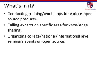 What’s in it?
• Conducting training/workshops for various open
source products.
• Calling experts on specific area for knowledge
sharing.
• Organizing college/national/international level
seminars events on open source.