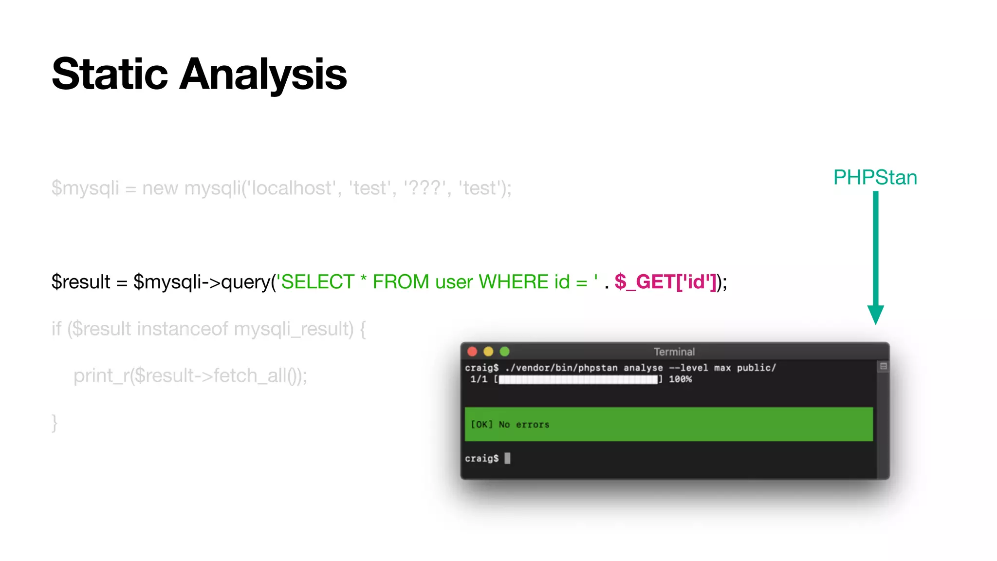 $mysqli = new mysqli('localhost', 'test', '???', 'test');

$result = $mysqli->query('SELECT * FROM user WHERE id = ' . $_GET['id']);

if ($result instanceof mysqli_result) {

print_r($result->fetch_all());

}
Static Analysis
PHPStan
 
