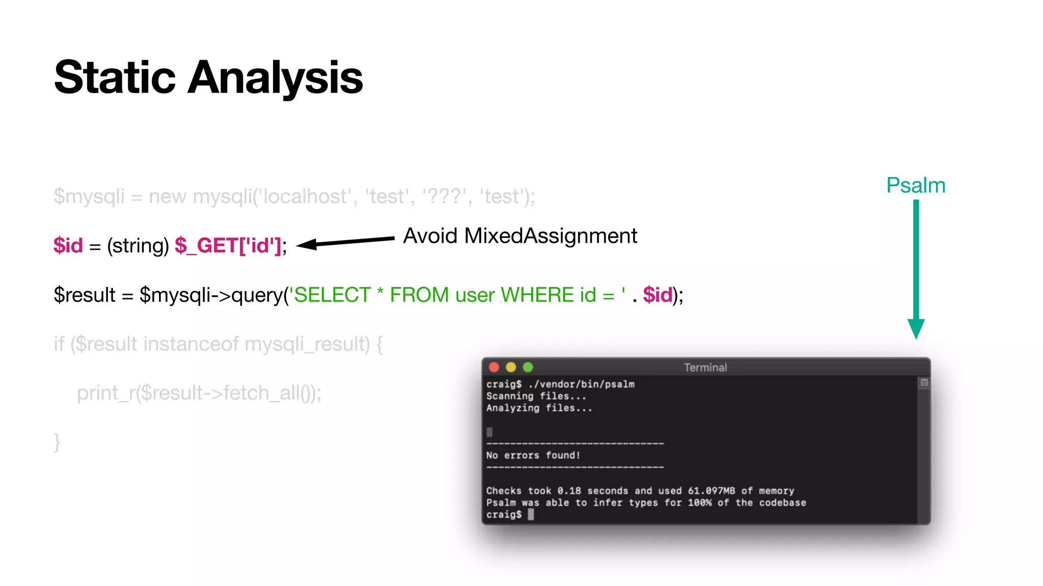 $mysqli = new mysqli('localhost', 'test', '???', 'test');

$id = (string) $_GET['id'];

$result = $mysqli->query('SELECT * FROM user WHERE id = ' . $id);

if ($result instanceof mysqli_result) {

print_r($result->fetch_all());

}
Static Analysis
Avoid MixedAssignment
Psalm
 