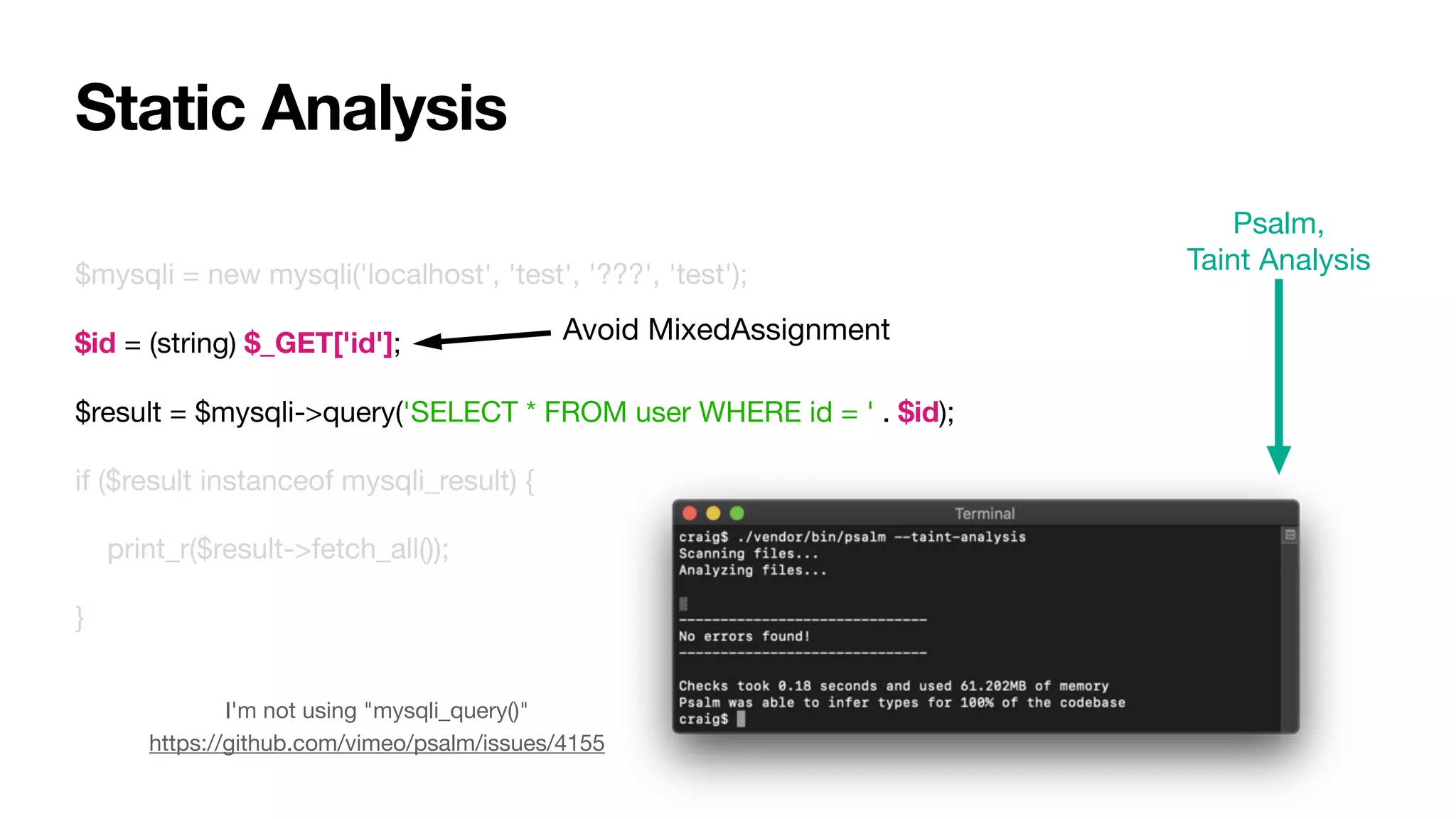 $mysqli = new mysqli('localhost', 'test', '???', 'test');

$id = (string) $_GET['id'];

$result = $mysqli->query('SELECT * FROM user WHERE id = ' . $id);

if ($result instanceof mysqli_result) {

print_r($result->fetch_all());

}
Static Analysis
Psalm,

Taint Analysis
I'm not using "mysqli_query()"

https://github.com/vimeo/psalm/issues/4155
Avoid MixedAssignment
 