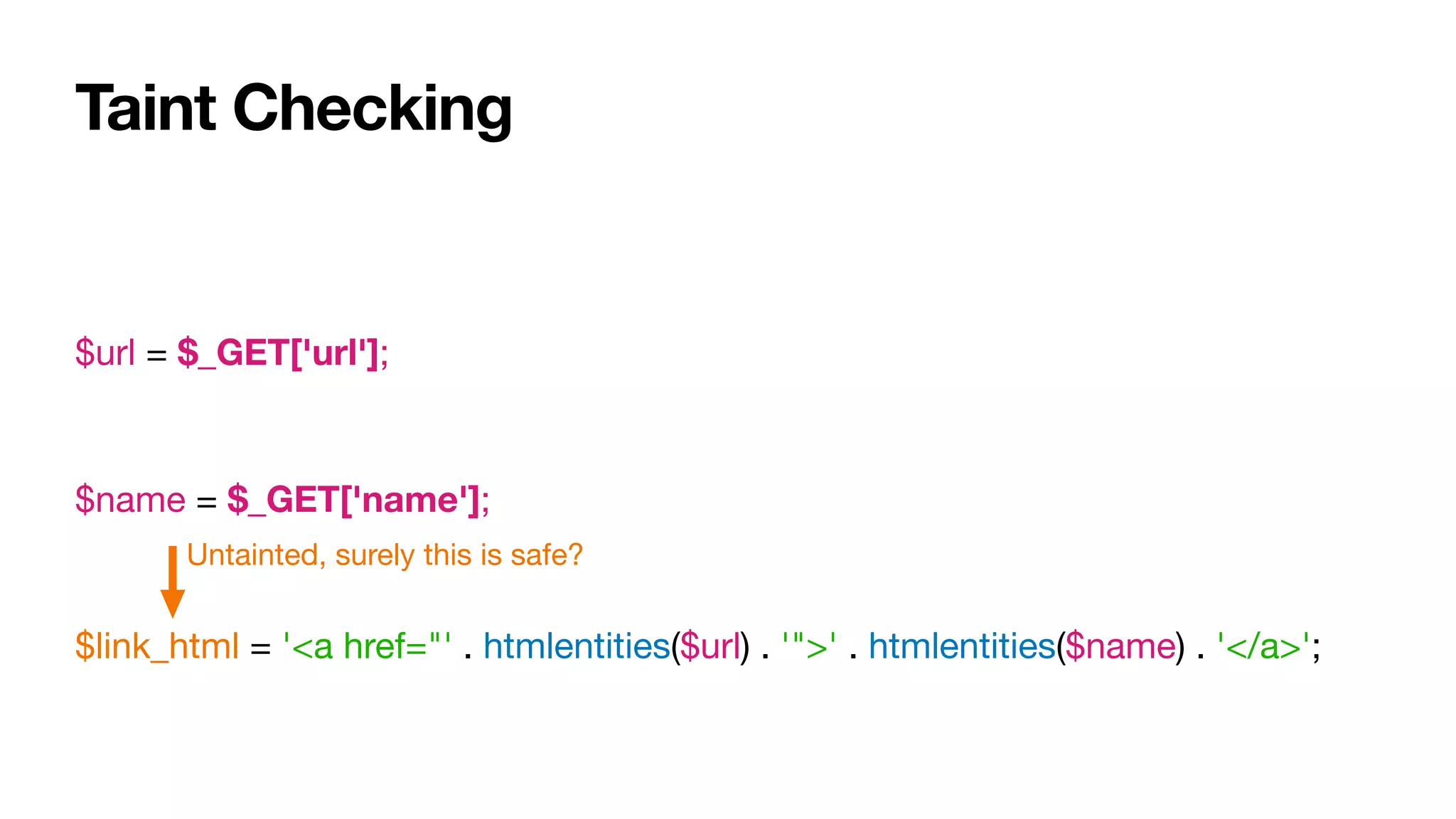 Taint Checking
$url = $_GET['url'];

$name = $_GET['name'];

$link_html = '<a href="' . htmlentities($url) . '">' . htmlentities($name) . '</a>';
Untainted, surely this is safe?
 