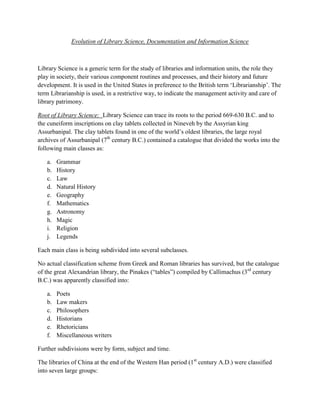 Evolution of Library Science, Documentation and Information Science



Library Science is a generic term for the study of libraries and information units, the role they
play in society, their various component routines and processes, and their history and future
development. It is used in the United States in preference to the British term „Librarianship‟. The
term Librarianship is used, in a restrictive way, to indicate the management activity and care of
library patrimony.

Root of Library Science: Library Science can trace its roots to the period 669-630 B.C. and to
the cuneiform inscriptions on clay tablets collected in Nineveh by the Assyrian king
Assurbanipal. The clay tablets found in one of the world‟s oldest libraries, the large royal
archives of Assurbanipal (7th century B.C.) contained a catalogue that divided the works into the
following main classes as:

   a.   Grammar
   b.   History
   c.   Law
   d.   Natural History
   e.   Geography
   f.   Mathematics
   g.   Astronomy
   h.   Magic
   i.   Religion
   j.   Legends

Each main class is being subdivided into several subclasses.

No actual classification scheme from Greek and Roman libraries has survived, but the catalogue
of the great Alexandrian library, the Pinakes (“tables”) compiled by Callimachus (3rd century
B.C.) was apparently classified into:

   a.   Poets
   b.   Law makers
   c.   Philosophers
   d.   Historians
   e.   Rhetoricians
   f.   Miscellaneous writers

Further subdivisions were by form, subject and time.

The libraries of China at the end of the Western Han period (1st century A.D.) were classified
into seven large groups:
 