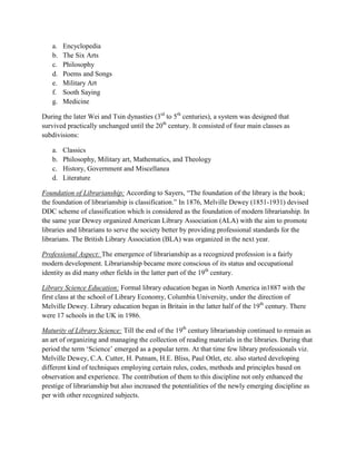 a.   Encyclopedia
   b.   The Six Arts
   c.   Philosophy
   d.   Poems and Songs
   e.   Military Art
   f.   Sooth Saying
   g.   Medicine

During the later Wei and Tsin dynasties (3rd to 5th centuries), a system was designed that
survived practically unchanged until the 20th century. It consisted of four main classes as
subdivisions:

   a.   Classics
   b.   Philosophy, Military art, Mathematics, and Theology
   c.   History, Government and Miscellanea
   d.   Literature

Foundation of Librarianship: According to Sayers, “The foundation of the library is the book;
the foundation of librarianship is classification.” In 1876, Melville Dewey (1851-1931) devised
DDC scheme of classification which is considered as the foundation of modern librarianship. In
the same year Dewey organized American Library Association (ALA) with the aim to promote
libraries and librarians to serve the society better by providing professional standards for the
librarians. The British Library Association (BLA) was organized in the next year.

Professional Aspect: The emergence of librarianship as a recognized profession is a fairly
modern development. Librarianship became more conscious of its status and occupational
identity as did many other fields in the latter part of the 19th century.

Library Science Education: Formal library education began in North America in1887 with the
first class at the school of Library Economy, Columbia University, under the direction of
Melville Dewey. Library education began in Britain in the latter half of the 19th century. There
were 17 schools in the UK in 1986.

Maturity of Library Science: Till the end of the 19th century librarianship continued to remain as
an art of organizing and managing the collection of reading materials in the libraries. During that
period the term „Science‟ emerged as a popular term. At that time few library professionals viz.
Melville Dewey, C.A. Cutter, H. Putnam, H.E. Bliss, Paul Otlet, etc. also started developing
different kind of techniques employing certain rules, codes, methods and principles based on
observation and experience. The contribution of them to this discipline not only enhanced the
prestige of librarianship but also increased the potentialities of the newly emerging discipline as
per with other recognized subjects.
 
