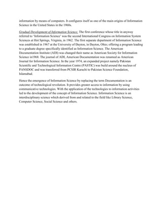 information by means of computers. It configures itself as one of the main origins of Information
Science in the United States in the 1960s.

Gradual Development of Information Science: The first conference whose title in anyway
referred to „Information Science‟ was the second International Congress on Information System
Sciences at Hot Springs, Virginia, in 1962. The first separate department of Information Science
was established in 1967 at the University of Dayton, in Dayton, Ohio; offering a program leading
to a graduate degree specifically identified as Information Science. The American
Documentation Institute (ADI) was changed their name as American Society for Information
Science in1968. The journal of ADI, American Documentation was renamed as American
Journal for Information Science. In the year 1974, an expanded project namely Pakistan
Scientific and Technological Information Centre (PASTIC) was build around the nucleus of
PANSDOC and was transferred from PCSIR Karachi to Pakistan Science Foundation,
Islamabad.

Hence the emergence of Information Science by replacing the term Documentation is an
outcome of technological revolution. It provides greater access to information by using
communicative technologies. With the application of the technologies to information activities
led to the development of the concept of Information Science. Information Science is an
interdisciplinary science which derived from and related to the field like Library Science,
Computer Science, Social Science and others.
 