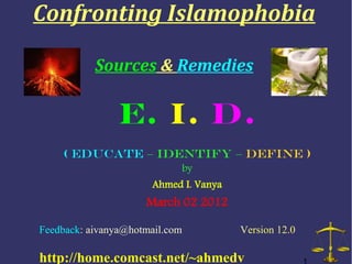 Confronting Islamophobia

           Sources & Remedies

                E. I. D.
    ( Educate – Identify – Define )
                            by
                      Ahmed I. Vanya
                     March 02 2012

Feedback: aivanya@hotmail.com          Version 12.0

http://home.comcast.net/~ahmedv
 