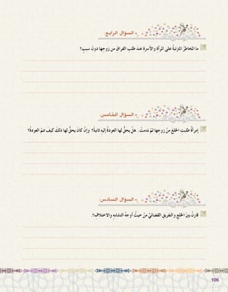 106106
‫؟‬ ٍ‫�سبب‬ َ‫دون‬ ‫ها‬ ِ‫زوج‬ ‫من‬ ِ‫الفراق‬ ِ‫طلب‬ َ‫د‬‫عن‬ ِ‫ة‬‫أ�رس‬‫ل‬‫وا‬ ِ‫ة‬‫أ‬�‫املر‬ ‫على‬ ُ‫ة‬‫املرتتب‬ ُ‫املخاطر‬ ‫ما‬ G
.......................................................................................................................
.......................................................................................................................
.......................................................................................................................
.......................................................................................................................
:‫الرابع‬ ‫ؤال‬�‫ال�س‬
‫ُ؟‬‫ة‬‫العود‬ ّ‫تتم‬ َ‫كيف‬ َ‫ذلك‬ ‫لها‬ ُّ‫يحق‬ َ‫كان‬ ْ‫إن‬�‫و‬ ‫ً؟‬‫ة‬‫ثاني‬ ِ‫ه‬‫إلي‬� ُ‫ة‬‫العود‬ ‫لها‬ ُّ‫يحق‬ ْ‫هل‬ . ْ‫ندمت‬ ّ‫ثم‬ ‫ها‬ ِ‫زوج‬ ْ‫من‬ َ‫ع‬‫اخلل‬ ِ‫طلبت‬ ٌ‫ة‬‫أ‬�‫إمر‬� G
.......................................................................................................................
.......................................................................................................................
.......................................................................................................................
.......................................................................................................................
:‫اخلام�س‬ ‫ؤال‬�‫ال�س‬
.‫؟‬ ِ‫واالختالف‬ ِ‫ه‬‫الت�شاب‬ ُ‫ه‬‫أوج‬� ُ‫حيث‬ ْ‫من‬ ِّ‫الق�ضائي‬ ِ‫والتفريق‬ ِ‫اخللع‬ َ‫ني‬‫ب‬ ْ‫قارن‬ G
.......................................................................................................................
.......................................................................................................................
.......................................................................................................................
.......................................................................................................................
:‫ال�ساد�س‬ ‫ؤال‬�‫ال�س‬
 