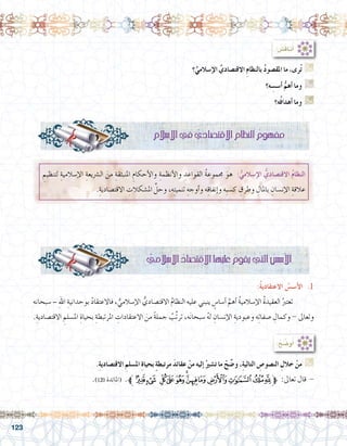 123
: ُ‫ِ�ش‬‫ق‬‫نا‬ُ‫أ‬�
‫؟‬ِّ‫إ�سالمي‬‫ل‬‫ا‬ ِّ‫االقت�صادي‬ ِ‫م‬‫بالنظا‬ ُ‫د‬‫املق�صو‬ ‫ما‬ ،‫رى‬ُ‫ت‬ G
‫ه؟‬ ِ‫أ�س�س‬� ُّ‫أهم‬� ‫وما‬ G
‫ه؟‬ُ‫ف‬‫أهدا‬� ‫وما‬ G
ِ‫إ�سالم‬‫ل‬‫ا‬‫يف‬ ِّ‫االقت�صادي‬ ِ‫النظام‬ ُ‫مفهوم‬
ِ‫لتنظيم‬ ِ‫إ�سالمية‬‫ل‬‫ا‬ ِ‫ال�رشيعة‬ َ‫من‬ ِ‫املنبثقة‬ ِ‫أحكام‬‫ل‬‫وا‬ ِ‫أنظمة‬‫ل‬‫وا‬ ِ‫القواعد‬ ُ‫ة‬‫جمموع‬ َ‫هو‬ :ُّ‫إ�سالمي‬‫ل‬‫ا‬ ُّ‫االقت�صادي‬ ُ‫م‬‫النظا‬
.ِ‫االقت�صادية‬ ِ‫امل�شكالت‬ ِّ‫وحل‬ ،‫ه‬ِ‫ت‬‫تنمي‬ ِ‫أوجه‬�‫و‬ ‫ه‬ِ‫ق‬‫إنفا‬�‫و‬ ‫ِه‬‫ب‬‫ك�س‬ ِ‫وطرق‬ ِ‫باملال‬ ِ‫إن�سان‬‫ل‬‫ا‬ ِ‫عالقة‬
:ُ‫ة‬‫االعتقادي‬ ُ‫أ�س�س‬‫ل‬‫ا‬ .1
‫�سبحانه‬ – ِ‫هلل‬‫ا‬ ِ‫بوحدانية‬ ُ‫د‬‫فاالعتقا‬ ، ُّ‫إ�سالمي‬‫ل‬‫ا‬ ُّ‫االقت�صادي‬ ُ‫م‬‫النظا‬ ‫عليه‬ ‫ينبني‬ ٍ‫أ�سا�س‬� َّ‫أهم‬� ُ‫ة‬‫إ�سالمي‬‫ل‬‫ا‬ ُ‫ة‬‫العقيد‬ ُ‫تعترب‬ 	
.ِ‫االقت�صادية‬ ِ‫امل�سلم‬ ِ‫بحياة‬ ِ‫املرتبطة‬ ِ‫االعتقادات‬ َ‫من‬ ً‫ة‬‫جمل‬ ُ‫ِّب‬‫ت‬‫تر‬ ،‫ه‬َ‫ن‬‫�سبحا‬ ُ‫ه‬‫ل‬ ِ‫إن�سان‬‫ل‬‫ا‬ ِ‫وعبودية‬ ‫ه‬ِ‫ت‬‫�صفا‬ ِ‫وكمال‬ - ‫وتعاىل‬
ُّ‫إ�سالمي‬‫ل‬‫ا‬ ُ‫االقت�صاد‬‫عليها‬ ُ‫يقوم‬‫التي‬ ُ‫أ�س�س‬‫ل‬‫ا‬
:ُ‫ح‬ ِّ‫و�ض‬ُ‫أ‬�
.ِ‫ة‬‫االقت�صادي‬ ِ‫امل�سلم‬ ِ‫ة‬‫بحيا‬ ٍ‫ة‬‫مرتبط‬ َ‫د‬‫عقائ‬ ْ‫من‬ ‫إليه‬� ُ‫ت�شري‬ ‫ما‬ ْ‫ح‬ ِّ‫و�ض‬ ،ِ‫ة‬‫التالي‬ ِ‫الن�صو�ص‬ ِ‫خالل‬ ْ‫من‬ G
.)120 ‫(املائدة‬ .‫ﱪ‬‫ﰣ‬‫ﰢ‬ ‫ﰡ‬‫ﰠ‬‫ﰟ‬‫ﰞ‬‫ﰝ‬‫ﰜ‬‫ﰛ‬‫ﰚ‬‫ﰙ‬‫ﰘ‬‫ﱫ‬ :‫تعاىل‬ ‫قال‬ -
.......................................................................................................................
 