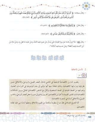 124
‫ﭣ‬‫ﭢ‬‫ﭡ‬‫ﭠ‬‫ﭟ‬‫ﭞ‬ ‫ﭝ‬‫ﭜ‬‫ﭛ‬‫ﭚ‬‫ﭙ‬‫ﭘ‬‫ﭗ‬ ‫ﭖ‬‫ﭕ‬‫ﭔ‬‫ﭓ‬‫ﭒ‬‫ﭑ‬ ‫ﱫ‬ :‫�سبحانه‬ َ‫وقال‬ -
.)20 ‫(لقمان‬ .‫ﭯﱪ‬ ‫ﭮ‬‫ﭭ‬‫ﭬ‬‫ﭫ‬ ‫ﭪ‬‫ﭩ‬‫ﭨ‬‫ﭧ‬‫ﭦ‬‫ﭥ‬‫ﭤ‬
.......................................................................................................................
.)7 ‫(احلديد‬ .‫ﱪ‬‫ﮘ‬‫ﮗ‬ ‫ﮖ‬‫ﮕ‬‫ﮔ‬‫ﱫ‬ :‫تعاىل‬ ‫وقال‬ -
.......................................................................................................................
.)212 ‫(البقرة‬ .‫ﱪ‬‫ﭼ‬ ‫ﭻ‬‫ﭺ‬‫ﭹ‬‫ﭸ‬‫ﭷ‬‫ﱫ‬ :‫تعاىل‬ ‫وقال‬ -
.......................................................................................................................
ْ‫ن‬ِ‫م‬ ‫ه‬ِ‫ل‬‫ما‬ ْ‫وعن‬ ،ِ‫به‬ َ‫فعل‬ ‫ما‬ ‫ه‬ ِ‫علم‬ ْ‫وعن‬ ،ُ‫ه‬‫أفنا‬� ‫فيما‬ ‫ه‬ِ‫عمر‬ ْ‫عن‬ َ‫أل‬�‫�س‬ُ‫ي‬ ‫ى‬َّ‫ت‬‫ح‬ ِ‫القيامة‬ َ‫م‬‫يو‬ ٍ‫عبد‬ ‫ا‬َ‫م‬‫قد‬ ُ‫تزول‬ ‫«ال‬ :h ‫وقال‬ -
.)1(
»ُ‫ه‬‫أبال‬� ‫فيما‬ ‫ه‬ ِ‫ج�سم‬ ْ‫وعن‬ ‫َه؟‬‫ق‬‫أنف‬� ‫وفيما‬ ‫ه‬َ‫اكت�سب‬ َ‫أين‬�
.......................................................................................................................
.144‫�ص‬ ،1‫ج‬ ،‫الدارمي‬ ‫�سنن‬ )1(
:ُ‫أ‬�‫أقر‬�
َ‫�ضمن‬ ِّ‫أخالقي‬‫ل‬‫وا‬ ِّ‫والروحي‬ ِّ‫القيمي‬ ِ‫رص‬�‫العن‬ َ‫إدخال‬� ‫املا�ضي‬ ‫يف‬ ُ‫ة‬‫الو�ضعي‬ ُ‫ة‬‫االقت�صادي‬ ُ‫املدار�س‬ ِ‫رف�ضت‬ 	
،ِ‫العلمية‬ ِ‫الدرا�سات‬ ‫يف‬ ِ‫املو�ضوعية‬ ِ‫عدم‬ ‫إىل‬� ‫ي‬ِّ‫د‬‫ؤ‬�‫ت‬ ‫ها‬َّ‫ن‬‫أ‬� ‫منها‬ ‫ا‬ً‫د‬‫اعتقا‬ َ‫وذلك‬ ،ِ‫االقت�صادية‬ ‫ها‬ِ‫ت‬‫ودرا�سا‬ ‫ها‬ِ‫ت‬‫نظريا‬
ِ‫امل�شكالت‬ ِ‫وبروز‬ ِّ‫العاملي‬ ِّ‫االقت�صادي‬ ِ‫التدهور‬ َ‫مع‬ ْ‫ولكن‬ ،ِ‫ال�شخ�صية‬ ِ‫ال�صفة‬ ‫إىل‬� ِ‫احليادية‬ ِ‫ال�صفة‬ َ‫من‬ ‫ها‬ ُ‫وتخرج‬
ِ‫واجلانب‬ ِّ‫الروحي‬ ِ‫رص‬�‫العن‬ ِ‫جعل‬ ِ‫�رضورة‬‫إىل‬�‫ينادي‬ َ‫ني‬‫الغربي‬ َ‫ني‬‫االقت�صادي‬ َ‫من‬ ٌ‫كثري‬َ‫أ‬�‫بد‬ ِ‫القيمية‬ ِ‫اجلذور‬ ِ‫ذات‬ ِ‫االقت�صادية‬
.ِ‫االقت�صادية‬ ِ‫البحوث‬ ‫يف‬ ‫ا‬ً‫أ�سا�س‬� ِّ‫أخالقي‬‫ل‬‫وا‬ ِّ‫القيمي‬
‫ه‬َ‫م‬‫نظا‬ ‫عليه‬ ‫بنى‬ ‫ا‬ً‫أ�سا�س‬� ‫ها‬َ‫ل‬‫وجع‬ ِ‫أخالق‬‫ل‬‫وا‬ ِ‫القيم‬ َ‫من‬ ً‫ة‬‫متكامل‬ ً‫ة‬‫منظوم‬ َ‫�صاغ‬ ْ‫فقد‬ ُّ‫إ�سالمي‬‫ل‬‫ا‬ ُ‫الت�رشيع‬ ‫ا‬َّ‫أم‬� 	
. َّ‫االقت�صادي‬
:ُ‫ة‬‫أخالقي‬‫ل‬‫ا‬ ُ‫أ�س�س‬‫ل‬‫ا‬ .2
 