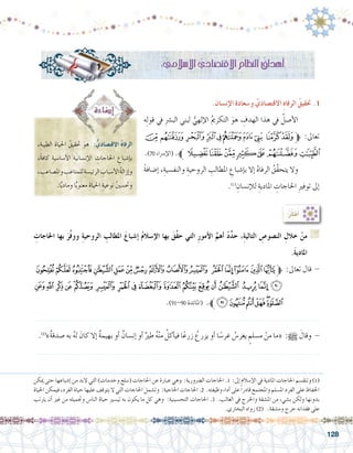 128
:ُ‫ر‬ِّ‫ك‬‫ف‬ُ‫أ‬�
ِ‫احلاجات‬ ‫بها‬ َ‫ر‬َّ‫ف‬‫وو‬ ِ‫ة‬‫الروحي‬ ِ‫املطالب‬ َ‫إ�شباع‬� ُ‫م‬‫إ�سال‬‫ل‬‫ا‬ ‫بها‬ َ‫َّق‬‫ق‬‫ح‬ ‫التي‬ ِ‫ر‬‫أمو‬‫ل‬‫ا‬ َّ‫أهم‬� ْ‫د‬ِّ‫د‬‫ح‬ ،ِ‫ة‬‫التالي‬ ِ‫الن�صو�ص‬ ِ‫خالل‬ ْ‫من‬ G
.َ‫ة‬‫املادي‬
‫ﭟ‬‫ﭞ‬‫ﭝ‬‫ﭜ‬‫ﭛ‬‫ﭚ‬‫ﭙ‬‫ﭘ‬‫ﭗ‬‫ﭖ‬ ‫ﭕ‬‫ﭔ‬‫ﭓ‬‫ﭒ‬‫ﭑ‬‫ﱫ‬ :‫تعاىل‬ ‫قال‬ -
‫ﭰ‬‫ﭯ‬ ‫ﭮ‬‫ﭭ‬‫ﭬ‬ ‫ﭫ‬ ‫ﭪ‬‫ﭩ‬‫ﭨ‬‫ﭧ‬‫ﭦ‬‫ﭥ‬‫ﭤ‬‫ﭣ‬ ‫ﭢ‬‫ﭡ‬‫ﭠ‬
.)91-90 ‫(املائدة‬ .‫ﱪ‬‫ﭶ‬‫ﭵ‬‫ﭴ‬‫ﭳ‬‫ﭲ‬‫ﭱ‬
.......................................................................................................................
.)2(
»ٌ‫ة‬‫�صدق‬ ‫به‬ ُ‫ه‬‫ل‬ َ‫كان‬ ‫إال‬� ٌ‫ة‬‫بهيم‬ ‫أو‬� ٌ‫إن�سان‬� ‫أو‬� ٌ‫طري‬ ُ‫ه‬ْ‫ن‬‫م‬ ُ‫أكل‬�‫في‬ ‫ا‬ً‫زرع‬ ُ‫يزرع‬ ‫أو‬� ‫ا‬ً‫غر�س‬ ُ‫يغر�س‬ ٍ‫م�سلم‬ ْ‫من‬ ‫«ما‬ :h َ‫وقال‬ -
.......................................................................................................................
،ِ‫الطيبة‬ ِ‫احلياة‬ ُ‫حتقيق‬ َ‫هو‬ : ُّ‫االقت�صادي‬ ُ‫ه‬‫الرفا‬
،ً‫ة‬‫كاف‬ ِ‫أ�سا�سية‬‫ل‬‫ا‬ ِ‫إن�سانية‬‫ل‬‫ا‬ ِ‫احلاجات‬ ِ‫إ�شباع‬�‫ب‬
، ِ‫وامل�صاعب‬ ِ‫للمتاعب‬ ِ‫الرئي�سة‬ ِ‫أ�سباب‬‫ل‬‫ا‬ ُ‫ة‬‫إزال‬�‫و‬
.‫ا‬ًّ‫ي‬‫وماد‬ ‫ا‬ًّ‫ي‬‫معنو‬ ِ‫احلياة‬ ِ‫نوعية‬ ُ‫ني‬‫وحت�س‬
: ِّ‫إ�سالمي‬‫ل‬‫ا‬ ِّ‫االقت�صادي‬ ِ‫النظام‬ ُ‫أهداف‬�
.ِ‫إن�سان‬‫ل‬‫ا‬ ِ‫ة‬‫و�سعاد‬ ِّ‫االقت�صادي‬ ِ‫ه‬‫الرفا‬ ُ‫حتقيق‬ .1
‫ه‬ِ‫ل‬‫قو‬ ‫يف‬ ِ‫رش‬�‫الب‬ ‫لبني‬ ُّ‫إلهي‬‫ل‬‫ا‬ ُ‫مي‬‫التكر‬ َ‫هو‬ ِ‫الهدف‬ ‫هذا‬ ‫يف‬ ُ‫أ�صل‬‫ل‬‫	ا‬
‫ﮘ‬‫ﮗ‬‫ﮖ‬‫ﮕ‬‫ﮔ‬‫ﮓ‬‫ﮒ‬‫ﮑ‬ ‫ﮐ‬‫ﮏ‬‫ﱫ‬ :‫تعاىل‬
.)70 ‫إ�رساء‬‫ل‬‫(ا‬ .‫ﮟﱪ‬‫ﮞ‬‫ﮝ‬‫ﮜ‬‫ﮛ‬‫ﮚ‬‫ﮙ‬
ً‫ة‬‫إ�ضاف‬� ،ِ‫والنف�سية‬ ِ‫الروحية‬ ِ‫املطالب‬ ِ‫إ�شباع‬�‫ب‬ ‫إال‬� ُ‫ه‬‫الرفا‬ ُ‫َّق‬‫ق‬‫يتح‬ ‫وال‬ 	
.)1(
ِ‫إن�سان‬‫ل‬‫ل‬ ِ‫املادية‬ ِ‫احلاجات‬ ِ‫ري‬‫توف‬ ‫إىل‬�
‫ميكن‬ ‫حتى‬ ‫إ�شباعها‬� ‫من‬ ‫البد‬ ‫التي‬ )‫وخدمات‬ ‫(�سلع‬ ‫احلاجات‬ ‫عن‬ ‫عبارة‬ ‫وهي‬ :‫ال�رضورية‬ ‫احلاجات‬ .1 :‫إىل‬� ‫إ�سالم‬‫ل‬‫ا‬ ‫يف‬ ‫املادية‬ ‫احلاجات‬ ‫وتنق�سم‬ )1(
‫احلياة‬ ‫فيمكن‬ ،‫الفرد‬ ‫حياة‬ ‫عليها‬ ‫يتوقف‬ ‫ال‬ ‫التي‬ ‫احلاجات‬ ‫وت�شمل‬ :‫احلاجية‬ ‫احلاجات‬ .2 .‫وظيفته‬ ‫أداء‬� ‫على‬ً‫ا‬‫قادر‬ ‫واملجتمع‬ ‫امل�سلم‬ ‫الفرد‬ ‫على‬ ‫احلفاظ‬
‫يرتتب‬ ‫أن‬� ‫غري‬ ‫من‬ ‫وجتميله‬ ‫النا�س‬ ‫حياة‬ ‫تي�سري‬ ‫به‬ ‫يكون‬ ‫ما‬ ‫كل‬ ‫وهي‬ :‫التح�سينية‬ ‫احلاجات‬ .3 .‫الغالب‬ ‫يف‬ ‫واحلرج‬ ‫امل�شقة‬ ‫من‬ ‫ب�شيء‬ ‫ولكن‬ ‫بدونها‬
.‫البخاري‬ ‫رواه‬ )2( .‫وم�شقة‬ ‫حرج‬ ‫فقدانه‬ ‫على‬
 