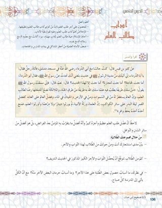 136
:ُ‫أعمل‬�‫و‬ ُ‫أعلم‬�
.‫ها‬ِ‫وتطبيق‬ ِ‫العلم‬ ِ‫طالب‬ ِ‫آداب‬� ‫ي‬ّ‫حتر‬ ْ‫من‬ َّ‫البد‬ ِ‫العلم‬ ِ‫طلب‬ ِ‫أجر‬� ‫على‬ ِ‫للح�صول‬ -
. ِ‫آداب‬‫ل‬‫ا‬ ُ‫ة‬ّ‫بقي‬ ُ‫م‬‫تقو‬ ِ‫وعليه‬ ِ‫العلم‬ ِ‫طلب‬ ِ‫آداب‬� َّ‫أهم‬� ُ‫إخال�ص‬‫ل‬‫ا‬ -
َ‫مع‬ ْ‫م‬‫أ‬� ِ‫ه‬ ِ‫م‬ّ‫ل‬‫مع‬ َ‫مع‬ ْ‫أكانت‬� ‫�سواء‬ ،ٍ‫ة‬ّ‫مهم‬ ٍ‫آداب‬�‫ب‬ ِ‫العلم‬ ِ‫طالب‬ َ‫ة‬‫حيا‬ ُ‫م‬‫إ�سال‬‫ل‬‫ا‬ َ‫أحاط‬�-
.ِ‫ه‬ ِ‫نف�س‬ َ‫مع‬ ْ‫م‬‫أ‬� ِ‫ه‬ِ‫ئ‬‫زمال‬
. ِ‫واجلامعات‬ ِ‫املدار�س‬ ِ‫بيئات‬ ‫يف‬ ِ‫امل�شاكل‬ ِ‫أخطر‬� ْ‫من‬ ِ‫ة‬ّ‫العلمي‬ ِ‫أمانة‬‫ل‬‫ا‬ ُ‫�ضعف‬ -
:‫اخلام�س‬‫الدر�س‬
‫آداب‬
‫العلم‬ ‫طالب‬
:ُ‫ر‬َّ‫ب‬‫أتد‬�‫و‬ ُ‫أ‬�‫أقر‬�
: َ‫فقال‬ ٌ‫رجل‬ ُ‫ه‬‫أتا‬�‫ف‬ ، َ‫دم�شق‬ ِ‫م�سجد‬ ‫يف‬ ُ‫ه‬ْ‫ن‬‫ع‬ ُ‫اهلل‬ ‫ر�ضي‬ ِ‫ء‬‫ردا‬ّ‫الد‬ ‫أبي‬� َ‫مع‬ ‫ا‬ ً‫جال�س‬ ُ‫كنت‬ : َ‫قال‬ ٍ‫قي�س‬ ِ‫بن‬ ِ‫ري‬‫كث‬ ْ‫عن‬ 	
:ُ‫رداء‬ّ‫الد‬ ‫أبو‬� َ‫فقال‬ ،h ِ‫هلل‬‫ا‬ ِ‫ر�سول‬ ْ‫عن‬ ُ‫حتدث‬ َ‫ك‬ّ‫ن‬‫أ‬� ‫بلغني‬ ٍ‫حديث‬ ‫يف‬ h ِ‫ول‬ ّ‫الر�س‬ ِ‫مدينة‬ ْ‫من‬ َ‫ك‬ُ‫ت‬‫أتي‬� ّ‫ني‬‫إ‬� ،‫رداء‬ّ‫الد‬ ‫أبا‬� ‫يا‬
h ِ‫هلل‬‫ا‬ َ‫ر�سول‬ ُ‫ت‬ْ‫�سمع‬ ّ‫ني‬‫إ‬�‫ف‬ : َ‫قال‬ ،ْ‫نعم‬ : َ‫قال‬ ‫؟‬ ِ‫احلديث‬ ‫لهذا‬ ‫إال‬� َ‫جئت‬ ‫أما‬� ‫ٍ؟‬‫ة‬‫لتجار‬ َ‫جئت‬ ‫أما‬� ‫ٍ؟‬‫ة‬‫حلاج‬ َ‫جئت‬ ‫أما‬�
ِ‫لطالب‬ ‫ا‬ ً‫ر�ض‬ ‫ها‬َ‫ت‬ َ‫ح‬ِ‫ن‬ ْ‫أج‬� ُ‫ت�ضع‬ ُ‫ة‬‫واملالئك‬ ،ِ‫ة‬ّ‫ن‬‫اجل‬ ِ‫طرق‬ ْ‫من‬ ‫ًا‬‫ق‬‫طري‬ ِ‫به‬ ُ‫اهلل‬ َ‫�سلك‬ ‫ا‬ً‫علم‬ ِ‫فيه‬ ُ‫يطلب‬ ‫ًا‬‫ق‬‫طري‬ َ‫�سلك‬ ْ‫«من‬ : ُ‫يقول‬
ِ‫كف�ضل‬ ِ‫العابد‬ ‫على‬ ِ‫العامل‬ ُ‫وف�ضل‬ ،ِ‫ء‬‫املا‬ ‫يف‬ ُ‫واحليتان‬ ِ‫أر�ض‬‫ل‬‫ا‬ ‫يف‬ ْ‫ومن‬ ِ‫موات‬ ّ‫ال�س‬ ‫يف‬ ْ‫من‬ ُ‫ه‬‫ل‬ ُ‫ي�ستغفر‬ َ‫مل‬‫العا‬ َّ‫إن‬�‫و‬ ، ِ‫العلم‬
‫نع‬َ‫فم‬ ،َ‫العلم‬ ‫أورثوا‬�‫و‬ ‫ا‬ً‫هم‬ْ‫ر‬ِ‫د‬ ‫وال‬ ‫ا‬ً‫دينار‬ ‫يورثوا‬ ْ‫مل‬ َ‫أنبياء‬‫ل‬‫ا‬ ُ‫ة‬‫ورث‬ َ‫العلماء‬ َّ‫إن‬� ، ِ‫الكواكب‬ ِ‫�سائر‬ ‫على‬ ِ‫البدر‬ َ‫ة‬‫ليل‬ ِ‫القمر‬
.)1(
»ٍ‫وافر‬ ٍّ‫بحظ‬ ُ‫ه‬َ‫أخذ‬� ُ‫ه‬َ‫أخذ‬�
ْ‫من‬ ُ‫أف�ضل‬� َ‫هو‬ ْ‫بل‬ ، ِ‫الفرائ�ض‬ َ‫بعد‬ ُ‫ؤمن‬�‫امل‬ ِ‫به‬ ُ‫ب‬ّ‫يتقر‬ ‫ما‬ ُ‫أف�ضل‬� ُ‫ه‬ّ‫ن‬‫أ‬�‫و‬ ٌ‫كبري‬ ُ‫ه‬َ‫أجر‬�‫و‬ ٌ‫عظيم‬ ِ‫العلم‬ ِ‫طلب‬ َ‫ل‬ ْ‫ف�ض‬ َّ‫أن‬� ْ‫	الحظ‬
. ِ‫وافل‬ّ‫ن‬‫وال‬ ِ‫نن‬ ّ‫ال�س‬ ِ‫�سائر‬
:ِ‫ة‬ّ‫البي‬ّ‫ط‬‫ال‬ َ‫ك‬ِ‫ت‬‫جمموع‬ ِ‫خالل‬ ْ‫من‬ G
.ِ‫أجر‬‫ل‬‫وا‬ ِ‫واب‬ّ‫ث‬‫ال‬ ‫لهذا‬ ِ‫الب‬ ّ‫الط‬ َ‫من‬ َ‫ك‬ِ‫ل‬‫حو‬ ْ‫ومن‬ َ‫أنت‬� َ‫ك‬ِ‫ا�ست�شعار‬ ‫مدى‬ ّْ‫ين‬‫ب‬ -
.......................................................................................................................
‫ال�رشيف؟‬ ‫احلديث‬ ‫يف‬ َ‫املذكور‬ َ‫الكبري‬ َ‫أجر‬‫ل‬‫وا‬ َ‫واب‬ّ‫ث‬‫ال‬ َ‫ل‬ ِّ‫ح�ص‬ُ‫ي‬ ْ‫أن‬� ُ‫ّع‬‫ق‬‫تتو‬ ِ‫الب‬ ّ‫الط‬ َ‫من‬ ْ‫كم‬ -
.......................................................................................................................
َّ‫الكل‬ َّ‫أن‬� ‫مع‬ ‫؟‬ُ‫ه‬ْ‫ن‬‫م‬ ِ‫آخر‬‫ل‬‫ا‬ ِ‫البع�ض‬ ِ‫حرمان‬ ُ‫أ�سباب‬� ‫وما‬ ‫؟‬ِ‫أجر‬‫ل‬‫ا‬ ‫هذا‬ ‫على‬ ِ‫لبة‬ ّ‫الط‬ ِ‫بع�ض‬ ِ‫ح�صول‬ ُ‫أ�سباب‬� ‫ما‬ ، َ‫ك‬ِ‫نظر‬ ‫يف‬ -
.‫�صباح‬ َّ‫كل‬ ِ‫املدر�سة‬ ‫إىل‬� ‫أتي‬�‫ي‬
.......................................................................................................................
.‫حبان‬ ‫ابن‬ ‫�صحيح‬ )1(
 
