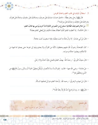 139
: ِ‫الفر�ص‬ ُ‫م‬‫واغتنا‬ ِ‫العلم‬ ِ‫طلب‬ ‫يف‬ ِ‫الوقت‬ ُ‫ا�ستغالل‬ .3
، َ‫ك‬ِ‫فقر‬ َ‫قبل‬ َ‫وغناك‬ ، َ‫ك‬ ِ‫�سقم‬ َ‫قبل‬ َ‫ك‬َ‫ت‬ ّ‫و�صح‬ ، َ‫ك‬ِ‫هرم‬ َ‫قبل‬ َ‫�شبابك‬ ،‫ا‬ ً‫خم�س‬ ْ‫«اغتنم‬ :ُ‫ه‬ ُ‫يعظ‬ َ‫وهو‬ ٍ‫لرجل‬ h َ‫قال‬ 	
.)2(
» َ‫ك‬ِ‫ت‬‫مو‬ َ‫قبل‬ َ‫َك‬‫ت‬‫وحيا‬ ، َ‫ك‬ِ‫ل‬‫�شغ‬ َ‫قبل‬ َ‫ك‬ ِ‫وفراغ‬
:ِ‫العلم‬ ُ‫طالب‬ ‫بها‬ ‫و�صى‬ُ‫ي‬ ‫أخرى‬� ‫ا‬ً‫ب‬‫آدا‬� ِ‫ة‬‫الي‬ّ‫ت‬‫ال‬ ِ‫�صو�ص‬ّ‫ن‬‫ال‬ َ‫من‬ ْ‫ا�ستخرج‬ ِ‫ة‬ّ‫البي‬ّ‫ط‬‫ال‬ َ‫ك‬ِ‫ت‬‫جمموع‬ ِ‫خالل‬ ْ‫من‬ G
‫؟‬ُ‫ه‬ َ‫بع�ض‬ َ‫العلم‬ ‫عطي‬ُ‫ي‬ ْ‫ن‬َ ِ‫م‬‫ب‬ َ‫فكيف‬ ،ُ‫ه‬ َ‫بع�ض‬ َ‫أعطاك‬� َ‫ك‬َّ‫ل‬‫ك‬ َ‫العلم‬ َ‫أعطيت‬� ‫إذا‬� :ُ‫احلكماء‬ َ‫قال‬ -
.......................................................................................................................
.ً‫ال‬‫جاه‬ َ‫كنت‬ َ‫ا�ستغنيت‬ ‫إذا‬�‫ف‬ ،‫ا‬ً‫م‬ّ‫ل‬‫متع‬ َ‫كنت‬ ‫ما‬ ‫ا‬ً‫مل‬‫عا‬ ُ‫تزال‬ ‫ال‬ : َ‫ان‬ ّ‫غ�س‬ ‫أبي‬� ُ‫ابن‬ َ‫قال‬ -
.......................................................................................................................
َ‫من‬ ‫فيها‬ ‫مبا‬ ‫يعملوا‬ ‫حتى‬ ‫غريها‬ ‫إىل‬� ‫ها‬َ‫ن‬‫يجاوزو‬ ‫وال‬ ِ‫آن‬�‫القر‬ َ‫من‬ َ‫ة‬‫آي‬‫ل‬‫ا‬ َ‫يحفظون‬ ‫عليهم‬ ِ‫هلل‬‫ا‬ ُ‫ر�ضوان‬ ُ‫ة‬‫حاب‬ ّ‫ال�ص‬ َ‫كان‬ -
.‫وحرامه‬ ‫حالله‬ ‫ويعلموا‬ ،ِ‫أحكام‬‫ل‬‫ا‬
.......................................................................................................................
. َ‫ارحتل‬ ‫إال‬�‫و‬ ُ‫ه‬َ‫ب‬‫أجا‬� ْ‫إن‬�‫ف‬ ، ِ‫بالعمل‬ ُ‫العلم‬ ُ‫يهتف‬ :ُ‫اهلل‬ ُ‫ه‬َ‫رحم‬ - ُّ‫وري‬ّ‫ث‬‫ال‬ ُ‫�سفيان‬ َ‫قال‬ -
.......................................................................................................................
ِ‫عن‬ h ِ‫هلل‬‫ا‬ َ‫ر�سول‬ َ‫ألن‬�‫ي�س‬ ْ‫أن‬� ُ‫احلياء‬ َّ‫ن‬ُ‫مينعه‬ ْ‫ن‬ ُ‫يك‬ ْ‫مل‬ ،ِ‫أن�صار‬‫ل‬‫ا‬ ُ‫ن�ساء‬ ُ‫�ساء‬ّ‫ن‬‫ال‬ َ‫م‬ْ‫ع‬ِ‫ن‬ :‫قالت‬ - ‫عنها‬ ‫اهلل‬ ‫ر�ضي‬ - َ‫ة‬‫عائ�ش‬ ْ‫عن‬ -
.)3(
ِ‫فيه‬ َ‫ن‬ْ‫ّه‬‫ق‬‫ويتف‬ ِ‫ين‬ّ‫الد‬
.......................................................................................................................
.ُ‫ة‬‫أل‬�‫امل�س‬ ‫ها‬ ُ‫تفتح‬ ُ‫خزائن‬ َ‫العلم‬ ‫هذا‬ َّ‫إن‬� :‫اهلل‬ ‫رحمه‬ - ُّ‫الزهري‬ ٍ‫�شهاب‬ ُ‫ابن‬ َ‫قال‬ -
.......................................................................................................................
.)4(
»ُ‫اهلل‬ ُ‫ه‬َ‫ع‬‫رف‬ ّ‫ال‬‫إ‬� ِ‫هلل‬ ٌ‫أحد‬� َ‫توا�ضع‬ ‫«..وما‬ :h َ‫قال‬ -
.......................................................................................................................
.‫م�سلم‬ ‫رواه‬ )4( .‫داوود‬ ‫أبو‬� ‫رواه‬ )3( .‫احلاكم‬ ‫أبو‬� ‫رواه‬ )2(
:ُ‫اعر‬ّ‫ش‬�‫ال‬ َ‫قال‬
‫نى‬ َ‫ح‬ْ‫ن‬‫ا‬َ‫و‬ َ‫توا�ضع‬ ٍ‫ري‬‫خ‬ ْ‫من‬ َ‫د‬‫دا‬ّ‫ز‬‫ا‬ ‫ما‬َّ‫ل‬ُ‫ك‬ ِ‫ن‬ ْ‫�ص‬ُ‫غ‬‫كال‬ ِ‫ل‬ ْ‫أ�ص‬‫ل‬‫ا‬ َ‫مي‬‫كر‬ َّ‫إن‬�
 