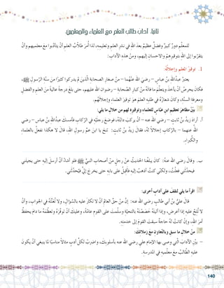 140
ْ‫أن‬�‫و‬ ‫معلميهم‬ َ‫مع‬ ‫بوا‬ّ‫د‬‫أ‬�‫يت‬ ْ‫أن‬� ِ‫العلم‬ ُ‫ب‬ّ‫ال‬‫ط‬ َ‫مر‬ُ‫أ‬� ‫لذا‬ ،ِ‫ه‬ ِ‫وتعليم‬ ِ‫العلم‬ ِ‫رش‬�‫ن‬ ‫يف‬ ِ‫هلل‬‫ا‬ َ‫بعد‬ ٌ‫عظيم‬ ٌ‫وف�ضل‬ ٌ‫كبري‬ ٌ‫دور‬ ِ‫م‬ّ‫ل‬‫للمع‬ 	
: ِ‫آداب‬‫ل‬‫ا‬ ِ‫هذه‬ ْ‫ومن‬ ،‫إليهم‬� ِ‫واالح�سان‬ ْ‫م‬ ِ‫ه‬ِ‫ري‬‫بتوق‬ ِ‫هلل‬‫ا‬ ‫إىل‬� ‫بوا‬ّ‫يتقر‬
:ُ‫ه‬ُ‫ل‬‫إجال‬�‫و‬ ِ‫املعلم‬ ُ‫توقري‬ .1
،h ِ‫�سول‬ّ‫الر‬ ِ‫ة‬ّ‫ن‬‫�س‬ َ‫من‬ ‫ا‬ً‫كثري‬ ‫يدركوا‬ ‫مل‬ َ‫ذين‬ّ‫ل‬‫ا‬ ِ‫ال�صحابة‬ ِ‫�صغار‬ ْ‫من‬ - ‫ما‬ُ‫ه‬ْ‫ن‬‫ع‬ ‫اهلل‬ َ‫ر�ضي‬ - ٍ‫عبا�س‬ ُ‫بن‬ ِ‫هلل‬‫ا‬ُ‫عبد‬ ُ‫يعترب‬ 	
ِ‫والف�ضل‬ ِ‫العلم‬ َ‫من‬ ً‫ة‬‫عالي‬ ً‫ة‬‫درج‬ َ‫بلغ‬ ‫حتى‬ ،‫عليهم‬ ‫اهلل‬ ‫ر�ضوان‬ - ِ‫حابة‬ ّ‫ال�ص‬ ِ‫كبار‬ ْ‫من‬ ُ‫ه‬َ‫ت‬‫فا‬ ‫ما‬ َ‫م‬ّ‫ل‬‫ويتع‬ َ‫أخذ‬�‫ي‬ ْ‫أن‬� ُ‫يحر�ص‬ َ‫فكان‬
.‫م‬ُ‫ه‬َ‫ل‬‫إجال‬�‫و‬ ِ‫ء‬‫العلما‬ َ‫توقري‬ َ‫هو‬ َ‫العلم‬ ِ‫ِه‬‫ب‬‫طل‬ ‫يف‬ ُ‫ه‬ُ‫�شعار‬ َ‫وكان‬ ،ِ‫ة‬ّ‫ن‬‫ال�س‬ ِ‫ومعرفة‬
:‫يلي‬ ‫ما‬ ِ‫خالل‬ ‫من‬ ‫لهم‬ ِ‫ه‬ِ‫ري‬‫وتوق‬ ِ‫ء‬‫للعلما‬ ٍ‫ا�س‬ّ‫عب‬ ِ‫ابن‬ ِ‫تعظيم‬ َ‫مظاهر‬ ْ ّ‫ن‬‫بي‬ G
‫ر�ضي‬ - ‫عبا�س‬ ُ‫بن‬ ِ‫هلل‬‫ا‬ُ‫عبد‬ َ‫أم�سك‬�‫ف‬ ِ‫كاب‬ّ‫الر‬ ‫يف‬ ِ‫ه‬ْ‫ي‬َ‫ل‬‫رج‬ َ‫فو�ضع‬ ،ُ‫ه‬َ‫ت‬ّ‫ب‬‫دا‬ َ‫يركب‬ ْ‫أن‬� - ‫عنه‬ ‫اهلل‬ ‫ر�ضي‬ - ٍ‫ثابت‬ ُ‫بن‬ ُ‫زيد‬ َ‫د‬‫أرا‬� .‫أ‬�
ِ‫ء‬‫بالعلما‬ ُ‫نفعل‬ ‫هكذا‬ ‫ال‬ َ‫قال‬ ،ِ‫هلل‬‫ا‬ ِ‫ر�سول‬ ِّ‫عم‬ َ‫ابن‬ ‫يا‬ َ‫تنح‬ : ٍ‫ثابت‬ ُ‫بن‬ ُ‫زيد‬ َ‫فقال‬ ،ُ‫ه‬‫ل‬ ً‫ال‬‫إجال‬� ِ‫كاب‬ّ‫بالر‬ - ‫عنهما‬ ُ‫اهلل‬
.ِ‫ء‬‫ربا‬ ُ‫والك‬
.......................................................................................................................
‫ني‬َ‫ئ‬‫يجي‬ ‫حتى‬ ِ‫إليه‬� َ‫أر�سل‬� ْ‫أن‬� ُ‫أ�شاء‬� ‫فلو‬ h ِّ‫النبي‬ ِ‫أ�صحاب‬� ْ‫من‬ ٍ‫رجل‬ ْ‫عن‬ ُ‫احلديث‬ ‫نا‬ُ‫غ‬‫يبل‬ َ‫كان‬ :ُ‫ه‬‫عن‬ ‫اهلل‬ ‫ر�ضي‬ َ‫وقال‬ .‫ب‬
.‫ني‬َ‫ث‬ّ‫حد‬ّ‫في‬ َّ‫يل‬‫إ‬� َ‫يخرج‬ ‫حتى‬ ِ‫ِه‬‫ب‬‫با‬ ‫على‬ ُ‫يل‬ِ‫ق‬َ‫أ‬�‫ف‬ ِ‫إليه‬� ُ‫أذهب‬� ُ‫كنت‬ ‫ي‬ّ‫ن‬‫ولك‬ ، ُ‫ت‬ْ‫ل‬‫فع‬ ‫ني‬َ‫ث‬ّ‫فيحد‬
.......................................................................................................................
:‫أخرى‬� ٍ‫آداب‬� ‫على‬ َ‫لتقف‬ ‫يلي‬ ‫ما‬ ‫أ‬�‫اقر‬ G
ْ‫أن‬�‫و‬ ، ِ‫اجلواب‬ ‫يف‬ ُ‫ه‬َ‫ت‬ِّ‫ن‬َ‫ع‬ُ‫ت‬ ‫وال‬ ، ِ‫ؤال‬� ّ‫بال�س‬ ‫عليه‬ َ‫رث‬‫تك‬ ‫ال‬ ْ‫أن‬� ِ‫العامل‬ ِّ‫حق‬ ْ‫من‬ َّ‫إن‬� :‫عنه‬ ‫اهلل‬ ‫ر�ضي‬ ٍ‫طالب‬ ‫أبي‬� ُ‫بن‬ ُّ‫علي‬ َ‫قال‬ 	
ُ‫يحفظ‬ َ‫م‬‫دا‬ ‫ما‬ ُ‫ه‬َ‫م‬ ّ‫وتعظ‬ ُ‫ه‬َ‫ّر‬‫ق‬‫تو‬ ْ‫أن‬� َ‫وعليك‬ ،ً‫ة‬ّ‫عام‬ ِ‫القوم‬ ‫على‬ َ‫مت‬ّ‫ل‬‫و�س‬ ِ‫ة‬ّ‫بالتحي‬ ُ‫ه‬َ‫ت‬ ْ‫�ص‬ َ‫�ص‬ َ‫خ‬ ُ‫ه‬َ‫ت‬‫أتي‬� ‫إذا‬�‫و‬ ،‫أعر�ض‬� ‫إذا‬� ِ‫عليه‬ َّ‫ح‬ِ‫ل‬ُ‫ت‬ ‫ال‬
.ِ‫ه‬ِ‫ت‬‫خدم‬ ‫إىل‬� َ‫م‬‫القو‬ َ‫�سبقت‬ ٌ‫ة‬‫حاج‬ ُ‫ه‬‫ل‬ ْ‫كانت‬ ْ‫إن‬�‫و‬ ،ِ‫هلل‬‫ا‬ َ‫أمر‬�
: َ‫ك‬ِ‫ئ‬‫زمال‬ َ‫ع‬‫م‬ ِ‫عاون‬ّ‫ت‬‫وبال‬ ِ‫�سبق‬ ‫ما‬ ِ‫خالل‬ ْ‫من‬ G
َ‫يكون‬ ْ‫أن‬� ‫ينبغي‬ ‫ملا‬ ‫ا‬ً‫منا�سب‬ ً‫ال‬‫مثا‬ ٍ‫أدب‬� ِّ‫لكل‬ ْ‫وا�رضب‬ ، َ‫ِك‬‫ب‬‫أ�سلو‬�‫ب‬ ‫عنه‬ ‫اهلل‬ ‫ر�ضي‬ ِ‫علي‬ ‫إمام‬‫ل‬‫ا‬ ‫بها‬ ‫و�صى‬ ‫تي‬ّ‫ل‬‫ا‬ َ‫آداب‬‫ل‬‫ا‬ ِّ‫ين‬‫ب‬ -
.ِ‫املدر�سة‬ ‫يف‬ ِ‫ميه‬ّ‫ل‬‫مع‬ َ‫مع‬ ُ‫الب‬ ّ‫الط‬ ِ‫عليه‬
:‫واملعلمني‬ ِ‫ء‬‫العلما‬ َ‫مع‬ ِ‫العلم‬ ِ‫طالب‬ ُ‫آداب‬� :‫ا‬ً‫ي‬‫ثان‬
 