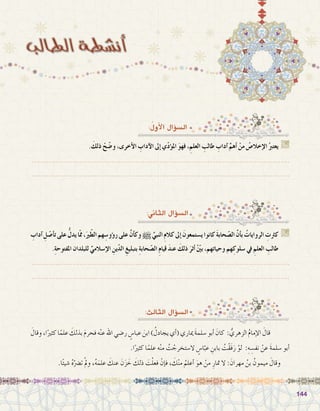 144144
:ُ‫أول‬‫ل‬‫ا‬ ‫ؤال‬�‫ال�س‬
. َ‫ذلك‬ ْ‫ح‬ّ‫ض‬�‫و‬ ،‫أخرى‬‫ل‬‫ا‬ ِ‫آداب‬‫ل‬‫ا‬ ‫إىل‬� ‫ي‬ّ‫د‬‫ؤ‬�‫امل‬ َ‫و‬‫فه‬ ،ِ‫العلم‬ ِ‫طالب‬ ِ‫آداب‬� ِّ‫أهم‬� ْ‫من‬ ُ‫إخال�ص‬‫ل‬‫ا‬ ُ‫يعترب‬ G
.......................................................................................................................
.......................................................................................................................
:‫الثاين‬ ‫ؤال‬�‫ال�س‬
:‫الثالث‬ ‫ؤال‬�‫ال�س‬
ِ‫آداب‬� ِ‫ل‬ ّ‫أ�ص‬�‫ت‬‫على‬ ُّ‫يدل‬‫ْا‬‫مم‬،َ‫ري‬ّ‫ط‬‫ال‬‫هم‬ ِ‫ؤو�س‬�‫ر‬‫على‬ َّ‫ن‬‫أ‬�‫وك‬h ِّ‫النبي‬ ِ‫م‬‫كال‬‫إىل‬� َ‫ي�ستمعون‬‫كانوا‬ َ‫ة‬‫حاب‬ ّ‫ال�ص‬ َّ‫ن‬‫أ‬�‫ب‬ ُ‫الروايات‬ ِ‫كرثت‬ G
.ِ‫ة‬‫املفتوح‬ ‫للبلدان‬ ِّ‫إ�سالمي‬‫ل‬‫ا‬ ِ‫ين‬ّ‫د‬‫ال‬ ِ‫بتبليغ‬ ِ‫ة‬‫حاب‬ ّ‫ال�ص‬ ِ‫م‬‫قيا‬ َ‫د‬‫عن‬ َ‫ذلك‬ َ‫أثر‬� ْ ّ‫ن‬‫بي‬ ،‫وحياتهم‬ ‫هم‬ِ‫�سلوك‬ ‫يف‬ ِ‫العلم‬ ِ‫طالب‬
.......................................................................................................................
.......................................................................................................................
َ‫وقال‬،‫ا‬ً‫كثري‬‫ا‬ً‫علم‬ َ‫بذلك‬ َ‫م‬‫فحر‬‫ه‬ْ‫ن‬‫ع‬‫اهلل‬‫ر�ضي‬ ٍ‫عبا�س‬ َ‫ابن‬) ُ‫يجادل‬‫أي‬�(‫مياري‬ َ‫ة‬‫�سلم‬‫أبو‬� َ‫كان‬ : ُّ‫الزهري‬ ُ‫م‬‫إما‬‫ل‬‫ا‬ َ‫قال‬ 	
.‫ا‬ً‫كثري‬ ‫ا‬ً‫علم‬ ‫ه‬ْ‫ن‬‫م‬ ُ‫ت‬ ْ‫ال�ستخرج‬ ٍ‫ا�س‬ّ‫عب‬ ِ‫بابن‬ ُ‫ْت‬‫ق‬َ‫ف‬َ‫ر‬ ْ‫لو‬ :ِ‫ه‬ ِ‫نف�س‬ ْ‫عن‬ َ‫ة‬‫�سلم‬ ‫أبو‬�
.‫ا‬ً‫ئ‬‫�شي‬ ُ‫ه‬ّ‫ت�رض‬ ْ‫مل‬‫و‬ ،ُ‫ه‬َ‫علم‬ َ‫عنك‬ َ‫ن‬َ‫ز‬ َ‫خ‬ َ‫ذلك‬ َ‫ت‬ْ‫ل‬‫فع‬ ْ‫إن‬�‫ف‬ ، َ‫ك‬ْ‫ن‬‫م‬ ُ‫أعلم‬� َ‫هو‬ ْ‫من‬ ِ‫متار‬ ‫ال‬ : َ‫مهران‬ ُ‫بن‬ ُ‫ميمون‬ َ‫وقال‬
 