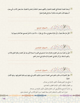 145145
:‫الرابع‬ ‫ؤال‬�‫ال�س‬
‫ِ؟‬‫ه‬‫إلي‬� ِ‫ه‬ِ‫ه‬‫وتنبي‬ ‫العامل‬ ِ‫أ‬�‫خط‬ ِ‫لت�صحيح‬ ُ‫أمثل‬‫ل‬‫ا‬ ُ‫أ�سلوب‬‫ل‬‫ا‬ ‫ما‬ .َ‫ك‬ِ‫ر‬‫نظ‬ ‫يف‬ ،ٍ‫ة‬‫أل‬�‫س‬�‫م‬ ‫يف‬ ِ‫يخطئ‬ ْ‫قد‬ٍ‫مل‬‫عا‬ ُّ‫وكل‬ ،ٌ‫ة‬‫وهفو‬ ٌ‫أ‬�‫خط‬ٍ‫مل‬‫عا‬ ِّ‫لكل‬ G
.......................................................................................................................
.......................................................................................................................
ُ‫يجب‬‫تي‬ّ‫ل‬‫ا‬ ِ‫آداب‬‫ل‬‫ا‬ َ‫بع�ض‬ ْ‫د‬‫عد‬،َ‫ة‬ّ‫العلمي‬ َ‫ة‬‫واملحاور‬ ُ‫ة‬‫املناق�ش‬‫�شجعوا‬‫هم‬ّ‫ن‬‫ولك‬،ِ‫ة‬ّ‫العلمي‬‫الق�ضايا‬‫يف‬ َ‫ة‬‫املجادل‬ ُ‫ء‬‫العلما‬ َ‫ذ‬ّ‫يحب‬ْ‫مل‬ G
.ٍ‫ة‬ّ‫علمي‬ ٍ‫ة‬ّ‫ق�ضي‬ ‫يف‬ ِ‫ه‬ِ‫ذ‬‫أ�ستا‬� ِ‫ة‬‫مناق�ش‬ َ‫د‬‫عن‬ ِ‫العلم‬ ُ‫طالب‬ ‫ها‬َ‫ع‬‫يتب‬ ْ‫أن‬�
.......................................................................................................................
.......................................................................................................................
:‫اخلام�س‬ ‫ؤال‬�‫ال�س‬
ِ‫آداب‬‫ل‬‫با‬ ِ‫العلم‬ ِ‫ة‬‫وطلب‬ ِ‫ء‬‫العلما‬ ُ‫ز‬ّ‫متي‬ َ‫و‬‫ه‬ ‫أوىل‬‫ل‬‫ا‬ ِ‫ة‬‫ال�سبع‬ ِ‫القرون‬ ‫يف‬ ‫امل�سلمني‬ َ‫د‬‫عن‬ ِ‫واملعارف‬ ِ‫م‬‫العلو‬ ِ‫متيز‬ ِ‫أ�سباب‬� ِّ‫أهم‬� ْ‫من‬ َّ‫لعل‬ G
.ِ‫العلم‬ ِ‫ر‬‫انت�شا‬ ‫ويف‬ ِ‫ة‬ّ‫إ�سالمي‬‫ل‬‫ا‬ ِ‫ة‬‫احل�ضار‬ ‫يف‬ َ‫ذلك‬ َ‫أثر‬� ْ ّ‫ن‬‫بي‬ ،َ‫ة‬‫ابق‬ّ‫س‬�‫ال‬ ِ‫والقيم‬
.......................................................................................................................
.......................................................................................................................
:‫ال�ساد�س‬ ‫ؤال‬�‫ال�س‬
ُ‫الكتب‬ ‫ها‬ْ‫ن‬‫وم‬ ،‫إليها‬� ِ‫العلم‬ ِ‫ة‬‫طلب‬ ِ‫ه‬‫وتنبي‬ ‫ها‬ِ‫ن‬‫بيا‬ ‫يف‬ ِ‫الكتب‬ ِ‫أليف‬�‫بت‬ َ‫امل�سلمون‬ ُ‫ء‬‫العلما‬ ‫اعتنى‬ ِ‫العلم‬ ِ‫طالب‬ ِ‫آداب‬� ِ‫ة‬ّ‫أهمي‬‫ل‬ ‫ا‬ً‫نظر‬ G
:ُ‫ة‬‫التالي‬
.‫عبدالرب‬ ‫ابن‬ ِ‫إمام‬‫ل‬‫ا‬ ِ‫أليف‬�‫ت‬ ،ُ‫ه‬ُ‫ل‬‫وف�ض‬ ِ‫العلم‬ ِ‫بيان‬ ُ‫جامع‬ .‫أ‬�
.‫البغدادي‬ ِ‫اخلطيب‬ ِ‫إمام‬‫ل‬‫ا‬ ‫أليف‬�‫ت‬ ،‫ُه‬‫ق‬‫تف‬َ‫مل‬‫وا‬ ُ‫ه‬‫ب.الفقي‬
.‫جماعة‬ ‫ابن‬ ِ‫إمام‬‫ل‬‫ا‬ ِ‫أليف‬�‫ت‬ ، ِ‫م‬ّ‫ل‬‫واملتع‬ ِ‫العامل‬ ِ‫أدب‬� ‫يف‬ ِ‫م‬ّ‫ل‬‫واملتك‬ ِ‫امع‬ ّ‫ال�س‬ ُ‫ة‬‫تذكر‬ .‫ج‬
.ِ‫عليه‬ ْ‫لت‬َ‫ا�شتم‬ ‫تي‬ّ‫ل‬‫ا‬ ِ‫آداب‬‫ل‬‫ا‬ ِّ‫أهم‬� َ‫حول‬ ‫ا‬ً‫خمت�رص‬ ‫ا‬ً‫ث‬‫بح‬ ْ‫واكتب‬ َ‫ة‬‫ابق‬ ّ‫ال�س‬ ‫الكتب‬ ‫أحد‬� ْ‫تناول‬ 	
 
