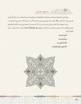 162162
:‫اخلام�س‬ ‫ؤال‬�‫ال�س‬
ِ‫الدول‬ ُّ‫كل‬ ُ‫ه‬ُ‫تترجم‬ ‫ما‬ ِ‫أ�ضعاف‬� َ‫ة‬‫خم�س‬ ُ‫اليونان‬ ُ‫تترجم‬ ‫فمثال‬ ‫ًا‬‫غ‬‫بال‬ ‫ا‬ً‫م‬‫اهتما‬ ِ‫الترجمة‬ ِ‫بعملية‬ ُ‫ة‬‫المتقدم‬ ُ‫الدول‬ ُ‫تهتم‬ 	
. ِ‫ِالواحد‬‫العام‬ ‫في‬ ٍ‫كتاب‬ ِ‫آالف‬� ِ‫ع�شرة‬ ‫من‬ َ‫أكثر‬� ‫أ�سبانيا‬� ُ‫وتترجم‬ ،‫اليونانيين‬ ِ‫عدد‬ َ‫�ضعف‬ 20 ِ‫العرب‬ َ‫د‬‫عد‬ ‫أن‬� ‫مع‬ ،ِ‫العربية‬
ِ‫لهيئة‬ ِ‫التابعة‬ ٍ‫ة‬‫كلم‬ ِ‫ؤ�س�سة‬�‫م‬ ِ‫مثل‬ ِ‫الربحية‬ ِ‫غير‬ ِ‫الترجمة‬ ِ‫مراكز‬ ‫من‬ ٍ‫عدد‬ ِ‫ء‬‫إن�شا‬� ‫إلى‬� ِ‫إمارات‬‫ل‬‫ا‬ ُ‫ة‬‫دول‬ ْ‫اتجهت‬ ‫هنا‬ ‫من‬ 	
َ‫حول‬ ً‫ا‬‫مخت�صر‬ ً‫ا‬‫بحث‬ ْ‫واكتب‬ )www.kalima.ae( ‫ها‬ِ‫موقع‬ ‫أو‬� ٍ‫ة‬‫كلم‬ ِ‫ؤ�س�سة‬�‫لم‬ ٍ‫ة‬‫بزيار‬ ْ‫قم‬ ،‫والتراث‬ ِ‫للثقافة‬ ‫أبوظبي‬�
:‫التالية‬ ِ‫النقاط‬
.‫الترجمة‬ ُ‫ة‬‫أهمي‬� - 	
.‫ؤ�س�سة‬�‫الم‬ ُ‫ة‬‫ؤي‬�‫ر‬ - 	
.‫ؤ�س�سة‬�‫الم‬ ُ‫أهداف‬� - 	
.‫إنجازات‬‫ل‬‫ا‬ ُّ‫أهم‬�‫و‬ ِ‫العمل‬ ُ‫ة‬‫آلي‬� - 	
 
