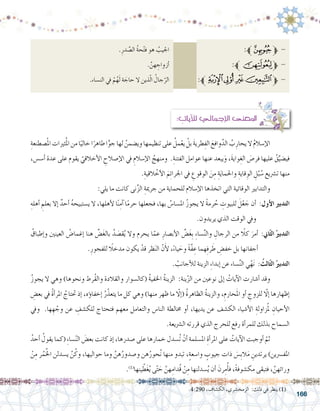 166
: ِ‫آيات‬‫ل‬‫ل‬ ‫إجمايل‬‫ل‬‫ا‬ ‫املعنى‬
ِ‫�صطنعة‬ْ‫مل‬‫ا‬‫ثريات‬ُ‫مل‬‫ا‬‫من‬‫ا‬ً‫خالي‬‫ا‬ً‫طاهر‬‫ا‬ًّ‫جو‬‫لها‬ ُ‫وي�ضمن‬‫تنظيمها‬‫على‬ ُ‫مل‬ْ‫يع‬ ْ‫بل‬ َ‫ة‬‫طري‬ِ‫الف‬ َ‫وافع‬َّ‫الد‬ ُ‫ب‬ِ‫يحار‬‫ال‬ ُ‫م‬‫إ�سال‬‫ل‬‫ا‬ 	
،‫أ�س�س‬� ‫عدة‬ ‫على‬ ‫يقوم‬ ّ‫أخالقي‬‫ل‬‫ا‬ ِ‫إ�صالح‬‫ل‬‫ا‬ ‫يف‬ ِ‫إ�سالم‬‫ل‬‫ا‬ ُ‫ومنهج‬ .ِ‫الفتنة‬ ‫عوامل‬ ‫عنها‬ ‫يبعد‬َ‫و‬ ،َ‫ة‬‫واي‬ِ‫الغ‬ َ‫فر�ص‬ ‫عليها‬ ُ‫ق‬ِّ‫في�ضي‬
.ِ‫القية‬ ْ‫أخ‬‫ل‬‫ا‬ َ‫م‬ِ‫ئ‬‫اجلرا‬ ‫يف‬ ِ‫الوقوع‬ َ‫ن‬ِ‫م‬ ِ‫ة‬َ‫ي‬‫واحلما‬ ِ‫قاية‬ ِ‫الو‬ ِ‫ل‬ُ‫ب‬ ُ‫�س‬ ‫ت�رشيع‬ ‫منها‬
:‫يلي‬ ‫ما‬ ‫كانت‬ ‫نى‬ِّ‫ز‬‫ال‬ ِ‫جرمية‬ ‫من‬ ‫للحماية‬ ‫إ�سالم‬‫ل‬‫ا‬ ‫اتخذها‬ ‫التي‬ ‫الوقائية‬ ‫والتدابري‬ 	
ِ‫أهله‬� ِ‫بعلم‬ ‫إال‬� ٌ‫أحد‬� ُ‫ه‬‫ي�ستبيح‬ ‫ال‬ ،‫أهلها‬‫ل‬ ‫ا‬ً‫ن‬ِ‫آم‬� ‫ا‬ً‫م‬‫حر‬ ‫فجعلها‬ ،‫بها‬ ُ‫امل�سا�س‬ ُ‫ز‬‫يجو‬ ‫ال‬ ً‫ة‬‫رم‬ ُ‫ح‬ ِ‫للبيوت‬ َ‫ل‬ْ‫ع‬ َ‫ج‬ ‫أن‬� :‫أول‬‫ل‬‫ا‬ ‫التدبري‬
.‫يريدون‬ ‫الذي‬ ‫الوقت‬ ‫ويف‬
ُ‫إطباق‬�‫و‬ ‫العينني‬ ُ‫إغما�ض‬� ‫هنا‬ ِّ‫�ض‬َ‫غ‬‫بال‬ ُ‫د‬ َ‫ق�ص‬ُ‫ي‬ ‫وال‬ ‫يحرم‬ ‫ا‬ّ‫عم‬ ِ‫أب�صار‬‫ل‬‫ا‬ ِّ‫�ض‬َ‫غ‬ِ‫ب‬ ِ‫ء‬‫�سا‬ِّ‫ن‬‫وال‬ ِ‫الرجال‬ ‫من‬ ً‫كلا‬ َ‫أمر‬� :‫اين‬ّ‫ث‬‫ال‬ ُ‫التدبري‬
.ِ‫للفجور‬ ً‫مدخلا‬ ‫يكون‬ ْ‫قد‬ ‫ظر‬َ‫ن‬‫ال‬ ّ‫ن‬َ‫أ‬‫ل‬ ،ً‫ء‬‫يا‬ َ‫وح‬ ً‫ة‬َّ‫ف‬ ِ‫ع‬ ‫هما‬ِ‫ف‬‫ر‬ َ‫ط‬ ِ‫خف�ض‬ ‫بل‬ ‫أجفانها‬�
. ْ‫أجانب‬‫ل‬‫ل‬ ‫الزينة‬ ِ‫ء‬‫إبدا‬� ‫عن‬ ‫�ساء‬ِّ‫ن‬‫ال‬ ‫ي‬ْ‫ه‬َ‫ن‬ : ُ‫الث‬ّ‫ث‬‫ال‬ ُ‫التدبري‬
ُ‫ز‬‫يجو‬ ‫ال‬ ‫وهي‬ )‫ونحوها‬ ‫ُرط‬‫ق‬‫وال‬ ‫والقالدة‬ ‫(كال�سوار‬ ُ‫ة‬‫اخلفي‬ ُ‫ة‬‫الزين‬ :‫ينة‬ّ‫ز‬‫ال‬ ‫من‬ ‫نوعني‬ ‫إىل‬� ُ‫آيات‬‫ل‬‫ا‬ ‫أ�شارت‬� ‫وقد‬ 	
ِ‫بع�ض‬ ‫يف‬ ُ‫ة‬‫أ‬�‫املر‬ ُ‫حتتاج‬ ‫إذ‬� ،‫ؤه‬�‫إخفا‬� ُ‫ر‬ّ‫يتعذ‬ ‫ما‬ ‫كل‬ ‫وهي‬ )‫منها‬ ‫ظهر‬ ‫ما‬ ّ‫إلا‬�( ُ‫ة‬‫الظاهر‬ ُ‫ة‬‫والزين‬ ،ِ‫حارم‬َ‫مل‬‫ا‬ ‫أو‬� ِ‫للزوج‬ ّ‫إلا‬� ‫إظهارها‬�
‫ويف‬ .‫ها‬ ِ‫ه‬ ْ‫وج‬ ‫عن‬ ِ‫للك�شف‬ ‫فتحتاج‬ ‫معهم‬ ‫والتعامل‬ ‫النا�س‬ ‫خمالطة‬ ‫أو‬� ،‫يديها‬ ‫عن‬ ‫الك�شف‬ ‫أ�شياء‬‫ل‬‫ا‬ ِ‫زاولة‬ُ‫مل‬ ِ‫أحيان‬‫ل‬‫ا‬
.‫ال�رشيعة‬ ‫قررته‬ ‫الذي‬ ‫للحرج‬ ‫رفع‬ ‫أة‬�‫للمر‬ ‫بذلك‬ ‫ال�سماح‬
ُ‫أحد‬� ُ‫يقول‬ ‫(كما‬ ِ‫ء‬‫�سا‬ّ‫ن‬‫ال‬ َ‫بع�ض‬ ‫كانت‬ ‫إذ‬� ،‫�صدرها‬ ‫على‬ ‫خمارها‬ ‫ُ�سدل‬‫ت‬ ْ‫أن‬� ‫امل�سلمة‬ ِ‫أة‬�‫املر‬ ‫على‬ ُ‫آيات‬‫ل‬‫ا‬ ‫أوجبت‬� ّ‫ثم‬ 	
ْ‫ن‬ِ‫م‬ ‫ر‬ُ‫م‬ُُ‫خل‬‫ا‬ ‫ي�سدلن‬ َّ‫ن‬ُ‫وك‬ ،‫حواليها‬ ‫وما‬ َّ‫هن‬ُ‫و�صدور‬ ‫هن‬ُ‫حور‬ُ‫ن‬ ‫منها‬ ‫تبدو‬ ،ٍ‫ة‬‫وا�سع‬ ٍ‫جيوب‬ ‫ذات‬ َ‫ِ�س‬‫ب‬‫ال‬َ‫م‬ ِ‫يرتدين‬ )‫املف�رسين‬
.)1(
‫ينها‬ ّ‫ط‬َ‫غ‬ُ‫ي‬ ‫ى‬ّ‫ت‬ َ‫ح‬ َّ‫هن‬ِ‫ُدام‬‫ق‬ ْ‫ن‬ِ‫م‬ ‫�سدلنها‬ُ‫ي‬ ‫أن‬� َ‫رن‬ِ‫م‬ُ‫أ‬�‫ف‬ ،ً‫ة‬‫مك�شوف‬ ‫فتبقى‬ ، َّ‫ورائهن‬
.ِ‫در‬ َّ‫ال�ص‬ ُ‫ة‬‫ح‬ْ‫ت‬‫ف‬ ‫هو‬ ُ‫اجليب‬ 				:‫ﱪ‬‫ﮢ‬‫ﱫ‬ -
. َّ‫هن‬ ِ‫أزواج‬� 				:‫ﱪ‬‫ﮨ‬‫ﱫ‬ -
.‫الن�ساء‬ ‫يف‬ ْ‫م‬ُ‫ه‬َ‫ل‬ ‫ة‬ َ‫حاج‬ ‫ال‬ ‫ذين‬ّ‫ل‬‫ا‬ ُ‫جال‬ّ‫الر‬ 		:‫ﱪ‬‫ﯦ‬‫ﯥ‬‫ﯤ‬‫ﯣ‬‫ﱫ‬ -
.4:290 ،‫الك�شاف‬ ،‫الزمخ�شري‬ :‫ذلك‬ ‫في‬ ‫ينظر‬ )1(
 