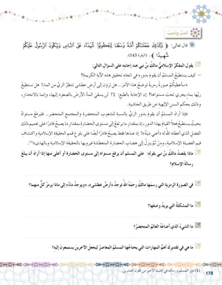 178
‫ﭴ‬ ‫ﭳ‬ ‫ﭲ‬ ‫ﭱ‬ ‫ﭰ‬ ‫ﭯ‬ ‫ﭮ‬ ‫ﭭ‬ ‫ﭬ‬ ‫ﭫ‬ ‫ﱫﭪ‬ :‫تعالى‬ ‫قال‬ 	
.)143 ‫(البقرة‬ .‫ﭵﱪ‬
:‫التالي‬ ِ‫ؤال‬�‫ال�س‬ ‫على‬ ِ‫ه‬ِ‫ت‬‫إجاب‬� ‫عند‬ ‫نبي‬ ُ‫بن‬ ُ‫مالك‬ ُّ‫إ�سالمي‬‫ل‬‫ا‬ ُ‫المفكر‬ ‫يقول‬ G
‫؟‬ِ‫الكريمة‬ ِ‫آية‬‫ل‬‫ا‬ ‫هذه‬ ِ‫تحقيق‬ ِ‫اتجاه‬ ‫ي‬ِ‫ف‬ ‫ه‬ِ‫بدور‬ َ‫م‬‫يقو‬ ‫أن‬� ُ‫الم�سلم‬ ُ‫ي�ستطيع‬ ‫كيف‬ -
ُ‫ن�ستطيع‬ ‫هل‬ !ِ‫ء‬‫الما‬ ‫من‬ َّ‫الري‬ ُ‫تنتظر‬ ‫عط�شى‬ ٍ‫أر�ض‬� ‫إلى‬� ‫ترون‬ ‫هل‬ ..َ‫أمر‬‫ل‬‫ا‬ ‫هذا‬ ُ‫تو�ضح‬ ً‫ة‬‫رمزي‬ ً‫ة‬‫�صور‬ ْ‫م‬ ُ‫أعطيك‬�‫س‬�« 	
،ِ‫باالنحدار‬ ‫إنما‬�‫و‬ ،‫إليها‬� ِ‫بال�صعود‬ َ‫أر�ض‬‫ل‬‫ا‬ ُ‫الماء‬ َ‫ي�سقي‬ ‫لن‬ !‫ال‬ : ِ‫بالطبع‬ َ‫ة‬‫إجاب‬‫ل‬‫ا‬ ‫إن‬� ‫م�ستواها؟‬ َ‫تحت‬ ‫يجري‬ ٍ‫ء‬‫بما‬ ‫ها‬َّ‫ي‬‫ر‬
.ِ‫الجاذبية‬ ِ‫طريق‬ ‫عن‬ ِ‫إلهية‬‫ل‬‫ا‬ ِ‫ال�سنن‬ ِ‫بحكم‬ ‫وذلك‬
ُ‫ه‬‫م�ستوا‬ ْ‫فليرفع‬ ..‫ر‬ ِ‫المتح�ض‬ ِ‫والمجتمع‬ ِ‫المتح�ضرة‬ ِ‫لل�شعوب‬ ِ‫بالن�سبة‬ ِّ‫الري‬ ِ‫بدور‬ َ‫م‬‫يقو‬ ‫أن‬� ُ‫الم�سلم‬ َ‫د‬‫أرا‬� ‫إذا‬�‫ف‬ 	
‫ذلك‬ ِ‫تعميم‬‫على‬‫ا‬ً‫قادر‬ ُ‫ي�صبح‬‫ما‬ ِ‫بمقدار‬ ِ‫الح�ضارة‬‫م�ستوى‬‫إلى‬� ُ‫يرتفع‬‫ما‬ ِ‫بمقدار‬‫إذ‬�،ِ‫الدور‬‫بهذا‬ َ‫م‬‫القيا‬ ً‫ال‬‫فع‬ ُ‫ي�ستطيع‬ ُ‫بحيث‬
ِ‫واكت�شاف‬ ِ‫إ�سالمية‬‫ل‬‫ا‬ ِ‫الحقيقة‬ ِ‫قمم‬ ِ‫بلوغ‬ ‫على‬ ‫ا‬ ً‫أي�ض‬� ‫ا‬ً‫قادر‬ ُ‫ِح‬‫ب‬‫ي�ص‬ ‫فقط‬ ‫ها‬َ‫عند‬ ‫إذ‬� !»ُ‫ه‬َ‫ن‬‫دي‬ ‫أعني‬�« ‫له‬ ُ‫اهلل‬ ‫أعطاه‬� ‫الذي‬ ِ‫الف�ضل‬
.)1(
»‫وبالهدى‬ ِ‫إ�سالمية‬‫ل‬‫ا‬ ِ‫بالحقيقة‬ ‫فيرويها‬ ِ‫المتعط�شة‬ ِ‫الح�ضارة‬ ِ‫ه�ضاب‬ ‫إلى‬� ُ‫ينزل‬ َّ‫م‬َ‫ث‬ ْ‫ن‬ِ‫وم‬ ،ِ‫إ�سالمية‬‫ل‬‫ا‬ ِ‫الف�ضيلة‬ ِ‫قيم‬
َ‫غ‬‫يبل‬ ‫أن‬� َ‫د‬‫أرا‬� ‫إذا‬� ‫منها‬ ‫أعلى‬� ‫أو‬� ِ‫ة‬‫الح�ضار‬ ‫م�ستوى‬ ‫إلى‬� ‫م�ستواه‬ َ‫ع‬‫يرف‬ ‫أن‬� ِ‫الم�سلم‬ ‫على‬ :ِ‫ه‬ِ‫ل‬‫بقو‬ ‫نبي‬ ُ‫بن‬ ُ‫مالك‬ ُ‫د‬‫يق�ص‬ ‫ماذا‬ G
‫إ�سالم؟‬‫ل‬‫ا‬ َ‫ة‬‫ر�سال‬
.......................................................................................................................
‫منهما؟‬ ٌّ‫ل‬‫ك‬ ُ‫ز‬‫يرم‬ ‫ماذا‬ ‫إلى‬� »ٌ‫ء‬‫ما‬ ُ‫د‬‫«ويوج‬ ،»‫عط�شى‬ ٌ‫أر�ض‬�« ُ‫د‬‫توج‬ُ‫اهلل‬ ُ‫ه‬َ‫رحم‬ ُ‫مالك‬ ‫ها‬َ‫ر�سم‬ ‫التي‬ ِ‫ة‬‫الرمزي‬ ِ‫ة‬‫ال�صور‬ ‫في‬ G
.......................................................................................................................
‫َها؟‬‫ف‬‫و�ص‬ ُ‫د‬‫يري‬ ‫التي‬ ُ‫ة‬‫الم�شكل‬ ‫ما‬ G
.......................................................................................................................
‫؟‬ُ‫المتح�ضر‬ ُ‫العالم‬ ُ‫ه‬َ‫ع‬‫أ�ضا‬� ‫الذي‬ ُ‫ء‬‫ال�شي‬ ‫ما‬ G
.......................................................................................................................
‫؟‬ِ‫ه‬‫إلي‬� َ‫ي�ستمعون‬ َ‫آخرين‬‫ل‬‫ا‬ َ‫ليجعل‬ ُ‫المعا�صر‬ ُ‫الم�سلم‬ ‫ها‬ُ‫يحتاج‬ ‫التي‬ ِ‫المهارات‬ ُّ‫أهم‬� َ‫ك‬ِ‫ر‬‫تقدي‬ ‫في‬ ‫هي‬ ‫ما‬ G
.......................................................................................................................
: ُ‫جيب‬ُ‫أ‬�‫و‬ ُ‫ر‬َّ‫ب‬‫أتد‬�
.‫الع�شرين‬ ‫القرن‬ ‫من‬ ‫أخير‬‫ل‬‫ا‬ ‫الثلث‬ ‫في‬ ‫ور�سالته‬ ‫الم�سلم‬ ‫دور‬ )1(
 