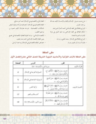 187187
‫اهلل‬ ‫عبد‬ ‫أليف‬�‫ت‬ /‫إح�سان‬‫ل‬‫وا‬ ‫إميان‬‫ل‬‫وا‬ ‫إ�سالم‬‫ل‬‫ا‬ :‫جربيل‬ ‫حديث‬ ‫�رشح‬ -
.‫علو�ش‬ ‫حممد‬ ‫بن‬
.‫إمام‬� ‫الدين‬ ‫كمال‬ ‫حممد‬ /‫إ�سالمي‬‫ل‬‫ا‬ ‫الفقه‬ ‫يف‬ ‫والطالق‬ ‫الزواج‬ -
‫دولة‬ ‫يف‬ ‫العمل‬ ‫عليه‬ ‫وما‬ ‫إ�سالمي‬‫ل‬‫ا‬ ‫الفقه‬ ‫يف‬ ‫الطالق‬ ‫أحكام‬� -
.‫املتحدة‬ ‫العربية‬ ‫إمارات‬‫ل‬‫ا‬
.‫درا�سة‬ ‫و‬ ‫حتليلي‬ ‫بحث‬ :‫إ�سالم‬‫ل‬‫ا‬ ‫يف‬ ‫والطالق‬ ‫الزواج‬ -
.‫بدران‬ ‫العينني‬ ‫أبو‬� ‫بدران‬ /‫مقارنة‬ -
.‫�صالح‬ ‫أمني‬� ‫حممد‬ /‫إ�سالم‬‫ل‬‫ا‬ ‫يف‬ ‫واالقت�صادي‬ ‫املايل‬ ‫النظام‬ -
‫لبع�ض‬ ‫ونظرته‬ ‫أركانه‬�‫و‬ ‫(خ�صائ�صه‬ :‫إ�سالم‬‫ل‬‫ا‬ ‫يف‬ ‫االقت�صادي‬ ‫النظام‬ -
‫بن‬ ‫حممود‬ ‫أليف‬�‫ت‬ /)‫مقارنة‬ ‫(درا�سة‬ :)‫االقت�صادية‬ ‫امل�شكالت‬
.‫اخلطيب‬ ‫إبراهيم‬�
‫جمتمع‬ ‫يف‬ ‫االقت�صادية‬ ‫للفعالية‬ ‫حتليلية‬ ‫درا�سة‬ :‫إ�سالمي‬‫ل‬‫ا‬ ‫االقت�صاد‬ -
.‫قحف‬ ‫منذر‬ ‫حممد‬ /‫إ�سالمي‬‫ل‬‫ا‬ ‫االقت�صاد‬ ‫النظام‬ ‫يتبنى‬
.‫الرمانى‬ ‫حممد‬ ‫زيد‬ /‫إ�سالم‬‫ل‬‫ا‬ ‫يف‬ ‫االقت�صادي‬ ‫النظام‬ ‫خ�صائ�ص‬ -
‫احلفظ‬ ‫مقرر‬
‫أول‬‫ل‬‫ا‬ ‫ع�رش/الف�صل‬ ‫الثاين‬ ‫لل�صف‬ ‫ال�رشيفة‬ ‫النبوية‬ ‫أحاديث‬‫ل‬‫وا‬ ‫آنية‬�‫القر‬ ‫آيات‬‫ل‬‫ل‬ ‫احلفظ‬ ‫مقرر‬
‫املقرر‬‫الدر�س‬‫ال�صفحة‬
‫الكرمي‬ ‫آن‬�‫القر‬)31 - 1( ‫آيات‬‫ل‬‫ا‬ ،‫النور‬ ‫�سورة‬
‫ال�رشيف‬ ‫احلديث‬
، ٍ‫اع‬َ‫ر‬ ْ‫م‬ ُ‫ك‬ُّ‫ل‬ُ‫«ك‬ :h ‫اهلل‬ ‫ر�سول‬ ‫حديث‬
.» ..ِ‫ه‬ِ‫ت‬َّ‫ي‬ ِ‫ع‬َ‫ر‬ ْ‫ن‬َ‫ع‬ ٌ‫ول‬ُ‫ؤ‬� ْ‫�س‬َ‫م‬ ْ‫م‬ ُ‫ك‬ُّ‫ل‬ُ‫ك‬َ‫و‬
‫إ�سالم‬‫ل‬‫ا‬ ‫يف‬ ‫الفردية‬ ‫ؤولية‬�‫س‬�‫امل‬43
َ‫ح‬َ‫ب‬ ْ‫أ�ص‬� ْ‫«من‬ :h ‫اهلل‬ ‫ر�سول‬ ‫حديث‬
.» ..ِ‫ِه‬‫ب‬ِْ‫�سر‬ ‫يف‬ ‫ا‬ً‫ن‬‫آم‬� ْ‫م‬ ُ‫ك‬ْ‫ن‬ِ‫م‬
‫إ�سالم‬‫ل‬‫ا‬ ‫يف‬ ‫اجلماعية‬ ‫ؤولية‬�‫س‬�‫امل‬53
h ُّ‫ِي‬‫ب‬َّ‫ن‬‫ال‬ َ‫ان‬َ‫«ك‬ :h ‫اهلل‬ ‫ر�سول‬ ‫حديث‬
.» .. ُ‫ِيل‬ْ‫بر‬ ِ‫ج‬ ُ‫ه‬‫َا‬‫ت‬‫أ‬�َ‫ف‬ ، ِ‫ا�س‬َّ‫ن‬‫ل‬ِ‫ل‬ ‫ا‬ً‫م‬ْ‫و‬َ‫ي‬ ‫ا‬ً‫ز‬ِ‫ار‬َ‫ب‬
‫النف�س‬ ‫تزكية‬63
‫ّا‬‫مم‬ َ‫م‬ّ‫ل‬‫تع‬ ْ‫«من‬ :h ‫اهلل‬ ‫ر�سول‬ ‫حديث‬
.» ..ِ‫هلل‬‫ا‬ ُ‫ه‬‫وج‬ ِ‫به‬ ‫بتغى‬ُ‫ي‬
‫العلم‬ ‫طالب‬ ‫آداب‬�137
ُ‫ر‬ ُ‫ظ‬ْ‫ن‬َ‫ي‬ َ‫لا‬ ٌ‫ة‬َ‫ث‬َ‫لا‬َ‫ث‬« :h ‫اهلل‬ ‫ر�سول‬ ‫حديث‬
.» ..ْ‫م‬ ِ‫ه‬ْ‫ي‬َ‫ل‬ِ‫إ‬� َّ‫ل‬ َ‫ج‬َ‫و‬ َّ‫ز‬َ‫ع‬ ُ‫اهلل‬
)31-27( ‫آيات‬‫ل‬‫ا‬ ،‫النور‬ ‫�سورة‬168
 