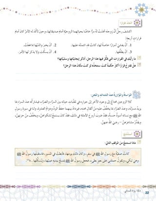 22
: ِ‫واملحن‬ ِ‫ال�شدائد‬ َ‫د‬‫عن‬ ُ‫ة‬‫ؤازر‬�‫وامل‬ ُ‫ة‬‫املوا�سا‬ 	
‫مبا‬ ِ‫ء‬‫ال�رسا‬ َ‫عند‬ ‫ه‬ُ‫في�شارك‬ ،ِ‫ء‬‫ا‬ّ‫وال�رض‬ ِ‫ء‬‫ا‬ّ‫ال�رس‬ َ‫ني‬‫ب‬ ‫ه‬ِ‫ت‬‫حيا‬ ِ‫بات‬ّ‫ل‬‫تق‬ ‫يف‬ ‫ه‬ِ‫جوار‬ ‫إىل‬� ِ‫آخر‬‫ل‬‫ا‬ ِ‫وجود‬ ‫إىل‬� ٌ‫حمتاج‬ ِ‫الزوجني‬ ‫كال‬ 	
ِ‫ر�سول‬ ِ‫�سرية‬ ‫يف‬ ‫ولنا‬ ،ِ‫الع�رشة‬ ُ‫م‬‫ودوا‬ ِّ‫د‬‫الو‬ ُ‫حفظ‬ ‫بينهما‬ ُ‫د‬‫فيزدا‬ ،‫ه‬ِ‫ت‬‫حمن‬ ِ‫أثقال‬� ْ‫من‬ ِ‫عليه‬ ُ‫ِّف‬‫ف‬‫يخ‬ ‫مبا‬ ِ‫ء‬‫ا‬ّ‫ال�رض‬ َ‫وعند‬ ،‫َه‬‫ت‬ّ‫م�رس‬ ُ‫يزيد‬
، َّ‫هن‬ِ‫ن‬‫حز‬ ْ‫من‬ ُ‫ِّف‬‫ف‬‫ويخ‬ ، ّ‫ل�شكواهن‬ ُ‫ي�ستمع‬ َ‫كان‬ ْ‫فقد‬ ، َ‫ذلك‬ ‫يف‬ ِ‫أمثلة‬‫ل‬‫ا‬ َ‫أروع‬� َ‫�رضب‬ ْ‫فقد‬ ،ٌ‫ة‬‫ح�سن‬ ٌ‫ة‬‫أ�سو‬� ‫ن�سائه‬ ‫مع‬ h ِ‫هلل‬‫ا‬
. َّ‫عنهن‬ ُ‫اهلل‬ َ‫ر�ضي‬ - َّ‫هن‬َ‫م�شاعر‬ ُ‫ر‬ِّ‫ويقد‬
:‫التايل‬ ِ‫املوقف‬ َ‫من‬ ُ‫ت�ستنتج‬ ‫ماذا‬ G
:ُ‫ِج‬‫ت‬ْ‫ن‬َ‫ت‬‫أ�س‬�
h ِ‫هلل‬‫ا‬ ُ‫ر�سول‬ ‫ها‬َ‫ل‬‫فا�ستقب‬ ,ِ‫ري‬‫امل�س‬ ‫يف‬ ْ‫أبطت‬�‫ف‬ ,‫يومها‬ َ‫ذلك‬ َ‫وكان‬ ,ٍ‫�سفر‬ ‫يف‬ h ِ‫هلل‬‫ا‬ ِ‫ر�سول‬ َ‫مع‬ ُ‫ة‬َّ‫�صفي‬ ْ‫كانت‬ 	
.)1(
»..‫ها‬ُ‫ت‬ ِّ‫ك‬ َ‫�س‬ُ‫ي‬َ‫و‬ ,‫ها‬ْ‫عيني‬ ِ‫بيديه‬ ُ‫مي�سح‬ h ِ‫هلل‬‫ا‬ ُ‫ر�سول‬ َ‫فجعل‬ ,ٍ‫ء‬‫بطي‬ ٍ‫ري‬‫بع‬ ‫على‬ ‫ي‬ِ‫ن‬َ‫ت‬‫حمل‬ ُ‫وتقول‬ ,‫ي‬ ِ‫تبك‬ َ‫وهي‬
.......................................................................................................................
.......................................................................................................................
.‫الن�سائي‬ ‫رواه‬ )1(
َ‫م‬‫أما‬� َ‫كان‬ ُ‫أمر‬‫ل‬‫ا‬‫له‬ َ‫د‬َّ‫أك‬�‫ت‬ َ‫ني‬‫وح‬،‫ها‬ِ‫ت‬‫�صديقا‬ َ‫م‬‫أما‬� ِ‫ة‬ّ‫الزوجي‬‫هما‬ِ‫ت‬‫بحيا‬‫ا‬ ًّ‫خا�ص‬‫ا‬ًّ‫�رس‬ ُ‫ه‬‫ل‬ ْ‫ت‬ َ‫أف�ش‬�‫ه‬َ‫ت‬‫زوج‬ َّ‫أن‬� ٌ‫رجل‬ َ‫اكت�شف‬ 	
:ٍ‫ة‬‫أربع‬� ٍ‫قرارات‬
. ْ‫ت‬َ‫ل‬‫فع‬ ‫مبا‬ ‫ها‬ْ‫ي‬َ‫والد‬ َ‫يخرب‬ ْ‫أن‬� .2 		.‫عليها‬ ‫ه‬ْ‫ت‬َ‫ن‬‫ائتم‬ ِ‫قد‬ ْ‫كانت‬ ،‫لها‬ ً‫ة‬‫خا�ص‬ ‫ا‬ً‫أ�رسار‬� َ‫يف�شي‬ ْ‫أن‬� .1 	
.َ‫أمر‬‫ل‬‫ا‬ ‫لها‬ َ‫يذكر‬ ‫وال‬ َ‫ت‬ ُ‫ي�سك‬ ْ‫أن‬� .4 							.‫َها‬‫ق‬ِّ‫ل‬‫يط‬ ْ‫أن‬� .3 	
‫ها؟‬ِ‫ت‬‫ا‬َّ‫و�سلبي‬ ‫ها‬ِ‫ت‬‫ا‬َّ‫إيجابي‬� ‫أذكر‬� ،‫الرجل‬ ‫هذا‬ ‫فيها‬ َ‫ر‬َّ‫فك‬ ‫التي‬ ِ‫القرارات‬ ‫يف‬ ‫ك‬ُ‫ي‬‫أ‬�‫ر‬ ‫ما‬ G
‫الرجل؟‬ ‫هذا‬ َ‫مكان‬ َ‫كنت‬ ‫لو‬ ‫ه‬ُ‫ذ‬‫�ستتخ‬ َ‫كنت‬ ً‫ة‬‫حكم‬ َ‫رث‬‫أك‬� ‫ا‬ً‫ر‬‫قرا‬ ُ‫تقرتح‬ ْ‫هل‬ G
.......................................................................................................................
.......................................................................................................................
:‫ا‬ً‫ر‬‫قرا‬ ُ‫ذ‬ ِ‫أتخ‬�
 