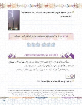 35
.‫به‬ ُ‫واالعتناء‬ ،‫ه‬ِ‫أمر‬�‫ب‬ ُ‫م‬‫القيا‬ ‫إليه‬� َ‫وكل‬ ‫وما‬ ،ِ‫عليه‬ َ‫حفظ‬ُ‫ت‬‫ا�س‬ ‫ما‬ ِ‫برعاية‬ ِ‫إن�سان‬‫ل‬‫ا‬ ‫التزام‬ َ‫هي‬ :ُ‫ة‬‫ؤولي‬�‫امل�س‬
:ِ‫إ�سالم‬‫ل‬‫ا‬‫يف‬ ُ‫ة‬‫ؤولي‬�‫امل�س‬‫عليه‬ ُ‫تقوم‬‫الذي‬ ُ‫أ�سا�س‬‫ل‬‫ا‬
.‫ﭙﱪ‬‫ﭘ‬‫ﭗ‬‫ﭖ‬‫ﭕ‬‫ﱫ‬ :‫وجل‬ َّ‫ز‬‫ع‬ َ‫قال‬‫كما‬،ِ‫باخلالفة‬ ِ‫التكليف‬ ِ‫أمانة‬�‫ب‬ ِ‫إ�سالم‬‫ل‬‫ا‬‫يف‬ ُ‫ة‬‫ؤولي‬�‫امل�س‬ ُ‫ترتبط‬ 	
.»‫تفعل‬ ‫و«ال‬ »‫«افعل‬ ‫بـ‬ ٌ‫تكليف‬ ‫ا‬ ً‫أي�ض‬� ‫أنها‬� ‫إال‬� ٌ‫ة‬‫�سياد‬ ‫ها‬َّ‫ن‬‫أ‬� َ‫مع‬ ِ‫إن�سان‬‫ل‬‫ا‬ ُ‫ة‬‫فخالف‬ ،)30 ‫(البقرة‬
. ِ‫التكليف‬ ِ‫ارتفاع‬ َ‫عند‬ َ‫ة‬‫ؤولي‬�‫م�س‬ ‫ال‬ ُ‫حيث‬ ،ٌ‫ة‬‫ؤولي‬�‫امل�س‬ َ‫هناك‬ ‫تكون‬ ْ‫أن‬� َّ‫بد‬ ‫ال‬ ٌ‫تكليف‬ َ‫هناك‬ َ‫م‬‫ومادا‬ 	
‫وملاذا؟‬ ‫؟‬ِ‫ة‬‫ؤولي‬�‫امل�س‬ ِ‫ة‬‫دائر‬ ْ‫عن‬ ‫وا‬ُ‫فخرج‬ ُ‫القلم‬ ‫عنهم‬ َ‫ع‬‫ف‬ُ‫ر‬ َ‫الذين‬ ِ‫ن‬َ‫م‬ G
.......................................................................................................................
:ُ ِّ‫ن‬‫بي‬ُ‫أ‬�
‫�رضبت‬ ‫فلو‬ ،‫كبرية‬ ‫فائدة‬ ‫أداة‬‫ل‬‫ا‬ ‫ولهذه‬ ،‫املرتفعة‬ ‫ال�سكنية‬ ‫والعمارات‬ ‫العالية‬ ‫أبراج‬‫ل‬‫ا‬ ‫على‬ ‫يثبت‬ ‫مدبب‬ ‫طرف‬ ‫ولها‬ ‫أر�ض‬‫ل‬‫با‬ ‫مت�صلة‬ ‫معدنية‬ ‫مادة‬ ‫ال�صواعق‬ ‫مانعة‬ )1(
‫لل�شحنات‬ ‫أ�سهل‬‫ل‬‫ا‬ ‫الطريق‬ ‫ّر‬‫ف‬‫تو‬ ‫ال�صواعق‬ ‫مانعة‬ ‫وجود‬ ‫أن‬� ‫إال‬� ،‫واللحظي‬ ‫الهائل‬ ‫الكهربي‬ ‫للتيار‬ ‫نتيجة‬ ‫�شطرين‬ ‫إىل‬� ‫ل�شطرته‬ ‫العمارات‬ ‫أو‬� ‫أبراج‬‫ل‬‫ا‬ ‫هذه‬ ‫أحد‬� ‫�صاعقة‬
.‫واملعدات‬ ‫أجهزة‬‫ل‬‫با‬ ‫ا‬ً‫أ�رضار‬� ‫تلحق‬ ‫أن‬� ‫دون‬ ‫من‬ ‫لتت�رسب‬ ‫أر�ض‬‫ل‬‫ا‬ ‫إىل‬� ‫مرورها‬ ‫يف‬ ‫تتحكم‬ ‫إمنا‬� ‫احلدوث‬ ‫من‬ ‫ال�صاعقة‬ ‫متنع‬ ‫ال‬ ‫فهي‬ ،‫أر�ض‬‫ل‬‫ا‬ ‫إىل‬� ‫الو�صول‬ ‫يف‬
)1(
»‫ال�صواعق‬ ِ‫ة‬‫«مانع‬ ِ‫ز‬‫وجها‬ ،‫لها‬ ِ‫املنا�سب‬ ِ‫املجال‬ ِ‫ر‬‫باختيا‬ ِ‫الغ�ضب‬ ِ‫ة‬‫ثور‬ ِ‫تفريغ‬ ‫يف‬ ِ‫م‬‫إ�سال‬‫ل‬‫ا‬ ِ‫ة‬‫دعو‬ َ‫ني‬‫ب‬ G
‫؟‬َ‫هي‬ ‫ما‬ ،ِ‫ه‬‫للت�شاب‬ ٌ‫ه‬ُ‫أوج‬�
...............................................................................................
...............................................................................................
...............................................................................................
 