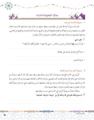 39
:ِ‫ة‬‫الفردي‬ ِ‫ة‬‫ؤولي‬�‫امل�س‬ ُ‫جماالت‬
:‫ه‬ ِ‫نف�س‬ ْ‫عن‬ ِ‫إن�سان‬‫ل‬‫ا‬ ُ‫ة‬‫ؤولي‬�‫م�س‬ .1
ِ‫باحلالل‬ ِ‫أ�سا�سية‬‫ل‬‫ا‬ ‫ها‬ِ‫ت‬‫احتياجا‬ ِ‫تلبية‬ ِ‫خالل‬ ْ‫من‬ ‫ها‬ِ‫ت‬‫حيا‬ ِ‫بحفظ‬ ‫ه‬ ِ‫نف�س‬ ِ‫حفظ‬ ْ‫عن‬ ‫تعاىل‬ ِ‫هلل‬‫ا‬ َ‫م‬‫أما‬� ٌ‫ؤول‬�‫م�س‬ ُ‫إن�سان‬‫ل‬‫	ا‬
،‫املعا�صي‬ َ‫من‬‫ها‬ِ‫ت‬‫ووقاي‬،ِ‫والف�ساد‬ِّ‫ال�رش‬ َ‫بواعث‬‫ِها‬‫ب‬‫وجتني‬،ِ‫ال�رشعية‬‫ها‬ِ‫ق‬‫بحقو‬ ِ‫والقيام‬، ِ‫الهالك‬ ِ‫موارد‬ ْ‫من‬‫ها‬ِ‫ت‬‫وحماي‬، ِ‫ب‬ِّ‫الطي‬
. ِ‫والهوان‬ ِّ‫ل‬ّ‫الذ‬ َ‫من‬ ‫ها‬ِ‫ن‬‫و�صو‬ ،‫ها‬ِ‫ت‬‫طاقا‬ ِ‫وتطوير‬ ‫ها‬ِ‫ت‬‫قدرا‬ ِ‫وتنمية‬ ،‫ِها‬‫ب‬‫وتهذي‬ ‫ها‬ِ‫ت‬‫وتزكي‬
:‫يلي‬ ‫ما‬ ‫علل‬ G
.)1(
»ْ‫ُم‬‫ق‬َ‫و‬ ْ َ‫م‬‫ن‬َ‫و‬ ْ‫ر‬ ِ‫ْط‬‫ف‬َ‫أ‬�َ‫و‬ ْ‫م‬ ُ‫َ�ص‬‫ف‬« :‫عنهما‬ ‫اهلل‬ ‫-ر�ضي‬ ِ‫العا�ص‬ ِ‫بن‬ ‫و‬ِ‫عمر‬ ِ‫بن‬ ِ‫هلل‬‫ا‬ ِ‫لعبد‬ h ِ‫الر�سول‬ ُ‫قول‬ -
.......................................................................................................................
. ِ‫الهالك‬ ‫على‬ َ‫أو�شك‬� ْ‫ملن‬ ِ‫امليتة‬ ِ‫أكل‬� ُ‫ة‬‫إباح‬� -
.......................................................................................................................
.ِ‫االنتحار‬ ُ‫مي‬‫حتر‬ -
.......................................................................................................................
.‫أحمد‬� ‫رواه‬ )1(
:‫ه‬ِ‫ئ‬‫أقربا‬�‫و‬ ‫ه‬ِ‫ت‬‫أ�رس‬� ْ‫عن‬ ِ‫د‬‫الفر‬ ُ‫ة‬‫ؤولي‬�‫م�س‬ .2
ْ‫عن‬ ٌ‫ؤول‬�‫م�س‬ َ‫فهو‬ ‫ا‬ً‫ب‬‫أ‬� َ‫كان‬ ْ‫إن‬�‫ف‬ ،‫منها‬ ‫ه‬ِ‫موقع‬ َ‫وفق‬ َ‫وذلك‬ ،‫ه‬ِ‫ت‬‫أ�رس‬� َ‫ه‬‫جتا‬ ٌ‫ؤوليات‬�‫م�س‬ ‫عليه‬ ُ‫تقع‬ ِ‫أ�رسة‬‫ل‬‫ا‬ ‫يف‬ ٍ‫فرد‬ ُّ‫كل‬ 	
ْ‫إن‬�‫و‬ ،ٍ‫ري‬‫تقت‬ ‫أو‬� ٍ‫إ�رساف‬� َ‫دون‬ ‫عليهم‬ ِ‫إنفاق‬‫ل‬‫وا‬ ،‫ه‬ِ‫ق‬‫أخال‬�‫و‬ ‫ه‬ ِ‫�سلوك‬ ‫يف‬ ‫لهم‬ ِ‫احل�سنة‬ ِ‫القدوة‬ ِ‫وتقدمي‬ ،ِ‫هلل‬‫ا‬ ِ‫طاعة‬ ‫على‬ ‫ه‬ِ‫ئ‬‫أبنا‬� ِ‫تن�شئة‬
‫ا‬ ً‫أي�ض‬� ٌ‫ة‬‫ؤول‬�‫م�س‬ ٍ‫ة‬‫كزوج‬ َ‫وهي‬ ،‫ها‬ِ‫ت‬‫معامل‬ ِ‫وح�سن‬ ‫ها‬ِ‫ق‬‫بحقو‬ ‫ه‬ِ‫قيام‬ ْ‫وعن‬ ‫ه‬ِ‫ت‬‫زوج‬ َ‫ه‬‫جتا‬ ‫ه‬ِ‫ت‬‫واجبا‬ ْ‫عن‬ ٌ‫ؤول‬�‫م�س‬ َ‫فهو‬ ‫ا‬ ً‫زوج‬ َ‫كان‬
.‫ه‬ِ‫ل‬‫وما‬ ‫ها‬ ِ‫نف�س‬ ِ‫وحفظ‬ ،‫ه‬ِ‫ت‬‫بواجبا‬ ِ‫والقيام‬ ‫زوجها‬ ِ‫حقوق‬ ِ‫ء‬‫أدا‬� ْ‫عن‬
.‫فيها‬ ‫ه‬ِ‫موقع‬ ِ‫ح�سب‬ ‫على‬ ‫أ�رسة‬‫ل‬‫ا‬ ‫يف‬ ٍ‫فرد‬ ِّ‫كل‬ ُ‫ة‬‫ؤولي‬�‫م�س‬ ُ‫د‬َّ‫تتحد‬ ‫وهكذا‬ 	
‫ك؟‬ِ‫م‬‫أعما‬� ،‫ك‬ِ‫ت‬‫أخوا‬� ، َ‫أبويك‬� :ْ‫من‬ ٍّ‫كل‬ َ‫ه‬‫جتا‬ ‫أ�رسة‬‫ل‬‫ا‬ ‫يف‬ ‫كفرد‬ ‫ك‬ُ‫ت‬‫ؤوليا‬�‫م�س‬ ‫ما‬ G
.......................................................................................................................
.......................................................................................................................
.......................................................................................................................
 