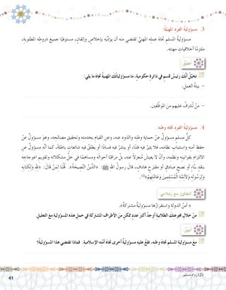 41
:ُ‫ة‬ّ‫املهني‬ ِ‫د‬‫الفر‬ ُ‫ة‬‫ؤولي‬�‫م�س‬ .3
،ِ‫املطلوبة‬ ‫ه‬ ِ‫�رشوط‬ َ‫جميع‬ ‫ا‬ً‫م�ستوفي‬ ، ٍ‫إتقان‬�‫و‬ ٍ‫إخال�ص‬�‫ب‬ ‫ه‬َ‫ي‬ِّ‫د‬‫ؤ‬�‫ي‬ ‫أن‬� ‫منه‬ ‫تقت�ضي‬ ِّ‫املهني‬ ‫ه‬ِ‫ل‬‫عم‬ َ‫ه‬‫جتا‬ ِ‫امل�سلم‬ ُ‫ة‬‫ؤولي‬�‫م�س‬ 	
.‫ه‬ِ‫ت‬‫مهن‬ ِ‫أخالقيات‬� ‫ا‬ً‫م‬‫ملتز‬
:‫يلي‬ ‫ما‬ َ‫ه‬‫جتا‬ ُ‫ة‬‫املهني‬ َ‫ك‬ُ‫ت‬‫ؤوليا‬�‫م�س‬ ‫ما‬ ،ٍ‫ة‬‫حكومي‬ ٍ‫ة‬‫دائر‬ ‫يف‬ ٍ‫ق�سم‬ ُ‫رئي�س‬ َ‫ك‬َّ‫ن‬‫أ‬� ْ‫ل‬َّ‫تخي‬ G
. ِ‫العمل‬ ُ‫ة‬‫بيئ‬ -
.......................................................................................................................
.‫فني‬ّ‫املوظ‬ َ‫من‬ ‫عليهم‬ ُ‫ُ�رشف‬‫ت‬ ْ‫من‬ -
.......................................................................................................................
:ُ‫ق‬ِّ‫ب‬‫ط‬ُ‫أ‬�
:‫وطنه‬ ‫جتاه‬ ِ‫د‬‫الفر‬ ُ‫ة‬‫ؤولي‬�‫م�س‬ .4
ْ‫عن‬ ٌ‫ؤول‬�‫م�س‬ َ‫وهو‬ ،‫ه‬ ِ‫م�صالح‬ ِ‫وتحقيق‬ ‫ه‬ِ‫ت‬‫بخدم‬ ِ‫القيام‬ ِ‫وعن‬ ،‫عنه‬ ِ‫والذود‬ ‫ه‬ِ‫ن‬‫وط‬ ِ‫حماية‬ ْ‫عن‬ ٌ‫ؤول‬�‫م�س‬ ٍ‫م�سلم‬ ُّ‫كل‬ 	
ِ‫عن‬ ٌ‫ؤول‬�‫م�س‬ ‫ه‬َّ‫ن‬‫أ‬� ‫كما‬ ،ً‫ة‬‫باطل‬ ٍ‫�شائعات‬ ‫فيه‬ ُ‫يطلق‬ ‫أو‬� ‫ا‬ً‫د‬‫ف�سا‬ ‫فيه‬ ُ‫ين�شر‬ ‫أو‬� ،‫ا‬ً‫ن‬‫فت‬ ‫فيه‬ ُ‫يثير‬ ‫فال‬ ،‫ه‬ِ‫نظام‬ ِ‫وا�ستتباب‬ ‫ه‬ِ‫ن‬‫أم‬� ِ‫حفظ‬
‫ه‬ ِ‫اعوجاج‬ ِ‫وتقويم‬ ‫ه‬ِ‫ت‬‫م�شكال‬ ِّ‫حل‬ ‫في‬ ‫ا‬ً‫وم�ساهم‬ ‫ه‬َ‫ل‬‫أحوا‬� ‫ا‬ً‫مراقب‬ ْ‫بل‬ ،‫عنه‬ ً‫ال‬‫نعز‬ُ‫م‬ َ‫يعي�ش‬ ‫ال‬ ْ‫أن‬�‫و‬ ،‫ه‬ ِ‫ونظم‬ ‫ه‬ِ‫ن‬‫بقواني‬ ِ‫االلتزام‬
ِ‫ِه‬‫ب‬‫ا‬َ‫ت‬ ِ‫ك‬ِ‫ل‬َ‫و‬ ِِ‫لهل‬« : َ‫َال‬‫ق‬ ْ‫ن‬َ‫م‬ِ‫ل‬ ‫ا‬َ‫ن‬ْ‫ل‬ُ‫ق‬ .»ُ‫ة‬ َ‫يح‬ ِ‫�ص‬َّ‫ن‬‫ال‬ ُ‫ين‬ِّ‫«الد‬ :h ِ‫هلل‬‫ا‬ ُ‫ر�سول‬ َ‫قال‬ ، ٍ‫هادف‬ ٍ‫مقترح‬ ‫أو‬� ٍ‫�صادق‬ ٍ‫ن�صح‬ ‫أو‬� ٍ‫ء‬‫ا‬َّ‫ن‬‫ب‬ ٍ‫بنقد‬
.)2(
»ْ‫م‬ ِ‫ِه‬‫ت‬َّ‫ام‬َ‫ع‬َ‫و‬ َ‫ين‬ ِ‫م‬ِ‫ل‬ ْ‫�س‬ُ‫م‬ْ‫ل‬‫ا‬ ِ‫ة‬َّ‫م‬ِ‫ئ‬‫أ‬‫ل‬َ‫و‬ ِ‫ه‬ِ‫ل‬‫و‬ ُ‫�س‬َ‫ر‬ِ‫ل‬َ‫و‬
.»ٌ‫ة‬‫م�شترك‬ ٌ‫ة‬‫ؤولي‬�‫م�س‬ ‫ها‬ُ‫وا�ستقرار‬ ِ‫الدولة‬ ُ‫أمن‬� « 	
. ِ‫التعليل‬ َ‫ع‬‫م‬ ِ‫ة‬‫ؤولي‬�‫امل�س‬ ‫هذه‬ ِ‫حمل‬ ‫يف‬ ِ‫ة‬‫امل�شرتك‬ ِ‫أطراف‬‫ل‬‫ا‬ َ‫من‬ ٍ‫ممكن‬ ٍ‫د‬‫عد‬ َ‫أكرب‬� ْ‫أوجد‬� ِ‫ة‬‫الطالبي‬ َ‫ك‬ِ‫ت‬‫جموع‬ ِ‫خالل‬ ْ‫من‬ G
:‫مالئي‬ُ‫ز‬ ‫مع‬ ُ‫أتعاون‬�
.‫م�سلم‬ ‫رواه‬ )2(
‫ُ؟‬‫ة‬‫ؤولي‬�‫امل�س‬ ‫هذا‬ ‫تقت�ضي‬ ‫فماذا‬ .ِ‫ة‬‫إ�سالمي‬‫ل‬‫ا‬ ‫ه‬ِ‫ت‬َّ‫م‬‫أ‬� َ‫ه‬‫جتا‬ ‫أخرى‬� ٌ‫ة‬‫ؤولي‬�‫م�س‬ ‫عليه‬ ُ‫ع‬‫تق‬ ،‫ه‬ِ‫ن‬‫وط‬ َ‫ه‬‫جتا‬ ِ‫امل�سلم‬ ِ‫ة‬‫ؤولي‬�‫م�س‬ َ‫ع‬‫م‬ G
.......................................................................................................................
.......................................................................................................................
:ُ ِّ‫ن‬‫بي‬ُ‫أ‬�
 