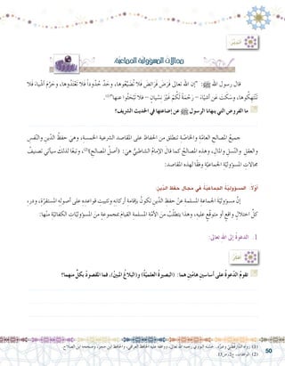 50
:ُ‫ر‬َّ‫ب‬‫أتد‬�
:ِ‫ة‬ّ‫ي‬‫اجلماع‬ ِ‫ة‬ّ‫ي‬‫ؤول‬�‫امل�س‬ ُ‫جماالت‬
‫َال‬‫ف‬ َ‫ياء‬ ْ‫أ�ش‬� َ‫م‬َّ‫ر‬ َ‫وح‬ ،‫وها‬ُ‫د‬َ‫ت‬ْ‫َع‬‫ت‬ ‫َال‬‫ف‬ ً‫ا‬‫ود‬ُ‫د‬ ُ‫ح‬ َّ‫د‬ َ‫وح‬ ،‫وها‬ُ‫ع‬ِّ‫ي‬ َ‫ُ�ض‬‫ت‬ ‫َال‬‫ف‬ َ‫�ض‬ِ‫ئ‬‫ا‬َ‫َر‬‫ف‬ َ‫�ض‬َ‫َر‬‫ف‬ ‫تعاىل‬ ‫اهلل‬ ‫إن‬� :h ‫اهلل‬ ‫ر�سول‬ ‫قال‬ 	
.)1(
‫عنها‬ ‫وا‬ُ‫ث‬ َ‫ح‬ْ‫َب‬‫ت‬ ‫فال‬ - ٍ‫يان‬ ْ‫�س‬ِ‫ن‬ َْ‫ير‬َ‫غ‬ ْ‫م‬ ُ‫ك‬َ‫ل‬ ً‫ة‬َ‫م‬ ْ‫ح‬َ‫ر‬ - َ‫اء‬ْ‫أ�شي‬� ‫ن‬َ‫ع‬ َ‫ت‬ َ‫ك‬ َ‫و�س‬ ،‫وها‬ ُ‫ك‬ ِ‫ه‬َ‫ت‬ْ‫ن‬َ‫ت‬
‫ال�رشيف؟‬ ‫احلديث‬ ‫يف‬ ‫إ�ضاعتها‬� ‫عن‬ h ‫الر�سول‬ ‫ينهانا‬ ‫التي‬ ‫الفرو�ض‬ ‫ما‬ G
.......................................................................................................................
ِ‫ف�س‬ّ‫ن‬‫وال‬ ِ‫ين‬ّ‫الد‬ ُ‫حفظ‬ َ‫وهي‬ ،ِ‫اخلم�سة‬ ‫ال�رشعية‬ ‫املقا�صد‬ ‫على‬ ‫احلفاظ‬ ‫من‬ ‫تنطلق‬ ِ‫ة‬ ّ‫واخلا�ص‬ ِ‫ة‬ّ‫العام‬ ِ‫امل�صالح‬ ُ‫جميع‬ 	
ُ‫ت�صنيف‬ ‫أتي‬�‫�سي‬ َ‫لذلك‬ ‫ا‬ً‫ع‬‫وتب‬ ،)2(
) ِ‫امل�صالح‬ ُ‫أ�صل‬�( : َ‫هي‬ ُّ‫ال�شاطبي‬ ُ‫م‬‫إما‬‫ل‬‫ا‬ َ‫قال‬ ‫كما‬ ُ‫امل�صالح‬ ِ‫وهذه‬ ، ِ‫واملال‬ ِ‫�سل‬ّ‫ن‬‫وال‬ ِ‫والعقل‬
:‫املقا�صد‬ ‫لهذه‬ ‫ًا‬‫ق‬‫وف‬ ِ‫ة‬ّ‫اجلماعي‬ ِ‫ة‬ّ‫ؤولي‬�‫امل�س‬ ِ‫جماالت‬
:ِ‫ين‬ّ‫د‬‫ال‬ ِ‫حفظ‬ ِ‫جمال‬ ‫يف‬ ُ‫ة‬ّ‫ي‬‫اجلماع‬ ُ‫ة‬ّ‫ي‬‫ؤول‬�‫امل�س‬ :ً‫ال‬ّ‫و‬‫أ‬�
ِ‫ء‬‫ودر‬ ،ِ‫ة‬ّ‫امل�ستقر‬ ِ‫ه‬ِ‫ل‬‫أ�صو‬� ‫على‬ ِ‫ه‬ ِ‫قواعد‬ ِ‫وتثبيت‬ ِ‫ه‬ِ‫ن‬‫أركا‬� ِ‫إقامة‬�‫ب‬ ُ‫تكون‬ ِ‫ين‬ّ‫الد‬ ِ‫حفظ‬ ْ‫عن‬ ِ‫امل�سلمة‬ ِ‫اجلماعة‬ َ‫ة‬ّ‫ؤولي‬�‫م�س‬ َّ‫إن‬�	
:‫ها‬ْ‫ن‬‫م‬ ِ‫ة‬ّ‫الكفائي‬ ِ‫ات‬ّ‫ؤولي‬�‫امل�س‬ َ‫من‬ ٍ‫ة‬‫مبجموع‬ َ‫م‬‫القيا‬ ِ‫امل�سلمة‬ ِ‫ة‬ّ‫أم‬‫ل‬‫ا‬ َ‫من‬ ُ‫ب‬ّ‫ل‬‫يتط‬ ‫وهذا‬ ،ِ‫عليه‬ ٍ‫ّع‬‫ق‬‫متو‬ ‫أو‬� ٍ‫واقع‬ ٍ‫اختالل‬ ِّ‫كل‬
:‫تعاىل‬ ِ‫هلل‬‫ا‬ ‫إىل‬� ُ‫ة‬‫الدعو‬ .1
:ُ‫ر‬ِّ‫ك‬‫ف‬ُ‫أ‬�
‫منهما؟‬ ٍّ‫بكل‬ ُ‫د‬‫املق�صو‬ ‫فما‬ ،)ُ‫ني‬‫املب‬ ُ‫و(البالغ‬ )ُ‫ة‬ّ‫العلمي‬ ُ‫ة‬‫(الب�صري‬ :‫هما‬ ِ‫ني‬ّ‫م‬‫ها‬ ِ‫ني‬‫أ�سا�س‬� ‫على‬ ُ‫ة‬‫عو‬ّ‫د‬‫ال‬ ُ‫م‬‫تقو‬ G
.......................................................................................................................
.......................................................................................................................
.......................................................................................................................
.......................................................................................................................
.‫ال�صالح‬ ‫ابن‬ ‫و�صححه‬ ،‫حجر‬ ‫ابن‬ ‫واحلافظ‬ ،‫العراقي‬ ‫احلافظ‬ ‫عليه‬ ‫ووافقه‬ ،‫تعاىل‬ ‫اهلل‬ ‫رحمه‬ ‫النووي‬ ‫ه‬َ‫ن‬ ّ‫�س‬ َ‫ح‬ .‫ه‬ُ‫وغري‬ ّ‫ي‬ِ‫ن‬ ْ‫ُط‬‫ق‬َ‫ار‬َّ‫الد‬ ‫رواه‬ )1(
.13‫�ص‬ ،2‫ج‬ ،‫املوافقات‬ )2(
 