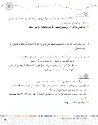 51
:ُ‫م‬ِّ‫ي‬‫ق‬ُ‫أ‬�
َ‫ني‬‫امل�سلم‬ ُ‫ل‬ّ‫أحم‬� :‫ا‬ً‫باكي‬ َ‫قال‬،ِ‫إ�سالم‬‫ل‬‫ا‬ ِ‫تعاليم‬ ِّ‫ظل‬‫يف‬‫ا‬ً‫ن‬‫آم‬� َ‫وعا�ش‬، ِ‫إميان‬‫ل‬‫ا‬ َ‫ة‬‫حالو‬ َ‫وذاق‬،َ‫أ�سلم‬� ْ‫أن‬� َ‫بعد‬.........« 	
.»!!...ِ‫الكفر‬ ‫على‬ ‫أبي‬�‫و‬ ‫أمي‬� ِ‫موت‬ َ‫ة‬ّ‫ؤولي‬�‫م�س‬
. َ‫ك‬ِ‫ت‬‫إجاب‬� ‫على‬ ْ‫ل‬ّ‫ل‬‫د‬ ‫؟‬ َ‫ذلك‬ َ‫ة‬ّ‫ؤولي‬�‫س‬�‫م‬ ‫ًّا‬‫ق‬‫ح‬ َ‫امل�سلمون‬ ُ‫ل‬ّ‫يتحم‬ ْ‫وهل‬ ‫القول؟‬ ‫هذا‬ ‫يف‬ َ‫ك‬ُ‫ي‬‫أ‬�‫ر‬ ‫ما‬ G
.......................................................................................................................
.......................................................................................................................
َ‫وفق‬ َّ‫ين‬‫إن�سا‬‫ل‬‫ا‬ َ‫لوك‬ ّ‫ال�س‬ َ‫م‬ ّ‫لتحك‬ ِ‫احلياة‬ ‫إىل‬� ‫ها‬ِ‫ل‬‫إنزا‬�‫و‬ ِ‫الواقع‬ ‫على‬ ‫ها‬ِ‫تطبيق‬ ِ‫بهدف‬ َ‫وذلك‬ :ِ‫ة‬ّ‫عي‬ّ‫شر‬�‫ال‬ ِ‫م‬‫العلو‬ ُ‫وتعليم‬ ُ‫م‬ّ‫ل‬‫تع‬ .2
.‫تعاىل‬ ِ‫هلل‬‫ا‬ ِ‫�رشيعة‬
:‫هما‬ ِ‫االجتهاد‬ َ‫من‬ ِ‫نوعان‬ َ‫وهناك‬ ، ُ‫ين‬ّ‫الد‬ ِ‫به‬ ُ‫حفظ‬ُ‫ي‬ ٌ‫د‬‫اجتها‬ ‫جديدة‬ ِ‫حادثة‬ ِّ‫كل‬ ِ‫ب�صدد‬ َ‫ليكون‬ :ُ‫د‬‫االجتها‬ .3
.ِ‫االجتهاد‬ ُ‫�رشوط‬ ِ‫فيه‬ ْ‫َت‬‫ق‬ّ‫ق‬‫حت‬ ٌ‫واحد‬ ٌ‫�شخ�ص‬ ِ‫به‬ ُ‫م‬‫يقو‬ ‫ذي‬ّ‫ل‬‫ا‬ ُّ‫الفردي‬ - 		
َ‫حمل‬ ُ‫تكون‬ ‫تي‬ّ‫ل‬‫ا‬ ِ‫ة‬ّ‫عي‬ّ‫شر‬�‫ال‬ ِ‫أحكام‬‫ل‬‫ا‬ ِ‫ا�ستنباط‬ ِ‫أجل‬� ْ‫من‬ ِ‫ء‬‫العلما‬ َ‫من‬ ٌ‫ة‬‫جمموع‬ ِ‫فيه‬ ُ‫ي�شرتك‬ ‫الذي‬ ُّ‫واجلماعي‬ - 		
.‫عليها‬ ِ‫�شاور‬ّ‫ت‬‫ال‬ َ‫بعد‬ ‫ِهم‬‫ب‬‫أغل‬� ‫أو‬� ‫هم‬ِ‫جميع‬ ِ‫ّفاق‬‫ت‬‫ا‬
: ِّ‫اجلماعي‬ ِ‫لالجتهاد‬ ٍ‫م�ستويات‬ َ‫ة‬‫ثالث‬ )3(
‫املعا�رصين‬ ِ‫ء‬‫العلما‬ ُ‫أحد‬� ُ‫يقرتح‬ 	
. ِ‫املجتمع‬ ‫هذا‬ َ‫ة‬‫حيا‬ ُّ‫مت�س‬ ‫تي‬ّ‫ل‬‫ا‬ ِ‫وامل�سائل‬ ‫الق�ضايا‬ ِ‫تناول‬ ِ‫أجل‬� ْ‫من‬ ،ِ‫مثال‬ ِ‫إمارات‬‫ل‬‫ا‬ ِ‫كدولة‬ ِ‫القطر‬ ‫م�ستوى‬ ‫على‬ ُ‫ل‬ّ‫أو‬‫ل‬‫ا‬ -
.ً‫ال‬‫مث‬ ّ‫العربي‬ ‫اخلليج‬ ِ‫أقليم‬�‫ك‬ ِ‫أقاليم‬‫ل‬‫ا‬ ‫م�ستوى‬ ‫على‬ ‫اين‬ّ‫ث‬‫ال‬ -
‫ها‬َ‫ل‬‫وم�سائ‬ ِ‫ة‬ّ‫إ�سالمي‬‫ل‬‫ا‬ ِ‫ة‬ّ‫أم‬‫ل‬‫ا‬ َ‫كيان‬ ُّ‫مت�س‬ ‫تي‬ّ‫ل‬‫ا‬ ‫الق�ضايا‬ ‫يف‬ ِ‫االجتهاد‬ ِ‫أجل‬� ْ‫من‬ ِّ‫إ�سالمي‬‫ل‬‫ا‬ ِ‫العامل‬ ‫م�ستوي‬ ‫على‬ ُ‫الث‬ّ‫ث‬‫ال‬ -
.ِ‫ة‬ّ‫ي‬‫امل�صري‬
‫وملاذا؟‬ ‫؟‬ِ‫ق�سيم‬ّ‫ت‬‫ال‬ ‫هذا‬ ‫يف‬ َ‫ك‬ُ‫ي‬‫أ‬�‫ر‬ ‫ما‬ G
.......................................................................................................................
.......................................................................................................................
:‫أيي‬�‫ر‬ ‫بدي‬ُ‫أ‬�
.190‫�ص‬ ،‫االجتهادي‬ ‫النظر‬ ‫أدوات‬� :‫�سانو‬ ‫قطب‬ )3(
 