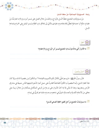 55
:ِ‫ّ�سل‬‫ن‬‫ال‬ ِ‫حفظ‬ ْ‫عن‬ ُ‫ة‬ّ‫ي‬‫اجلماع‬ ُ‫ة‬ّ‫ي‬‫ؤول‬�‫امل�س‬ :‫ا‬ً‫رابع‬
ْ‫من‬ ُ‫ه‬ ُ‫تعرت�ض‬ ‫ما‬ ِ‫إزالة‬�‫و‬ ،ِ‫أمره‬� ِ‫ري‬‫تي�س‬ ‫على‬ ِ‫العمل‬ ِ‫خالل‬ ْ‫من‬ َ‫وذلك‬ ، ِ‫واج‬ّ‫ز‬‫بال‬ ِ‫�سل‬ّ‫ن‬‫ال‬ ُ‫حفظ‬ ِ‫املجتمع‬ ِ‫ات‬ّ‫ؤولي‬�‫م�س‬ ْ‫من‬ 	
ِ‫إ�ضاعة‬�‫و‬ ِ‫احلرام‬ ‫يف‬ ِ‫الوقوع‬ ِ‫ري‬‫وتي�س‬ ِ‫ّة‬‫ف‬‫الع‬ ِ‫باب‬ ِ‫إغالق‬� ‫إىل‬� ‫ايل‬ّ‫ت‬‫بال‬ ‫ؤدي‬�‫فت‬ ،ِ‫ه‬ ِ‫مقا�صد‬ َ‫م‬‫إمتا‬� ُ‫ل‬ ّ‫تعط‬ ٍ‫ة‬ّ‫اجتماعي‬ ‫أو‬� ٍ‫ة‬ّ‫مالي‬ ٍ‫عقبات‬
. ِ‫�سل‬ّ‫ن‬‫ال‬
‫؟‬ِ‫ه‬ِ‫ت‬‫عقبا‬ ِ‫ة‬‫إزال‬�‫و‬ ِ‫واج‬ّ‫ز‬‫ال‬ ِ‫ر‬‫أم‬� ِ‫ري‬‫لتي�س‬ ‫املجتمع‬ ِ‫�سات‬ّ‫ؤ�س‬�‫مب‬ ُ‫تناط‬ ‫تي‬ّ‫ل‬‫ا‬ ُ‫ر‬‫أدوا‬‫ال‬ ‫ما‬ G
.......................................................................................................................
.......................................................................................................................
: ُ‫جيب‬ُ‫أ‬�‫و‬ ُ‫ر‬َّ‫ب‬‫أتد‬�
َ‫كان‬ ‫إال‬�‫و‬ ،ِ‫ه‬ِ‫ت‬‫لذا‬ ‫ا‬ً‫د‬‫مق�صو‬ َ‫لي�س‬ ُ‫والتكثير‬ ،)1(
»‫القيامة‬ ‫يوم‬ ‫أمم‬‫ل‬‫ا‬ ‫بكم‬ ٌ‫كاثر‬ُ‫م‬ ‫ي‬ِّ‫ن‬‫إ‬�‫ف‬ ‫«تزوجوا‬ :h ِ‫هلل‬‫ا‬ ُ‫ر�سول‬ َ‫قال‬ 	
ِ‫م�شارق‬ ‫في‬ ‫ا‬ً‫ع‬‫جمي‬ ِ‫ا�س‬ّ‫ن‬‫لل‬ ‫ها‬ِ‫لتبليغ‬ ِ‫عوة‬ّ‫الد‬ ِ‫ء‬‫أعبا‬� ِ‫حمل‬ ‫على‬ ُ‫ة‬‫القادر‬ ُ‫ة‬‫الح‬ ّ‫ال�ص‬ ُ‫ة‬‫الكثر‬ ِ‫به‬ ُ‫د‬‫المق�صو‬ ‫ما‬ّ‫ن‬‫إ‬� ، ِ‫يل‬ ّ‫ال�س‬ ِ‫ء‬‫كغثا‬ ً‫ء‬‫غثا‬
ٍ‫جيل‬ َ‫ة‬‫تربي‬ ِ‫خالل‬ ْ‫من‬ ِ‫يتمكنان‬ ِ‫المتكامل‬ ِ‫الوعي‬ َ‫من‬ ٍ‫ة‬‫درج‬ ‫على‬ ِ‫أبوان‬‫ل‬‫ا‬ َ‫كان‬ ‫إذا‬� ‫إال‬� ‫أتى‬�‫يت‬ ‫ال‬ ‫وهذا‬ ،‫ِها‬‫ب‬‫ومغار‬ ِ‫أر�ض‬‫ل‬‫ا‬
.ِ‫ه‬ِ‫ن‬‫إيما‬� ‫في‬ ٌّ‫قوي‬ َ‫هو‬ ‫مثلما‬ ِ‫ه‬ ِ‫وج�سد‬ ِ‫ه‬ ِ‫�شخ�ص‬ ‫في‬ ٍّ‫قوي‬ ،ِ‫ة‬ّ‫ي‬‫والج�سد‬ ِ‫ة‬ّ‫ف�سي‬ّ‫ن‬‫ال‬ ِ‫أ�سقام‬‫ل‬‫ا‬ َ‫من‬ ‫معافى‬
‫؟‬ ِ‫�سل‬َ‫ن‬‫لل‬ ‫ال�صحي‬ ِ‫احلفظ‬ ِ‫حتقيق‬ ِ‫أجل‬� ْ‫من‬ ِ‫املجتمع‬ ُ‫ؤوليات‬�‫س‬�‫م‬ ‫ما‬ G
.......................................................................................................................
.......................................................................................................................
:ُ‫ر‬ِّ‫ك‬‫ف‬ُ‫أ‬�
.‫البيهقي‬ ‫رواه‬ )1(
 