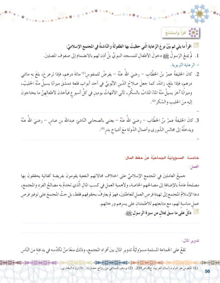 56
.‫البخاري‬ ‫رواه‬ )3( .‫ح�ضارتنا‬ ‫روائع‬ ‫من‬ ‫ال�سباعي‬ ‫يو�سف‬ )2( .239‫�ص‬ ،6‫ج‬ ،‫العرب‬ ‫ل�سان‬ ،‫املولود‬ ‫هو‬ ‫املنفو�س‬ )1(
:ِ‫املال‬ ِ‫حفظ‬ ْ‫عن‬ ُ‫ة‬ّ‫ي‬‫اجلماع‬ ُ‫ة‬ّ‫ي‬‫ؤول‬�‫امل�س‬ :‫ا‬ ً‫خام�س‬
:‫العمل‬
‫ِها‬‫ب‬ َ‫يحققون‬ ٍ‫ة‬‫كفائي‬ ٍ‫ة‬‫بفري�ض‬ َ‫يقومون‬ ِ‫النفعية‬ ‫هم‬ِ‫ت‬‫جماال‬ ِ‫اختالف‬ ‫على‬ ِّ‫إ�سالمي‬‫ل‬‫ا‬ ِ‫املجتمع‬ ‫يف‬ َ‫ني‬‫العامل‬ ُ‫جميع‬ 	
، ِ‫واملجتمع‬ ِ‫الفرد‬ ُ‫م�صالح‬ ِ‫به‬ ُ‫م‬‫تخد‬ ‫ذي‬َّ‫ل‬‫ا‬ ِ‫املال‬ ِ‫ك�سب‬ ‫يف‬ ِ‫العمل‬ ِ‫أهمية‬‫ل‬‫و‬ ،‫اخلا�صة‬ ‫م�صاحلهم‬ ‫إىل‬� ِ‫إ�ضافة‬‫ل‬‫با‬ ً‫ة‬‫عام‬ ً‫ة‬‫م�صلح‬
ِ‫فر�ص‬ ِ‫ري‬‫توف‬ ‫على‬ َ‫املجتمع‬ َّ‫حث‬ ‫بل‬ ،‫فقط‬ ‫هم‬ِ‫ق‬‫بحقو‬ ْ‫يعرتف‬ ‫مل‬ َ‫فهو‬ ،َ‫ني‬‫للعاطل‬ ِ‫العمل‬ ِ‫فر�ص‬ ِ‫تهيئة‬ ‫إىل‬�َ ‫املجتمع‬ ُ‫م‬‫إ�سال‬‫ل‬‫ا‬ ‫دعا‬
.‫هم‬ِ‫ئ‬‫ورخا‬ ‫هم‬ِ‫رس‬�‫ي‬ ‫على‬ ِ‫لالطمئنان‬ ‫هم‬ِ‫ت‬‫متابع‬ ‫مع‬ ،‫لهم‬ ٍ‫ة‬‫منا�سب‬ ٍ‫عمل‬
.h ِ‫الر�سول‬ ِ‫ة‬‫�سري‬ ‫من‬ ٍ‫مبثال‬ َ‫�سبق‬ ‫ما‬ ‫على‬ ْ‫دلل‬ G
.......................................................................................................................
.......................................................................................................................
:‫املال‬ ‫تدوير‬
ِ‫ا�س‬ّ‫ن‬‫ال‬ َ‫من‬ ٍ‫ة‬‫فئ‬ ِ‫يد‬ ‫يف‬ ِ‫ه‬ ِ‫�س‬ّ‫تكد‬ ْ‫من‬ ‫ا‬ً‫ع‬‫من‬ َ‫وذلك‬ ، ِ‫املجتمع‬ ِ‫أفراد‬� َ‫ني‬‫ب‬ ِ‫املال‬ ِ‫تدوير‬ ُ‫ة‬ّ‫ؤولي‬�‫م�س‬ ِ‫امل�سلمة‬ ِ‫اجلماعة‬ ‫على‬ ُ‫تقع‬ 	
:ِّ‫إ�سالمي‬‫ال‬ ِ‫املجتمع‬ ‫يف‬ ُ‫ة‬‫ا�شئ‬ّ‫ن‬‫وال‬ ُ‫ة‬‫الطفول‬ ‫بها‬ ْ‫حظيت‬ ‫تي‬ّ‫ل‬‫ا‬ ِ‫ة‬‫عاي‬ّ‫الر‬ َ‫نوع‬ ّْ‫ين‬‫ب‬ ‫ثم‬ ‫يلي‬ ‫ما‬ ْ‫أ‬�‫اقر‬ G
.َ‫ني‬‫امل�صل‬ ‫�صفوف‬ ‫إىل‬� ‫باالن�ضمام‬ ‫لهم‬ ‫ن‬ِ‫أذ‬� ْ‫بل‬ ِّ‫النبوي‬ ِ‫للم�سجد‬ ِ‫أطفال‬‫ل‬‫ا‬ َ‫دخول‬ h ُ‫�سول‬ّ‫الر‬ ْ‫مينع‬ ْ‫مل‬ .1
.‫الرتبوية‬ ‫الرعاية‬ -
‫مائتي‬ ِ‫به‬ َ‫بلغ‬ ، َ‫ترعرع‬ ‫إذا‬�‫ف‬ ، ٍ‫درهم‬ َ‫ة‬‫مائ‬ )1(
ِ‫للمنفو�س‬ ُ‫يفر�ض‬ - ُ‫ه‬ْ‫ن‬‫ع‬ ُ‫اهلل‬ َ‫ر�ضي‬ - ِ‫اب‬ ّ‫اخلط‬ ُ‫بن‬ ُ‫عمر‬ ُ‫ة‬‫اخلليف‬ َ‫كان‬ .2
، ُ‫احلليب‬ ُ‫ه‬ْ‫ن‬‫م‬ ُ‫ي�سيل‬ ‫ا‬ً‫ب‬‫ميزا‬ َ‫دم�شق‬ ِ‫قلعة‬ ِ‫أبواب‬� ِ‫أحد‬� ‫يف‬ ُّ‫وبي‬ّ‫ي‬‫أ‬‫ل‬‫ا‬ ِ‫ين‬ّ‫الد‬ ُ‫�صالح‬ َ‫جعل‬ ‫كما‬ ،ُ‫ه‬َ‫د‬‫زا‬ ،َ‫بلغ‬ ‫إذا‬�‫ف‬ ، ٍ‫درهم‬
َ‫يحتاجون‬ ‫ما‬ َّ‫ن‬ ِ‫ِه‬‫ل‬‫أطفا‬‫ل‬ َ‫أخذن‬�‫في‬ ٍ‫أ�سبوع‬� ِّ‫كل‬ ‫يف‬ ِ‫يومني‬ ُ‫هات‬ّ‫أم‬‫ل‬‫ا‬ ‫أتي‬�‫ت‬ ،ِ‫ر‬ ّ‫بال�سك‬ ُ‫املذاب‬ ُ‫املاء‬ ُ‫ه‬ْ‫ن‬‫م‬ ُ‫ي�سيل‬ َ‫آخر‬� ‫ا‬ً‫ب‬‫وميزا‬
.)2(
‫كر‬ ّ‫وال�س‬ ِ‫احلليب‬ َ‫من‬ ِ‫إليه‬�
.................................................................................................................... -
ُ‫ه‬ْ‫ن‬‫ع‬ ُ‫اهلل‬ َ‫ر�ضي‬ - ٍ‫عبا�س‬ ِ‫بن‬ ‫اهلل‬ ِ‫عبد‬ ِ‫ا�شئ‬ّ‫ن‬‫ال‬ ‫بال�صحابي‬ ‫يعتني‬ - ُ‫ه‬ْ‫ن‬‫ع‬ ُ‫اهلل‬ َ‫ر�ضي‬ - ِ‫اب‬ ّ‫اخلط‬ ُ‫بن‬ ُ‫عمر‬ ُ‫ة‬‫اخلليف‬ َ‫كان‬.3
.)3(
ٍ‫بدر‬ ِ‫أ�شياخ‬� َ‫مع‬ ِ‫ولة‬ّ‫الد‬ ِ‫أعمال‬�‫و‬ ‫ورى‬ ّ‫ال�ش‬ ِ‫جمال�س‬ ‫إىل‬� ُ‫ه‬ُ‫ل‬‫ويدخ‬
.................................................................................................................... -
:ُ‫ِج‬‫ت‬‫َن‬‫ت‬‫أ�س‬�‫و‬ ُ‫أ‬�‫أقر‬�
 