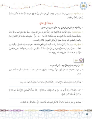 64
ْ‫إن‬�‫ف‬ ُ‫ه‬‫ترا‬ َ‫ك‬َّ‫ن‬‫أ‬�‫ك‬ َ‫اهلل‬ َ‫تعبد‬ ْ‫أن‬�« :‫بقوله‬ h ِ‫هلل‬‫ا‬ ُ‫ر�سول‬ ُ‫ه‬‫عن‬ ََّ‫بر‬‫ع‬ ‫تي‬َّ‫ل‬‫ا‬ ، ِ‫إميان‬‫ل‬‫ا‬ ‫يف‬ ِ‫الذروة‬ ُ‫ة‬‫مرحل‬ ‫وهي‬ :ِ‫إح�سان‬‫ال‬ ُ‫ة‬‫مرحل‬ .3
.)1(
» َ‫يراك‬ ‫ه‬َّ‫ن‬‫إ‬�‫ف‬ ُ‫ه‬‫ترا‬ ْ‫ن‬ ُ‫تك‬ ْ‫مل‬
:ِ‫إح�سان‬‫ل‬‫ا‬ ُ‫درجات‬
:ِ‫ني‬‫مقام‬ ‫يف‬ ‫ون‬ُ‫ت‬‫يتفاو‬ ‫ها‬ُ‫ب‬‫أ�صحا‬�‫و‬ ،ِ‫ني‬‫درجت‬ ‫على‬ ‫أتي‬�‫ت‬ ِ‫إح�سان‬‫ال‬ ُ‫ة‬‫مرتب‬ -
ً‫ة‬‫«حمب‬ ِ‫هلل‬ ُ‫ة‬‫العبودي‬ ِ‫فيه‬ ُ‫تكون‬ ُ‫حيث‬ ، ِ‫إح�سان‬‫ل‬‫ا‬ ‫درجتي‬ ‫أعلى‬� ُّ‫د‬َ‫ع‬ُ‫ي‬َ‫و‬ ،»ُ‫ه‬‫ترا‬ َ‫ك‬َّ‫ن‬‫أ‬�‫ك‬ َ‫اهلل‬ َ‫تعبد‬ ْ‫أن‬�« َ‫وهو‬ :ِ‫ة‬‫امل�شاهد‬ ُ‫م‬‫مقا‬ .1
ِ‫ء‬‫واحليا‬ ِ‫اخل�شية‬ َّ‫كل‬ ‫له‬ ُ‫فيوجب‬ ،‫ِه‬‫ب‬‫بقل‬ - َّ‫وجل‬ َّ‫ز‬‫ع‬ - ُ‫ه‬‫يرا‬ ُ‫ه‬َّ‫ن‬‫أ‬�‫ك‬ ‫تعاىل‬ َ‫اهلل‬ ُ‫يعبد‬ َ‫وهو‬ ِ‫العبد‬ ُ‫حال‬ ‫فيها‬ ُ‫ويكون‬ ،»‫ًا‬‫ق‬‫و�شو‬
.ِ‫والتح�سني‬ ِ‫إمتام‬‫ل‬‫ا‬ َ‫من‬ ِ‫اجلهد‬ ‫يف‬ ‫ما‬ َّ‫كل‬ ‫ه‬ِ‫ل‬‫لعم‬ ُ‫يوجب‬ ‫كما‬ ، ِ‫والتعظيم‬ ِ‫والهيبة‬
‫فيها‬ ُ‫ويكون‬ ،‫تعاىل‬ ِ‫هلل‬ »ً‫ة‬‫وخ�شي‬ ‫ًا‬‫ف‬‫«خو‬ ِ‫املقام‬ ‫هذا‬ ‫يف‬ ُ‫ة‬َّ‫ي‬‫العبود‬ ُ‫تكون‬ ،» َ‫يراك‬ ‫ه‬َّ‫ن‬‫إ‬�‫ف‬ ُ‫ه‬‫ترا‬ ْ‫تكن‬ َْ‫لم‬ ْ‫إن‬�« َ‫وهو‬ :ِ‫ة‬‫املراقب‬ ُ‫م‬‫مقا‬ .2
ٌ‫ء‬‫�شي‬ ‫عليه‬ ‫يخفى‬ ‫ال‬ ‫ه‬َّ‫ن‬‫أ‬�‫و‬ ،‫ه‬ِ‫ت‬‫وعالني‬ ِ‫ه‬ِّ‫�رس‬ ‫على‬ ٌ‫ع‬ِ‫ل‬ َّ‫مط‬ ‫ه‬َّ‫ن‬‫أ‬� ‫ا‬ً‫مل‬‫عا‬ ، ٍ‫حال‬ ِّ‫كل‬ ‫يف‬ - َّ‫وجل‬ َّ‫ز‬‫ع‬ - ‫ه‬ِّ‫ب‬‫ر‬ َ‫ة‬‫مراقب‬ ‫ا‬ً‫م�ستح�رض‬ ُ‫العبد‬
.‫ه‬ِ‫ن‬‫إح�سا‬�‫و‬ ِ‫العمل‬ ِ‫إتقان‬� ‫على‬ َ‫ذلك‬ ‫ه‬ُ‫ل‬‫فيحم‬ .‫ه‬ِ‫أمر‬� ْ‫من‬
.‫م�سلم‬ ‫رواه‬ )1(
‫ِها؟‬‫ب‬‫أ�صحا‬� ‫يف‬ ُ‫إح�سان‬‫ال‬ ُ‫َّق‬‫ق‬‫يتح‬ ِ‫ة‬‫التالي‬ ِ‫املواقف‬ ُّ‫أي‬� G
ِ‫ري‬‫بتغي‬ َ‫م‬‫قا‬ ً‫ة‬‫قادم‬ ‫أبيه‬� ِ‫خطوات‬ َ‫�سمع‬ ‫وحينما‬ ،ٍ‫باهتمام‬ ‫إليه‬� ُ‫ينظر‬ َ‫أخذ‬�‫ف‬ ‫ا‬ً‫ريب‬ُ‫م‬ ‫ا‬ً‫م�شهد‬ ‫أي‬�‫ر‬ َ‫ة‬‫الق�ضائي‬ ِ‫القنوات‬ ُ‫يقلب‬ ‫بينما‬ -
.ِ‫القناة‬
.......................................................................................................................
.‫هم‬ِ‫م�صاحل‬ َ‫إنهاء‬� َ‫رون‬ ِ‫ينتظ‬ َ‫واملراجعون‬ ،ِ‫لل�صالة‬ ‫ها‬َ‫ل‬‫ومث‬ ِ‫ء‬‫للو�ضو‬ ٍ‫ة‬‫�ساع‬ َ‫ن�صف‬ ُ‫يقتطع‬ ‫ه‬ِ‫ل‬‫عم‬ ِ‫ء‬‫أثنا‬� ‫يف‬ -
.......................................................................................................................
ِ‫ال�رشكة‬ ِ‫علم‬ َ‫دون‬ َ‫املبلغ‬ َ‫يقتطع‬ ْ‫أن‬� ‫ه‬ُ‫ق�صد‬ َ‫وكان‬ ،‫ه‬ِ‫ل‬‫ت�شغي‬ ْ‫من‬ ‫ه‬ُ‫ع‬‫مين‬ ِ‫العداد‬ ‫يف‬ ٍ‫خلل‬ ْ‫عن‬ ِ‫اب‬َّ‫للرك‬ ِ‫أجرة‬‫ل‬‫ا‬ ُ‫�سائق‬ َ‫اعتذر‬ -
.ٍ‫ة‬‫فقري‬ ٍ‫ة‬‫أ�رس‬‫ل‬ ‫ه‬َ‫يعطي‬ ْ‫أن‬� ِ‫أجل‬� ْ‫من‬
.......................................................................................................................
.»َ‫ني‬‫العامل‬ َّ‫رب‬ َ‫اهلل‬ ُ‫أخاف‬� ِّ‫ني‬‫إ‬�« :‫عنها‬ ‫ا‬ ً‫عر�ض‬ُ‫م‬ ‫ه‬ ِ‫نف�س‬ ‫يف‬ َ‫فقال‬ ،ٌ‫ة‬‫أ‬�‫امر‬ ‫له‬ ْ‫ت‬ َ‫عر�ض‬ ٍ‫�سفر‬ ‫يف‬ َ‫هو‬ ‫بينما‬ -
.......................................................................................................................
:ُ‫م‬ِّ‫ي‬‫ق‬ُ‫أ‬�
 