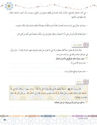 65
ْ‫َت‬‫ف‬‫خا‬ َ‫ة‬‫املراقب‬ ‫كامريا‬ ْ‫أت‬�‫ر‬ ‫وحينما‬ ، ِّ‫احللي‬ َ‫من‬ ٍ‫ة‬‫�صغري‬ ٍ‫ة‬‫قطع‬ ‫إىل‬� ً‫ة‬‫خل�س‬ ‫ها‬ُ‫يد‬ ْ‫ت‬َّ‫امتد‬ ، ِ‫ال�صائغ‬ ِ‫ان�شغال‬ ِ‫ء‬‫أثنا‬� ‫يف‬ -
.‫ها‬ِ‫ن‬‫مكا‬ ‫إىل‬� ‫ها‬ْ‫ت‬َ‫ع‬‫أرج‬�‫ف‬
.......................................................................................................................
. ‫ه‬ ِ‫جلو�س‬ َ‫مكان‬ ََّ‫ير‬‫وغ‬ ً‫ة‬‫مبا�رش‬ َ‫م‬‫فقا‬ ،ٌ‫ة‬‫فتا‬ ‫منها‬ ْ‫ت‬َّ‫ل‬‫أط‬�‫و‬ ‫ه‬ِ‫جار‬ ُ‫ة‬‫نافذ‬ ْ‫ُتحت‬‫ف‬ ،‫لوحده‬ ‫ه‬ِ‫دار‬ ‫يف‬ ٌ‫جال�س‬ َ‫هو‬ ‫بينما‬ -
.......................................................................................................................
. ِ‫النار‬ ِ‫أهل‬� ْ‫من‬ ‫ها‬َّ‫ن‬‫أ‬� ‫على‬ ً‫ة‬‫مع�صي‬ ُ‫ترتكب‬ ْ‫من‬ ‫إىل‬� ٍ‫بتعال‬ ُ‫وتنظر‬ ،ُ‫ه‬َ‫تع�صي‬ ‫ال‬ ْ‫أن‬� ‫على‬ ُ‫وحتر�ص‬ ِ‫هلل‬‫ا‬ ِ‫بطاعة‬ ُ‫م‬‫تلتز‬ -
.......................................................................................................................
- َّ‫وجل‬ َّ‫ز‬‫ع‬ - ‫له‬ ِ‫املراقبة‬ ُ‫دائم‬ َ‫فهو‬ ،‫ه‬ِ‫ف‬‫وت�رص‬ ‫ه‬ِ‫ن‬‫ذه‬ ْ‫عن‬ ُ‫تغيب‬ ‫ال‬ ‫التي‬ ‫ه‬ِّ‫ب‬‫ر‬ ِ‫بعظمة‬ ‫ه‬ُ‫قلب‬ َ‫أ‬‫ل‬‫امت‬ ،‫تعاىل‬ ِ‫هلل‬ ٌّ‫حمب‬ ٌ‫خالد‬ 	
.ِ‫جوارحه‬ ِ‫حركات‬ ‫يف‬ ‫ه‬ُ‫يراقب‬ ‫مثلما‬ ِ‫خواطره‬ ‫يف‬
:ِ‫ة‬‫التالي‬ ِ‫أحوال‬‫ال‬ ‫يف‬ َ‫ع‬َّ‫ق‬‫املتو‬ ٍ‫خالد‬ َ‫�سلوك‬ ْ‫�صف‬ G
........................................................................................... :ُ‫ه‬‫ل‬ َ‫آخرين‬‫ل‬‫ا‬ ِ‫إ�ساءة‬� َ‫عند‬ -
.......................................................................................................................
.................................................................................. :»‫إنرتنت‬‫ل‬‫«ا‬ َ‫مواقع‬ ‫ه‬ِ‫ل‬‫دخو‬ َ‫عند‬ -
.......................................................................................................................
: ُ‫أ�صف‬�‫و‬ ُ‫أتوقع‬�
‫؟‬ِ‫ة‬‫الثالث‬ ِ‫الرجال‬ ِ‫ء‬‫ؤال‬�‫ه‬ َ‫ني‬‫ب‬ ُ‫ة‬‫امل�شرتك‬ ُ‫القوا�سم‬ ‫ما‬ G
.......................................................................................................................
.......................................................................................................................
:ُ‫ِج‬‫ت‬‫أ�ستن‬�
ِ‫هلل‬‫ا‬ ِ‫في‬ ‫ا‬ّ‫ب‬‫ا‬ََ‫تح‬ ِ‫ن‬َ‫ال‬ ُ‫ج‬َ‫ر‬ - ‫منهم‬ ‫وذكر‬ - ُ‫ه‬ُّ‫ل‬ ِ‫ظ‬ ّ‫ال‬ِ‫إ‬� َّ‫ل‬ ِ‫ظ‬ َ‫ال‬ َ‫م‬ْ‫و‬َ‫ي‬ ِ‫ه‬ِّ‫ل‬ ِ‫ظ‬ ِ‫في‬
ُ‫اهلل‬ ُ‫م‬ُ‫ه‬ُّ‫ل‬ ِ‫ظ‬ُ‫ي‬ ٌ‫ة‬َ‫ع‬ْ‫ب‬ َ‫«�س‬ :h ِ‫هلل‬‫ا‬ ُ‫ر�سول‬ َ‫قال‬ 	
‫ا‬ً‫ي‬ِ‫ل‬‫ا‬ َ‫خ‬ ‫اهلل‬ َ‫ر‬َ‫ك‬َ‫ذ‬ ٌ‫ل‬ ُ‫ج‬َ‫ر‬َ‫و‬ ..‫اهلل‬ ُ‫اف‬ َ‫خ‬َ‫أ‬� ّ‫ني‬‫إ‬� َ‫َال‬‫ق‬َ‫ف‬ ٍ‫ال‬َ‫م‬ َ‫ج‬َ‫و‬ ٍ‫ب‬ ِ‫�ص‬ْ‫ن‬َ‫م‬ ُ‫ات‬َ‫ذ‬ ٌ‫ة‬َ‫ا‬َ‫ر‬ْ‫إم‬� ُ‫ه‬ْ‫ت‬َ‫ب‬َ‫ل‬ َ‫ط‬ ٌ‫ل‬ ُ‫ج‬َ‫ر‬َ‫و‬ ،ِ‫ه‬ْ‫ي‬َ‫ل‬َ‫ع‬ ‫َا‬‫ق‬َّ‫َر‬‫ف‬َ‫ت‬َ‫و‬ ِ‫ه‬ْ‫ي‬َ‫ل‬َ‫ع‬ ‫ا‬َ‫ع‬َ‫م‬َ‫ت‬ ْ‫اج‬
.)2(
»ُ‫ه‬‫ا‬َ‫ن‬ْ‫ي‬َ‫ع‬ ْ‫ت‬ َ‫َا�ض‬‫ف‬َ‫ف‬
.‫البخاري‬ ‫رواه‬ )2(
 