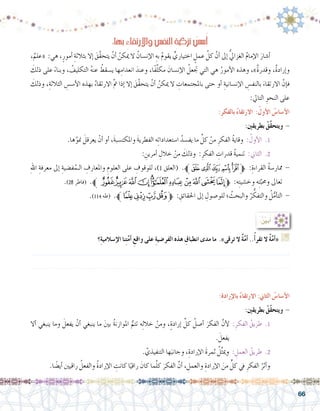 66
:‫بها‬ ِ‫ء‬‫واالرتقا‬ ِ‫النف�س‬ ِ‫ة‬‫تزكي‬ ُ‫�س�س‬ُ‫أ‬�
،ٌ‫«علم‬ :‫هي‬ ،ٍ‫أمور‬� ِ‫بثالثة‬ ‫إال‬� َ‫َّق‬‫ق‬‫يتح‬ ْ‫أن‬� ُ‫ميكن‬ ‫ال‬ ُ‫إن�سان‬‫ل‬‫ا‬ ِ‫به‬ ُ‫م‬‫يقو‬ ٍّ‫اختياري‬ ٍ‫عمل‬ َّ‫كل‬ َّ‫أن‬� ‫إىل‬� ُّ‫يل‬‫الغزا‬ ُ‫م‬‫إما‬‫ل‬‫ا‬ َ‫أ�شار‬�	
َ‫ذلك‬ ‫على‬ ً‫ء‬‫وبنا‬ ، ُ‫التكليف‬ ُ‫ه‬‫عن‬ ُ‫ي�سقط‬ ‫ها‬ِ‫انعدام‬ َ‫وعند‬ ،‫ًا‬‫ف‬َّ‫ل‬‫مك‬ َ‫إن�سان‬‫ل‬‫ا‬ ُ‫جتعل‬ ‫التي‬ ‫هي‬ ُ‫أمور‬‫ل‬‫ا‬ ‫وهذه‬ ،»ٌ‫ة‬‫وقدر‬ ،ٌ‫ة‬‫إراد‬�‫و‬
َ‫وذلك‬ ،ِ‫الثالثة‬ ِ‫أ�س�س‬‫ل‬‫ا‬ ‫بهذه‬ ُ‫االرتقاء‬ َّ‫مت‬ ‫إذا‬� ‫إال‬� َ‫َّق‬‫ق‬‫يتح‬ ْ‫أن‬� ُ‫ميكن‬ ‫ال‬ ِ‫باملجتمعات‬ ‫حتى‬ ‫أو‬� ِ‫إن�سانية‬‫ل‬‫ا‬ ِ‫بالنف�س‬ َ‫االرتقاء‬ َّ‫إن‬�‫ف‬
:‫التايل‬ ِ‫النحو‬ ‫على‬
:ِ‫ر‬‫بالفك‬ ُ‫ء‬‫االرتقا‬ :ُ‫أول‬‫ال‬ ُ‫أ�سا�س‬‫ال‬
:‫بطريقني‬ ُ‫َّق‬‫ق‬‫ويتح‬ -
.‫ها‬َّ‫منو‬ َ‫يعرقل‬ ْ‫أن‬� ‫أو‬� ،َ‫ة‬‫واملكت�سب‬ َ‫ة‬‫الفطري‬ ‫ه‬ِ‫ت‬‫ا�ستعدادا‬ ُ‫يف�سد‬ ‫ما‬ ِّ‫كل‬ ْ‫من‬ ِ‫الفكر‬ ُ‫ة‬‫وقاي‬ : ُ‫أول‬‫ل‬‫ا‬ .1 	
: ِ‫أمرين‬� ِ‫خالل‬ ْ‫من‬ َ‫وذلك‬ :ِ‫الفكر‬ ِ‫قدرات‬ ُ‫ة‬‫تنمي‬ :‫الثاين‬ .2 	
ِ‫هلل‬‫ا‬ ِ‫معرفة‬ ‫إىل‬� ِ‫ف�ضية‬ُ‫الـم‬ ِ‫واملعارف‬ ِ‫العلوم‬ ‫على‬ ِ‫للوقوف‬ ،)1 ‫(العلق‬ .‫ﱪ‬‫ﭿ‬‫ﭾ‬‫ﭽ‬‫ﭼ‬‫ﭻ‬‫ﱫ‬ :ِ‫القراءة‬ ُ‫ة‬‫ممار�س‬ -
.)28 ‫(فاطر‬ .‫ﯨﱪ‬‫ﯧ‬‫ﯦ‬‫ﯥ‬‫ﯤ‬‫ﯣ‬‫ﯢ‬‫ﯡ‬‫ﯠ‬‫ﯟ‬‫ﱫﯞ‬ :‫ه‬ِ‫ت‬‫وخ�شي‬ ‫ه‬ِ‫ت‬َّ‫وحمب‬ ‫تعاىل‬
.)114 ‫(طه‬ .‫ﱪ‬‫ﭣ‬‫ﭢ‬‫ﭡ‬‫ﭠ‬‫ﱫ‬ : ِ‫احلقائق‬ ‫إىل‬� ِ‫للو�صول‬ ‫؛‬ ُ‫والبحث‬ ُ‫ر‬ ُّ‫والتفك‬ ُ‫ل‬ُّ‫أم‬�‫الت‬ -
‫؟‬ِ‫ة‬‫إ�سالمي‬‫ال‬ ‫نا‬ِ‫ت‬َّ‫م‬‫أ‬� ِ‫واقع‬ ‫على‬ ِ‫ة‬‫الفر�ضي‬ ‫هذه‬ ِ‫انطباق‬ ‫مدى‬ ‫ما‬ .»‫ترقى‬ ‫ال‬ ٌ‫ة‬َّ‫م‬‫أ‬� ..ُ‫أ‬�‫تقر‬ ‫ال‬ ٌ‫ة‬َّ‫م‬‫أ‬�« G
.......................................................................................................................
.......................................................................................................................
:ُ ِّ‫ن‬‫بي‬ُ‫أ‬�
:ِ‫ة‬‫إراد‬‫ل‬‫با‬ ُ‫ء‬‫االرتقا‬ :‫الثاين‬ ُ‫أ�سا�س‬‫ال‬
:‫بطريقني‬ ُ‫ّق‬َ‫ق‬‫ويتح‬ -
‫أال‬� ‫ينبغي‬ ‫وما‬ َ‫يفعل‬ ْ‫أن‬� ‫ينبغي‬ ‫ما‬ َ‫ني‬‫ب‬ ُ‫ة‬‫املوازن‬ ُّ‫تتم‬ ‫ه‬ِ‫ل‬‫خال‬ ْ‫ومن‬ ،ٍ‫ة‬‫إراد‬� ِّ‫كل‬ ُ‫أ�صل‬� َ‫الفكر‬ َّ‫أن‬‫ل‬ :ِ‫الفكر‬ ُ‫طريق‬ .1 	
. َ‫يفعل‬
. َّ‫التنفيذي‬ ‫ها‬َ‫وجانب‬ ،ِ‫إرادة‬‫ل‬‫ا‬ َ‫ة‬‫ثمر‬ ُ‫ل‬ِّ‫ث‬‫ومي‬ : ِ‫العمل‬ ُ‫طريق‬ .2 	
.‫ا‬ ً‫أي�ض‬� ‫راقيني‬ ُ‫والفعل‬ ُ‫ة‬‫إراد‬‫ل‬‫ا‬ ِ‫كانت‬ ‫ا‬ً‫راقي‬ َ‫كان‬ ‫ما‬َّ‫ل‬‫ك‬ َ‫الفكر‬ َّ‫أن‬� ، ِ‫والعمل‬ ِ‫إرادة‬‫ل‬‫ا‬ َ‫من‬ ٍّ‫كل‬ ‫يف‬ ِ‫الفكر‬ ُ‫أثر‬�‫و‬ 	
 