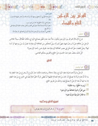 98
:ُ‫أعمل‬�‫و‬ ُ‫أعلم‬�
َ‫اال�ستمرار‬ ‫عليها‬ ‫تعذر‬ ْ‫إن‬� ،‫ماله‬ ‫له‬ َّ‫د‬‫تر‬ ‫أن‬�‫ب‬ ‫ها‬ ِ‫زوج‬ ‫تخلع‬ ْ‫أن‬� ‫يف‬ ُّ‫احلق‬ ِ‫وجة‬ّ‫ز‬‫لل‬ -
.ُ‫ه‬َ‫ع‬‫م‬
. ٍ‫�سبب‬ ِ‫ري‬‫غ‬ ْ‫من‬ َ‫كان‬ ‫إذا‬� ُ‫اخللع‬ ِ‫أة‬�‫املر‬ ‫على‬ ُ‫م‬‫يحر‬ -
‫على‬ ِ‫ة‬ّ‫وجي‬ّ‫ز‬‫ال‬ ِ‫احلياة‬ ِ‫تبعات‬ ِ‫ل‬ّ‫وحتم‬ ِ‫رب‬ ّ‫ال�ص‬ ‫يف‬ ‫ا‬ً‫ز‬ّ‫متمي‬ ً‫ال‬‫مثا‬ ُ‫ة‬‫امل�سلم‬ ُ‫ة‬‫أ‬�‫املر‬ ُ‫تعترب‬-
. ِ‫اريخ‬ّ‫ت‬‫ال‬ ِّ‫مر‬
.ُ‫ه‬ْ‫ن‬‫م‬ َ‫ة‬ّ‫املرجو‬ َ‫امل�صالح‬ ُ‫واج‬ّ‫ز‬‫ال‬ ِّ‫د‬‫ؤ‬�‫ي‬ ْ‫مل‬ ‫إذا‬� ِ‫وجني‬ّ‫ز‬‫ال‬ َ‫ني‬‫ب‬ َ‫يفرق‬ ْ‫أن‬� ‫للقا�ضي‬ -
:ُ‫ل‬َّ‫أم‬�‫أت‬�
:‫الثاين‬‫الدر�س‬
ِ‫وجين‬ّ‫ز‬‫ال‬ َ‫بين‬ ُ‫الفراق‬
‫والقضاء‬ ‫الخلع‬
ِ‫خلال�ص‬ ً‫ال‬‫�سبي‬ ُ‫الق‬ ّ‫الط‬ َ‫فكان‬ ، ِ‫واج‬ّ‫ز‬‫ال‬ ِ‫م�صالح‬ ِ‫ّق‬‫ق‬‫حت‬ ِ‫عدم‬ َ‫عند‬ ًّ‫ال‬‫ح‬ َ‫ليكون‬ ِ‫وجني‬ّ‫ز‬‫ال‬ َ‫ني‬‫ب‬ َ‫الفراق‬ ُ‫م‬‫إ�سال‬‫ل‬‫ا‬ َ‫�رشع‬ 	
َ‫أ�ساء‬� ‫أو‬� ‫ها‬ ِ‫زوج‬ ْ‫من‬ ْ‫ت‬َ‫ر‬ّ‫ت�رض‬ ‫إذا‬� ِ‫ة‬ّ‫وجي‬ّ‫ز‬‫ال‬ ِ‫العالقة‬ َ‫من‬ ِ‫�ص‬ّ‫ل‬‫للتخ‬ ٌ‫�سبيل‬ ِ‫أة‬�‫للمر‬ ْ‫فهل‬ ،‫فيها‬ ُ‫يرغب‬ ‫ال‬ ْ‫مبن‬ ِ‫ه‬ِ‫ت‬‫عالق‬ ْ‫من‬ ِ‫جل‬ّ‫الر‬
‫وجني؟‬ّ‫ز‬‫ال‬ ِ‫أحد‬�‫ب‬ ٍ‫�رضر‬ ِ‫حلوق‬ َ‫عند‬ ِ‫ة‬ّ‫وجي‬ّ‫ز‬‫ال‬ ِ‫العالقة‬ ِ‫ري‬‫م�ص‬ ‫يف‬ ِ‫ل‬ ّ‫التدخ‬ ُّ‫حق‬ ِ‫ء‬‫للق�ضا‬ ْ‫وهل‬ ‫لها؟‬
.‫القا�ضي‬ ِ‫بحكم‬ ِ‫فريق‬ّ‫ت‬‫وال‬ ‫ع‬ِ‫ل‬‫اخل‬ ْ‫عن‬ ِ‫احلديث‬ َ‫عند‬ ِ‫عليه‬ ُ‫�سنقف‬ َ‫ذلك‬ ُّ‫كل‬ 	
‫إذا‬� ِ‫العقد‬ ‫هذا‬ ْ‫من‬ َ‫يخرج‬ ْ‫أن‬� ِ‫وج‬ّ‫ز‬‫لل‬ َ‫ز‬‫جا‬ ‫فكما‬ ،‫ما‬ ِ‫بر�ضاه‬ ُ‫ه‬‫دخال‬ ْ‫وقد‬ ، ِ‫واج‬ّ‫ز‬‫ال‬ ِ‫عقد‬ ‫طرفا‬ ‫هما‬ ُ‫ة‬‫أ‬�‫واملر‬ ُ‫جل‬ّ‫الر‬ 	
ِ‫العقد‬ ‫هذا‬ ْ‫من‬ ِ‫اخلروج‬ ‫يف‬ ‫ا‬ ً‫أي�ض‬� َّ‫م‬‫التا‬ ُّ‫احلق‬ ُ‫ة‬‫أ‬�‫املر‬ ‫ُعطى‬‫ت‬ ْ‫أن‬� ِ‫ة‬ّ‫إلهي‬‫ل‬‫ا‬ ِ‫العدالة‬ ِ‫متام‬ ْ‫من‬ َ‫كان‬ ،ُ‫ه‬‫ل‬ ُ‫ت�صلح‬ ‫ال‬ َ‫ة‬‫أ‬�‫املر‬ ِ‫هذه‬ َّ‫أن‬� ُ‫ه‬‫ل‬ ‫بدا‬
. ِ‫اخللع‬ ِ‫طريق‬ ْ‫عن‬ َ‫وذلك‬ ،‫لها‬ ُ‫ي�صلح‬ ‫ال‬ ُ‫جل‬ّ‫الر‬ ‫هذا‬ َّ‫أن‬� ‫لها‬ ‫بدا‬ ‫إذا‬�
‫؟‬ُ‫ه‬ُ‫حكم‬ ‫وما‬ ‫؟‬ُ‫ع‬ْ‫ل‬ُ‫خل‬‫ا‬ ‫ما‬ ‫رى‬ُ‫ت‬ G
‫ِ؟‬‫ني‬‫وج‬ّ‫ز‬‫ال‬ َ‫ني‬‫ب‬ ُ‫ة‬‫املخالع‬ ُ‫م‬‫حتر‬ ‫أو‬� ُّ‫حتل‬ ‫متى‬ G
‫؟‬ِ‫ه‬‫علي‬ ُ‫ة‬‫ب‬ّ‫ت‬‫املرت‬ ُ‫ة‬ّ‫عي‬ّ‫شر‬�‫ال‬ ُ‫ر‬‫آثا‬‫ل‬‫ا‬ ‫ما‬ G
:ُ‫اخللع‬
:ُ‫ر‬َّ‫ب‬‫أتد‬�‫و‬ ُ‫أ‬�‫أقر‬�
‫وحكمه‬‫اخللع‬ ُ‫تعريف‬
.‫ِعو�ض‬‫ب‬ ‫لزوجته‬ ‫الزوج‬ ‫فراق‬ :)1(
‫ا‬ً‫ع‬‫�رش‬ ‫اخللع‬
	.ُ‫ه‬َ‫ت‬ْ‫ع‬َ‫ز‬‫ن‬ ْ‫أي‬� : َ‫وب‬ّ‫ث‬‫ال‬ ُ‫ت‬ْ‫ع‬َ‫ل‬ َ‫خ‬ : ُ‫يقال‬ ، ُ‫زع‬ّ‫ن‬‫ال‬ َ‫هو‬ :ِ‫غة‬ّ‫ل‬‫ال‬ ‫يف‬ :ُ‫اخللع‬ )1(
 