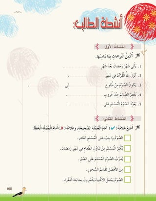 105
:‫ها‬ُ‫ب‬ ِ‫نا�س‬ُ‫ي‬ ‫ا‬َ‫ِم‬‫ب‬ ِ‫َراغات‬‫ف‬ْ‫ل‬‫ا‬ ُ‫ل‬ِ‫م‬ْ‫ك‬ُ‫أ‬� 
:ُ‫ل‬َّ‫و‬َ‫أ‬‫ل‬‫ا‬ ُ‫َّ�شاط‬‫ن‬‫ال‬
. ....................... ِ‫ر‬ْ‫ه‬ َ‫�ش‬ َ‫د‬ْ‫ع‬َ‫ب‬ َ‫�ضان‬َ‫م‬َ‫ر‬ ُ‫ر‬ْ‫ه‬ َ‫�ش‬ ‫تي‬ْ‫أ‬�َ‫ي‬ .1
. ....................... ِ‫ر‬ْ‫ه‬ َ‫�ش‬ ‫في‬ َ‫آن‬�ْ‫ُر‬‫ق‬ْ‫ل‬‫ا‬ ُ‫اهلل‬ َ‫ل‬َ‫ز‬ْ‫ن‬َ‫أ‬� .2
. ....................... ‫لى‬ِ‫إ‬� ....................... ِ‫لوع‬ ُ‫ط‬ ْ‫ن‬ِ‫م‬ ُ‫م‬ْ‫و‬ َّ‫ال�ص‬ ُ‫كون‬َ‫ي‬ .3
. ....................... ِ‫روب‬ُ‫غ‬ َ‫د‬ْ‫ن‬ ِ‫ع‬ ُ‫م‬ِ‫ئ‬‫ا‬ َّ‫ال�ص‬ ُ‫ر‬ ِ‫ْط‬‫ف‬ُ‫ي‬ .4
. ....................... ‫لى‬َ‫ع‬ َ‫م‬ِ‫ل‬ ْ‫�س‬ُ‫م‬ْ‫ل‬‫ا‬ ُ‫م‬ْ‫و‬ َّ‫ال�ص‬ ُ‫د‬ِّ‫و‬َ‫ع‬ُ‫ي‬ .5
:‫أ‬�َ‫ط‬َ‫خ‬ْ‫ل‬‫ا‬ ِ‫ة‬َ‫ل‬ْ‫م‬ُ‫ج‬ْ‫ل‬‫ا‬ َ‫م‬‫ما‬َ‫أ‬� ) ✗ ( َ‫ة‬َ‫م‬‫ال‬َ‫ع‬‫و‬ ،ِ‫ة‬َ‫يح‬ ِ‫ح‬ َّ‫ال�ص‬ ِ‫ة‬َ‫ل‬ْ‫م‬ُ‫ج‬ْ‫ل‬‫ا‬ َ‫م‬‫ما‬َ‫أ‬� ) ✔ ( َ‫ة‬َ‫م‬‫ال‬َ‫ع‬ ُ‫ع‬ َ‫�ض‬َ‫أ‬� 
.ِ‫ر‬ِ‫قاد‬ْ‫ل‬‫ا‬ ِ‫م‬ِ‫ل‬ ْ‫�س‬ُ‫م‬ْ‫ل‬‫ا‬ ‫لى‬َ‫ع‬ ٌ‫ب‬ ِ‫اج‬َ‫و‬ ُ‫م‬ْ‫و‬ َّ‫ال�ص‬
. َ‫�ضان‬َ‫م‬َ‫ر‬ ِ‫ر‬ْ‫ه‬ َ‫�ش‬ ‫في‬ ِ‫عام‬ َّ‫الط‬ ِ‫ل‬ُ‫او‬َ‫ن‬َ‫ت‬ ْ‫ن‬ِ‫م‬ ُ‫م‬ِ‫ل‬ ْ‫�س‬ُ‫م‬ْ‫ل‬‫ا‬ ُ‫ر‬ِ‫ث‬ ْ‫ك‬ُ‫ي‬
.ِ‫ر‬ْ‫ب‬ َّ‫ال�ص‬ ‫ى‬َ‫ل‬َ‫ع‬ َ‫م‬ِ‫ل‬ ْ‫�س‬ُ‫م‬ْ‫ل‬‫ا‬ ُ‫م‬ْ‫و‬ َّ‫ال�ص‬ ُ‫ب‬ِّ‫ر‬َ‫د‬ُ‫ي‬
.ِ‫حور‬ ُّ‫ال�س‬ ُ‫ْديم‬‫ق‬َ‫ت‬ ِ‫ل‬ َ‫ْ�ض‬‫ف‬َ‫أ‬‫ل‬‫ا‬ َ‫ن‬ِ‫م‬
.ِ‫ء‬‫َرا‬‫ق‬ُ‫ف‬ْ‫ل‬‫ا‬ ِ‫ة‬ َ‫ِحاج‬‫ب‬ َ‫رون‬ُ‫ع‬ ْ‫�ش‬َ‫ي‬ َ‫ياء‬ِ‫ن‬ْ‫غ‬َ‫أ‬‫ل‬‫ا‬ ُ‫ل‬َ‫ع‬ ْ‫ج‬َ‫ي‬ ُ‫م‬ْ‫و‬ َّ‫ال�ص‬
:‫اين‬ّ‫ث‬‫ال‬ ُ‫َّ�شاط‬‫ن‬‫ال‬
 