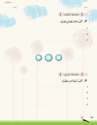 106
:ِ‫م‬ْ‫و‬ َّ‫ل�ص‬ِ‫ل‬ َ‫ل‬ِ‫ئ‬‫�ضا‬َ‫ف‬ َ‫َالث‬‫ث‬ ُ‫ب‬ُ‫ت‬ْ‫ك‬َ‫أ‬� 
: ُ‫ِث‬‫ل‬‫ا‬ّ‫ث‬‫ال‬ ُ‫َّ�شاط‬‫ن‬‫ال‬
. ................................................... .1
. ................................................... .2
. ................................................... .3
:ِ‫م‬ْ‫و‬ َّ‫ل�ص‬ِ‫ل‬ ٍ‫آداب‬� َ‫ة‬َ‫ع‬َ‫ب‬ْ‫ر‬َ‫أ‬� ُ‫ب‬ُ‫ت‬ْ‫ك‬َ‫أ‬� 
:ُ‫ع‬ِ‫ب‬‫ا‬َّ‫ر‬‫ال‬ ُ‫َّ�شاط‬‫ن‬‫ال‬
. ................................................... .1
. ................................................... .2
. ................................................... .3
. ................................................... .4
 