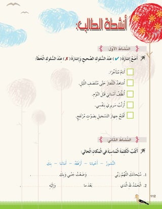 112
:‫أ‬�َ‫ط‬َ‫خ‬ْ‫ل‬‫ا‬ ِ‫لوك‬ ُّ‫ال�س‬ َ‫د‬ْ‫ن‬ِ‫ع‬ ) ✗ ( َ‫ة‬َ‫ر‬‫�شا‬ ِ‫إ‬�َ‫و‬ ِ‫حيح‬ َّ‫ال�ص‬ ِ‫لوك‬ ُّ‫ال�س‬ َ‫د‬ْ‫ن‬ِ‫ع‬ ) ✔ ( َ‫ة‬َ‫ر‬‫�شا‬ِ‫إ‬� ُ‫ع‬ َ‫�ض‬َ‫أ‬� 
:ُ‫ل‬َّ‫و‬َ‫أ‬‫ل‬‫ا‬ ُ‫َّ�شاط‬‫ن‬‫ال‬
:‫اين‬ّ‫ث‬‫ال‬ ُ‫َّ�شاط‬‫ن‬‫ال‬
:‫خالي‬ْ‫ل‬‫ا‬ ِ‫كان‬َ‫م‬ْ‫ل‬‫ا‬ ‫في‬ َ‫ة‬َ‫ب‬ ِ‫نا�س‬ُ‫م‬ْ‫ل‬‫ا‬ َ‫ة‬َ‫م‬ِ‫ل‬َ‫ك‬ْ‫ل‬‫ا‬ ُ‫ب‬ُ‫ت‬ْ‫ك‬َ‫أ‬� 
َ‫ِك‬‫ب‬ - ‫َنا‬‫ت‬‫ا‬َ‫م‬َ‫أ‬� - ُ‫ه‬ُ‫ع‬َ‫ف‬ْ‫ر‬َ‫أ‬� - ‫يانا‬ ْ‫ح‬َ‫أ‬� - ُ‫�شور‬ُّ‫ن‬‫ال‬
. ................. َ‫ِك‬‫ب‬َ‫و‬ ‫بي‬ْ‫ن‬ َ‫ج‬ ُ‫ت‬ْ‫ع‬ َ‫�ض‬َ‫و‬ ................. ‫ي‬ِّ‫ب‬َ‫ر‬ َّ‫م‬ُ‫ه‬َّ‫ل‬‫ال‬ َ‫ك‬َ‫ن‬‫حا‬ْ‫ب‬ ُ‫�س‬ .1
. ................. ِ‫ه‬ْ‫ي‬َ‫ل‬ِ‫إ‬�َ‫و‬ ................. ‫ما‬ َ‫د‬ْ‫ع‬َ‫ب‬ ................. ‫ذي‬َّ‫ل‬‫ا‬ ِ‫هلل‬ ُ‫د‬ْ‫م‬ َ‫ح‬ْ‫ل‬‫ا‬ .2
.‫ا‬ً‫ر‬ ِّ‫خ‬َ‫أ‬�َ‫ت‬ُ‫م‬ ُ‫م‬‫نا‬َ‫أ‬�
. ِ‫ل‬ْ‫ي‬َّ‫ل‬‫ال‬ ِ‫ف‬ َ‫�ص‬َ‫ت‬ْ‫ن‬ُ‫م‬ ‫ى‬َّ‫ت‬ َ‫ح‬ َ‫ز‬‫فا‬ْ‫ل‬ِّ‫ت‬‫ال‬ ُ‫د‬ ِ‫�شاه‬ُ‫أ‬�
.ِ‫م‬ْ‫و‬َّ‫ن‬‫ال‬ َ‫ل‬ْ‫َب‬‫ق‬ َ‫ي‬ِ‫ن‬‫نا‬ ْ‫�س‬َ‫أ‬� ُ‫ف‬ِّ‫ظ‬َ‫ن‬ُ‫أ‬�
.‫ي‬ ِ‫ْ�س‬‫ف‬َ‫ن‬ِ‫ب‬ َ‫ي‬ِ‫رير‬ َ‫�س‬ ُ‫ِّب‬‫ت‬َ‫ر‬ُ‫أ‬�
. ٍ‫ع‬ِ‫َف‬‫ت‬ْ‫ر‬ُ‫م‬ ٍ‫ت‬ْ‫و‬ َ‫ِ�ص‬‫ب‬ ِ‫جيل‬ ْ‫�س‬َ‫ت‬‫ال‬ َ‫ز‬‫ها‬ ِ‫ج‬ ُ‫ح‬َ‫ت‬ْ‫ف‬َ‫أ‬�
 