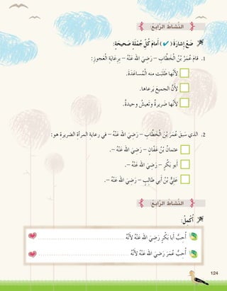124
:ُ‫ع‬ِ‫ب‬‫ا‬َّ‫ر‬‫ال‬ ُ‫َّ�شاط‬‫ن‬‫ال‬
:ِ‫جوز‬َ‫ع‬ْ‫ل‬‫ا‬ ِ‫ة‬َ‫ي‬‫ا‬َ‫ع‬ِ‫ِر‬‫ب‬ - ُ‫ه‬ْ‫ن‬َ‫ع‬ ‫اهلل‬ َ‫ي‬ ِ‫�ض‬َ‫ر‬ - ِ‫اب‬ َّ‫ط‬ َ‫خ‬ْ‫ل‬‫ا‬ ُ‫ن‬ْ‫ب‬ ُ‫ر‬َ‫م‬ُ‫ع‬ َ‫م‬‫قا‬ .1
.َ‫ة‬َ‫د‬َ‫�ساع‬ُ‫م‬ْ‫ل‬‫ا‬ ‫منه‬ ‫ت‬َ‫ب‬َ‫ل‬ َ‫ط‬ ‫ها‬َّ‫ن‬َ‫أ‬‫ل‬ 		
.‫رعاها‬َ‫ي‬ َ‫الجميع‬ َّ‫ن‬َ‫أ‬‫ل‬ 		
.ٌ‫ة‬‫وحيد‬ ُ‫َعي�ش‬‫ت‬‫و‬ ٌ‫ة‬‫رير‬ َ‫�ض‬ ‫ها‬َّ‫ن‬َ‫أ‬‫ل‬ 		
:‫هو‬ ِ‫ال�ضريرة‬ ِ‫أة‬�‫المر‬ ِ‫رعاية‬ ‫في‬ - ُ‫ه‬ْ‫ن‬َ‫ع‬ ‫اهلل‬ َ‫ي‬ ِ‫�ض‬َ‫ر‬ - ِ‫اب‬ َّ‫ط‬ َ‫خ‬ْ‫ل‬‫ا‬ َ‫ن‬ْ‫ب‬ َ‫ر‬َ‫م‬ُ‫ع‬ َ‫بق‬ َ‫�س‬ ‫الذي‬ .2
.- ُ‫ه‬ْ‫ن‬َ‫ع‬ ‫اهلل‬ َ‫ي‬ ِ‫�ض‬َ‫ر‬ - ٍ‫ّان‬‫ف‬َ‫ع‬ ُ‫ن‬ْ‫ب‬ ُ‫عثمان‬ 		
.- ُ‫ه‬ْ‫ن‬َ‫ع‬ ‫اهلل‬ َ‫ي‬ ِ‫�ض‬َ‫ر‬ - ٍ‫ر‬ ْ‫ك‬َ‫ب‬ ‫بو‬َ‫أ‬�		
.- ُ‫ه‬ْ‫ن‬َ‫ع‬ ‫اهلل‬ َ‫ي‬ ِ‫�ض‬َ‫ر‬ - ٍ‫ب‬ِ‫ل‬‫طا‬ ‫بي‬َ‫أ‬� ُ‫ن‬ْ‫ب‬ ٌّ‫ي‬ِ‫ل‬َ‫ع‬ 		
:ٍ‫ة‬َ‫حيح‬ َ‫�ص‬ ٍ‫ة‬َ‫ل‬ْ‫م‬ُ‫ج‬ ِّ‫ل‬ُ‫ك‬ َ‫م‬‫ما‬َ‫أ‬� ) ✔ ( َ‫ة‬َ‫ر‬‫�شا‬ِ‫إ‬� ْ‫ع‬ َ‫�ض‬ 
:ُ‫ع‬ِ‫ب‬‫ا‬َّ‫ر‬‫ال‬ ُ‫َّ�شاط‬‫ن‬‫ال‬
........................................ ُ‫ه‬َّ‫ن‬َ‫أ‬‫ل‬ ُ‫ه‬ْ‫ن‬َ‫ع‬ ‫اهلل‬ َ‫ي‬ ِ‫�ض‬َ‫ر‬ ٍ‫ر‬ ْ‫ك‬َ‫ب‬ ‫با‬َ‫أ‬� ُّ‫ب‬ ِ‫ح‬ُ‫أ‬�
.......................................... ُ‫ه‬َّ‫ن‬َ‫أ‬‫ل‬ ُ‫ه‬ْ‫ن‬َ‫ع‬ ‫اهلل‬ َ‫�ضي‬َ‫ر‬ َ‫ر‬َ‫م‬ُ‫ع‬ ُّ‫ب‬ ِ‫ح‬ُ‫أ‬�
:ُ‫ل‬ِ‫م‬ْ‫ك‬ُ‫أ‬� 
 
