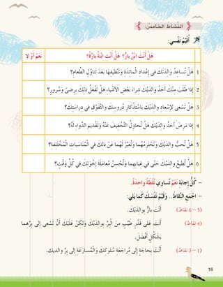 16
:‫ْ�سي‬‫ف‬َ‫ن‬ ُ‫م‬ِّ‫ي‬ْ‫ق‬ُ‫أ‬� 
‫ٌ؟‬‫ة‬َّ‫ر‬‫با‬ ٌ‫ة‬َ‫ن‬ْ‫ب‬‫ا‬ ِ‫ت‬ْ‫ن‬َ‫أ‬� ْ‫ل‬َ‫ه‬ ‫؟‬ٌّ‫بار‬ ٌ‫ن‬ْ‫ب‬‫ا‬ َ‫ت‬ْ‫ن‬َ‫أ‬� ْ‫ل‬َ‫ه‬‫ال‬ ْ‫و‬َ‫أ‬� ْ‫م‬َ‫ع‬َ‫ن‬
1‫؟‬ِ‫عام‬ َّ‫الط‬ ِ‫ل‬ُ‫َناو‬‫ت‬ َ‫د‬َ‫ع‬َ‫ب‬ ‫ا‬َ‫ه‬ِ‫ظيف‬ْ‫ن‬َ‫ت‬َ‫و‬ ِ‫ة‬َ‫د‬ِ‫ئ‬‫ما‬ْ‫ل‬‫ا‬ ِ‫داد‬ْ‫ع‬ِ‫إ‬� ‫في‬ َ‫َك‬‫ت‬َ‫د‬ِ‫ل‬‫وا‬ ُ‫د‬ ِ‫ُ�ساع‬‫ت‬ ْ‫ل‬َ‫ه‬
2‫؟‬ٍ‫رور‬ ُ‫�س‬َ‫و‬ ً‫�ضى‬ِ‫ِر‬‫ب‬ َ‫ك‬ِ‫ل‬‫ذ‬ ُ‫ل‬َ‫ع‬ْ‫ف‬َ‫ت‬ ْ‫ل‬َ‫ه‬ ِ‫ء‬‫يا‬ْ‫ش‬� َ‫أ‬‫ل‬‫ا‬ ِ‫�ض‬ْ‫ع‬َ‫ب‬ َ‫راء‬ ِ‫�ش‬ َ‫ك‬ْ‫ي‬َ‫د‬ِ‫ل‬‫ا‬َ‫و‬ ُ‫د‬ َ‫ح‬َ‫أ‬� َ‫ك‬ْ‫ن‬ِ‫م‬ َ‫ب‬َ‫ل‬ َ‫ط‬ ‫ذا‬ِ‫إ‬�
3‫؟‬ َ‫ك‬ِ‫ت‬ َ‫را�س‬ِ‫د‬ ‫في‬ ِ‫ق‬ّ‫َو‬‫ف‬َّ‫ت‬‫وال‬ َ‫ك‬ ِ‫رو�س‬ُ‫د‬ ِ‫كار‬ْ‫ذ‬ِ‫ت‬ ْ‫با�س‬ َ‫ك‬ْ‫ي‬َ‫د‬ِ‫ل‬‫وا‬ ِ‫عاد‬ ْ‫�س‬ِ‫إ‬‫ل‬ ‫عى‬ ْ‫َ�س‬‫ت‬ ْ‫ل‬َ‫ه‬
4‫؟‬ُ‫ه‬َ‫ل‬ ِ‫ء‬‫وا‬َّ‫الد‬ ِ‫ْديم‬‫ق‬َ‫ت‬َ‫و‬ ُ‫ه‬ْ‫ن‬َ‫ع‬ َ‫يف‬ِ‫ف‬ ْ‫خ‬َّ‫ت‬‫ال‬ ُ‫ل‬ ِ‫ُحاو‬‫ت‬ ْ‫ل‬َ‫ه‬ َ‫ك‬ْ‫ي‬َ‫د‬ِ‫ل‬‫وا‬ ُ‫د‬ َ‫ح‬ َ‫أ‬� َ‫�ض‬ِ‫ر‬َ‫م‬ ‫ذا‬ِ‫إ‬�
5‫؟‬ِ‫فة‬ِ‫ل‬َ‫ت‬ ْ‫خ‬ُ‫م‬ْ‫ل‬‫ا‬ ِ‫بات‬ َ‫ا�س‬َ‫ن‬ُ‫م‬ْ‫ل‬‫ا‬ ‫في‬ َ‫ك‬ِ‫ل‬‫ذ‬ ْ‫ن‬َ‫ع‬ ‫ما‬ُ‫ه‬َ‫ل‬ ُ‫ر‬ِّ‫ب‬َ‫ع‬ُ‫ت‬َ‫و‬ ‫ما‬ُ‫ه‬ُ‫م‬ِ‫ر‬َ‫ت‬ ْ‫َح‬‫ت‬َ‫و‬ َ‫ك‬ْ‫ي‬َ‫د‬ِ‫ل‬‫وا‬ ُّ‫ب‬ ِ‫ُح‬‫ت‬ ْ‫ل‬َ‫ه‬
6‫؟‬ ٍ‫ْت‬‫ق‬َ‫و‬ ِّ‫ل‬ُ‫ك‬ ‫في‬ َ‫ك‬ِ‫ت‬َ‫و‬ ْ‫خ‬ِ‫إ‬� َ‫ة‬َ‫ل‬َ‫م‬‫عا‬ُ‫م‬ ُ‫ن‬ ِ‫�س‬ ْ‫ُح‬‫ت‬َ‫و‬ ‫ما‬ ِ‫ِه‬‫ب‬‫يا‬ ِ‫غ‬ ‫في‬ ‫ى‬ّ‫ت‬ َ‫ح‬ َ‫ك‬ْ‫ي‬َ‫د‬ِ‫ل‬‫وا‬ ُ‫ُطيع‬‫ت‬ ْ‫ل‬َ‫ه‬
.ً‫ة‬َ‫د‬ ِ‫واح‬ ً‫ة‬َ‫ْط‬‫ق‬ُ‫ن‬ ‫�ساوي‬ُ‫ت‬ ْ‫م‬َ‫ع‬َ‫ن‬ ِ‫ة‬َ‫ب‬‫جا‬ِ‫إ‬� ُّ‫ل‬ُ‫ك‬ -
:‫لي‬َ‫ي‬ ‫ما‬َ‫ك‬ َ‫ك‬ َ‫ْ�س‬‫ف‬َ‫ن‬ ْ‫م‬ِّ‫ي‬َ‫ق‬َ‫و‬ ..َ‫قاط‬ِّ‫ن‬‫ال‬ ِ‫ع‬َ‫م‬ْ‫اج‬ -
. َ‫ك‬ْ‫ي‬َ‫د‬ِ‫ل‬‫ِوا‬‫ب‬ ٌّ‫بار‬ َ‫ت‬ْ‫ن‬َ‫أ‬�		)‫نقاط‬ 6 - 5(
‫ما‬ ِ‫ه‬ِّ‫ِر‬‫ب‬ ‫لى‬ِ‫إ‬� ‫عى‬ ْ‫َ�س‬‫ت‬ ْ‫ن‬َ‫أ‬� َ‫ك‬ْ‫ي‬َ‫ل‬َ‫ع‬ ْ‫ن‬ ِ‫لك‬َ‫و‬ َ‫ك‬ْ‫ي‬َ‫د‬ِ‫ل‬‫ِوا‬‫ب‬ ِّ‫ِر‬‫ب‬ْ‫ل‬‫ا‬ َ‫ن‬ِ‫م‬ ٍ‫ب‬ِّ‫ي‬ َ‫ط‬ ٍ‫ر‬ْ‫َد‬‫ق‬ ‫لى‬َ‫ع‬ َ‫ت‬َ‫ن‬َ‫أ‬�		)‫نقاط‬ 4(
. َ‫ل‬ َ‫ْ�ض‬‫ف‬َ‫أ‬� ٍ‫ل‬ ْ‫ك‬ َ‫�ش‬َ‫ب‬
.‫والديك‬ ِّ‫ِر‬‫ب‬ ‫لى‬ِ‫إ‬� ِ‫ة‬َ‫ع‬َ‫�سار‬ُ‫م‬ْ‫ل‬‫ا‬َ‫و‬ َ‫ك‬ ِ‫لوك‬ ُ‫�س‬ ِ‫ة‬َ‫ع‬ َ‫راج‬ُ‫م‬ ‫لى‬ِ‫إ‬� ٍ‫ة‬ َ‫ِحاج‬‫ب‬ َ‫ت‬ْ‫ن‬َ‫أ‬�		)‫نقاط‬ 3 - 1(
: ُ‫�س‬ِ‫اخلام‬ ُ‫َّ�شاط‬‫ن‬‫ال‬
 