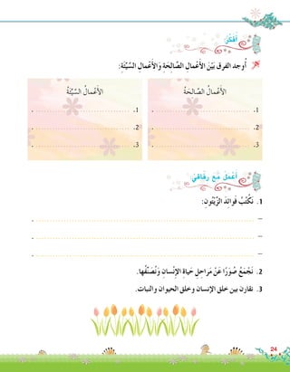 ُ‫ة‬ َ‫ح‬ِ‫ل‬‫ا‬ َّ‫ال�ص‬ ُ‫مال‬ْ‫ع‬َ‫أ‬‫ل‬‫ا‬
. .................................. .1
. .................................. .2
. .................................. .3
:ِ‫ون‬ُ‫ت‬ْ‫ي‬َّ‫ز‬‫ال‬ َ‫د‬ِ‫ئ‬‫وا‬َ‫ف‬ ُ‫ب‬ُ‫ت‬ْ‫ك‬َ‫ن‬ .1
. ............................................................................... -
. ............................................................................... -
. ............................................................................... -
.‫ُها‬‫ف‬ِّ‫ن‬ َ‫�ص‬ُ‫ن‬َ‫و‬ ِ‫�سان‬ْ‫ن‬ِ‫إ‬‫ل‬‫ا‬ ِ‫ة‬‫يا‬َ‫ح‬ ِ‫ل‬ ِ‫راح‬َ‫م‬ ْ‫ن‬َ‫ع‬ ‫ا‬ً‫ر‬َ‫و‬ ُ‫�ص‬ ُ‫ع‬َ‫م‬ ْ‫ج‬َ‫ن‬ .2
.‫والنبات‬ ‫الحيوان‬ ‫وخلق‬ ‫إن�سان‬‫ل‬‫ا‬ ‫خلق‬ ‫بين‬ ‫نقارن‬ .3
:ُ‫ر‬ِّ‫ك‬َ‫ف‬ُ‫أ‬�
:ُ‫اقي‬َ‫ف‬ِ‫ر‬ َ‫ع‬َ‫م‬ ُ‫ل‬َ‫م‬ ْ‫ع‬َ‫أ‬�
:ِ‫ة‬َ‫ئ‬ِّ‫ي‬ َّ‫ال�س‬ ِ‫مال‬ْ‫ع‬َ‫أ‬‫ل‬‫ا‬َ‫و‬ ِ‫ة‬َ‫ح‬ِ‫ل‬‫ا‬ َّ‫ال�ص‬ ِ‫مال‬ْ‫ع‬َ‫أ‬‫ل‬‫ا‬ َ‫ن‬ْ‫ي‬َ‫ب‬ ‫الفرق‬ ‫وجد‬ُ‫أ‬� 
ُ‫ة‬َ‫ئ‬ِّ‫ي‬ َّ‫ال�س‬ ُ‫مال‬ْ‫ع‬َ‫أ‬‫ل‬‫ا‬
. .................................. .1
. .................................. .2
. .................................. .3
24
 