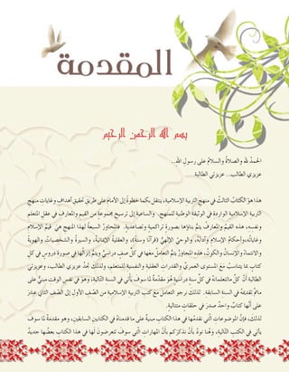 2
‫الرحيم‬ ‫الرحمن‬ ‫اهلل‬ ‫بسم‬
..ِ‫هلل‬‫ا‬ ِ‫ر�سول‬ ‫على‬ ُ‫م‬‫وال�سال‬ ُ‫ة‬‫وال�صال‬ ‫هلل‬ ُ‫احلمد‬
‫الطالبة‬ ‫عزيزتي‬ ..‫الطالب‬ ‫عزيزي‬
ِ‫منهج‬ ِ‫وغايات‬ ِ‫أهداف‬� ِ‫حتقيق‬ ِ‫طريق‬‫على‬ ِ‫أمام‬‫ل‬‫ا‬‫إىل‬� ً‫ة‬‫خطو‬‫بكما‬‫ينتقل‬،ِ‫إ�سالمية‬‫ل‬‫ا‬ ِ‫الرتبية‬ ِ‫منهج‬‫يف‬ ُ‫الثالث‬ ُ‫الكتاب‬ َ‫هو‬‫هذا‬
ِ‫املتعلم‬ ِ‫عقل‬ ‫يف‬ ِ‫واملعارف‬ ِ‫القيم‬ ‫من‬ ٍ‫ة‬‫جمموع‬ ِ‫تر�سيخ‬ ‫إىل‬� ِ‫وال�ساعية‬ . ِ‫للمنهج‬ ِ‫الوطنية‬ ِ‫الوثيقة‬ ‫يف‬ ِ‫الواردة‬ ِ‫إ�سالمية‬‫ل‬‫ا‬ ِ‫الرتبية‬
ِ‫إ�سالم‬‫ل‬‫ا‬ ُ‫قيم‬ َ‫هي‬ ِ‫املنهج‬ ‫لهذا‬ ُ‫ة‬‫ال�سبع‬ ُ‫فاملحاور‬ .ٍ‫ة‬‫وت�صاعدي‬ ٍ‫ة‬‫تراكمي‬ ٍ‫ة‬‫ب�صور‬ ‫ؤها‬�‫بنا‬ ُّ‫يتم‬ ُ‫واملعارف‬ ُ‫القيم‬ ‫هذه‬ ،ِ‫ه‬ ِ‫ونف�س‬
ُ‫ة‬‫والهوي‬ ُ‫وال�شخ�صيات‬ ُ‫ة‬‫وال�سري‬ ،ُ‫ة‬‫إمياني‬‫ل‬‫ا‬ ُ‫ة‬‫والعقلي‬ ،)ً‫ة‬‫و�سن‬ ‫ا‬ً‫ن‬‫آ‬�‫(قر‬ ُّ‫إلهي‬‫ل‬‫ا‬ ُ‫والوحي‬ ،ُ‫ه‬ُ‫ب‬‫آدا‬�‫و‬ ِ‫إ�سالم‬‫ل‬‫ا‬ ُ‫م‬‫أحكا‬�‫ُه،و‬‫ت‬‫وغايا‬
ِ‫كل‬ ‫يف‬ ٍ‫درو�س‬ ِ‫�صورة‬ ‫يف‬ ‫ها‬ُ‫ل‬‫إنزا‬� ُّ‫ويتم‬ ٍّ‫درا�سي‬ ٍ‫�صف‬ ِّ‫كل‬ ‫يف‬ ‫ها‬َ‫ع‬‫م‬ ُ‫التعامل‬ ُّ‫يتم‬ ُ‫املحاور‬ ِ‫هذه‬ ، ُ‫والكون‬ ُ‫إن�سان‬‫ل‬‫وا‬ ُ‫واالنتماء‬
‫وعزيزتي‬ ،‫الطالب‬ ‫عزيزي‬ ُ‫جتد‬ َ‫ولذلك‬ ، ِ‫للمتعلم‬ ِ‫والنف�سية‬ ِ‫العقلية‬ ِ‫والقدرات‬ ِّ‫العمري‬ ‫امل�ستوى‬ َ‫ع‬َ‫م‬ ُ‫يتنا�سب‬ ‫مبا‬ ٍ‫كتاب‬
‫على‬ ٌّ‫مبني‬ ِ‫الوقت‬ ِ‫نف�س‬ ‫يف‬ َ‫وهو‬ ،ِ‫الية‬ّ‫ت‬‫ال‬ ِ‫ال�سنة‬ ‫يف‬ ‫تي‬ْ‫أ‬�َ‫ي‬ َ‫�سوف‬ ‫ملا‬ ٌ‫ة‬‫م‬ّ‫مقد‬ َ‫و‬ُ‫ه‬ ٍ‫ة‬‫درا�سي‬ ٍ‫ة‬‫�سن‬ ِّ‫كل‬ ‫يف‬ ُ‫ه‬‫ماتتعلمان‬ َّ‫كل‬ َّ‫ن‬َ‫أ‬� ‫الطالبة‬
َ‫ع�رش‬ ‫الثاين‬ ِ‫ف‬ ّ‫ال�ص‬ ‫إىل‬� ِ‫أول‬‫ل‬‫ا‬ ِ‫ف‬ ّ‫ال�ص‬ ‫من‬ ِ‫إ�سالمية‬‫ل‬‫ا‬ ِ‫الرتبية‬ ِ‫كتب‬ َ‫مع‬ َ‫التعامل‬ ‫نرجو‬ َ‫لذلك‬ .ِ‫ال�سابقة‬ ِ‫ال�سنة‬ ‫يف‬ ُ‫ه‬‫تقدمي‬ َّ‫مت‬‫ما‬
.ٍ‫ة‬‫متتالي‬ ٍ‫حلقات‬ ‫يف‬ َ‫�صدر‬ ٌ‫واحد‬ ٌ‫كتاب‬ ‫ها‬َّ‫ن‬َ‫أ‬� ‫على‬
َ‫�سوف‬ ‫ملا‬ ٌ‫ة‬‫مقدم‬ ‫وهو‬ ،ِ‫ال�سابقني‬ ِ‫الكتابني‬ ‫يف‬ ُ‫ه‬‫قدمنا‬ ‫ما‬ ‫على‬ ٌ‫ة‬‫مبني‬ ِ‫الكتاب‬ ‫هذا‬ ‫يف‬ ‫ها‬ُ‫م‬‫نقد‬ ‫تي‬ّ‫ل‬‫ا‬ ِ‫املو�ضوعات‬ َّ‫إن‬�‫ف‬ ، َ‫لذلك‬
ٌ‫جديد‬ ‫ها‬ ُ‫بع�ض‬ ِ‫الكتاب‬ ‫هذا‬ ‫يف‬ ‫ها‬َ‫ل‬ َ‫تتعر�ضون‬ َ‫�سوف‬ ‫تي‬ّ‫ل‬‫ا‬ ِ‫املهارات‬ ّ‫ن‬َ‫أ‬�‫ب‬ ‫كم‬َ‫نذكر‬ ْ‫ن‬َ‫أ‬�‫ب‬ ُ‫د‬‫نو‬ ‫نا‬ُ‫ه‬َ‫و‬ ،ِ‫الية‬ّ‫ت‬‫ال‬ ِ‫الكتب‬ ‫يف‬ ‫أتي‬�‫ي‬
 